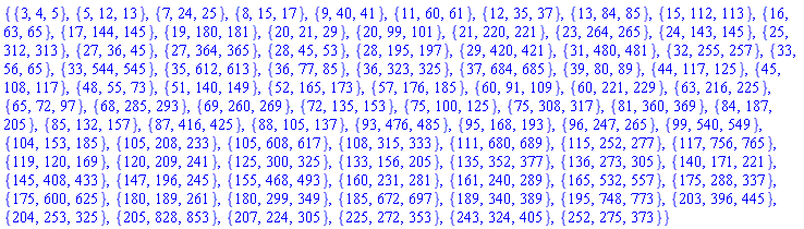 {{3, 4, 5}, {5, 12, 13}, {7, 24, 25}, {8, 15, 17}, {9, 40, 41}, {11, 60, 61}, {12, 35, 37}, {13, 84, 85}, {15, 112, 113}, {16, 63, 65}, {17, 144, 145}, {19, 180, 181}, {20, 21, 29}, {20, 99, 101}, {21, 220, 221}, {23, 264, 265}, {24, 143, 145}, {25, 312, 313}, {27, 36, 45}, {27, 364, 365}, {28, 45, 53}, {28, 195, 197}, {29, 420, 421}, {31, 480, 481}, {32, 255, 257}, {33, 56, 65}, {33, 544, 545}, {35, 612, 613}, {36, 77, 85}, {36, 323, 325}, {37, 684, 685}, {39, 80, 89}, {44, 117, 125}, {45, 108, 117}, {48, 55, 73}, {51, 140, 149}, {52, 165, 173}, {57, 176, 185}, {60, 91, 109}, {60, 221, 229}, {63, 216, 225}, {65, 72, 97}, {68, 285, 293}, {69, 260, 269}, {72, 135, 153}, {75, 100, 125}, {75, 308, 317}, {81, 360, 369}, {84, 187, 205}, {85, 132, 157}, {87, 416, 425}, {88, 105, 137}, {93, 476, 485}, {95, 168, 193}, {96, 247, 265}, {99, 540, 549}, {104, 153, 185}, {105, 208, 233}, {105, 608, 617}, {108, 315, 333}, {111, 680, 689}, {115, 252, 277}, {117, 756, 765}, {119, 120, 169}, {120, 209, 241}, {125, 300, 325}, {133, 156, 205}, {135, 352, 377}, {136, 273, 305}, {140, 171, 221}, {145, 408, 433}, {147, 196, 245}, {155, 468, 493}, {160, 231, 281}, {161, 240, 289}, {165, 532, 557}, {175, 288, 337}, {175, 600, 625}, {180, 189, 261}, {180, 299, 349}, {185, 672, 697}, {189, 340, 389}, {195, 748, 773}, {203, 396, 445}, {204, 253, 325}, {205, 828, 853}, {207, 224, 305}, {225, 272, 353}, {243, 324, 405}, {252, 275, 373}}