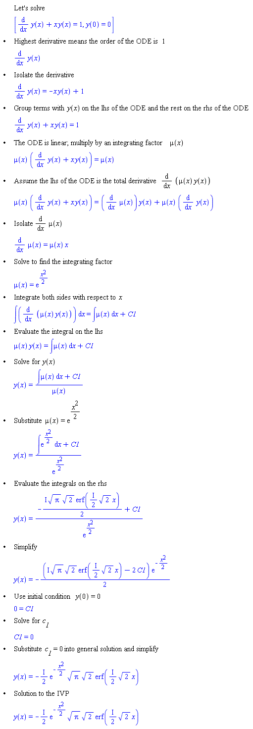 "[[,,"Let's solve"],[,,[(&DifferentialD;)/(&DifferentialD;x) y(x)+x y(x)=1,y(0)=0]],["&bullet;",,"Highest derivative means the order of the ODE is" 1],[,,(&DifferentialD;)/(&DifferentialD;x) y(x)],["&bullet;",,"Isolate the derivative"],[,,(&DifferentialD;)/(&DifferentialD;x) y(x)=-x y(x)+1],["&bullet;",,"Group terms with" y(x) "on the lhs of the ODE and the rest on the rhs of the ODE"],[,,(&DifferentialD;)/(&DifferentialD;x) y(x)+x y(x)=1],["&bullet;",,"The ODE is linear; multiply by an integrating factor" mu(x)],[,,mu(x) ((&DifferentialD;)/(&DifferentialD;x) y(x)+x y(x))=mu(x)],["&bullet;",,"Assume the lhs of the ODE is the total derivative" (&DifferentialD;)/(&DifferentialD;x) (mu(x) y(x))],[,,mu(x) ((&DifferentialD;)/(&DifferentialD;x) y(x)+x y(x))=((&DifferentialD;)/(&DifferentialD;x) mu(x)) y(x)+mu(x) ((&DifferentialD;)/(&DifferentialD;x) y(x))],["&bullet;",,"Isolate" (&DifferentialD;)/(&DifferentialD;x) mu(x)],[,,(&DifferentialD;)/(&DifferentialD;x) mu(x)=mu(x) x],["&bullet;",,"Solve to find the integrating factor"],[,,mu(x)=(e)^((x^2)/2)],["&bullet;",,"Integrate both sides with respect to" x],[,,[]=&int;mu(x) &DifferentialD;x+C1],["&bullet;",,"Evaluate the integral on the lhs"],[,,mu(x) y(x)=&int;mu(x) &DifferentialD;x+C1],["&bullet;",,"Solve for" y(x)],[,,y(x)=(&int;mu(x) &DifferentialD;x+C1)/(mu(x))],["&bullet;",,"Substitute" mu(x)=(e)^((x^2)/2)],[,,y(x)=(&int;(e)^((x^2)/2) &DifferentialD;x+C1)/((e)^((x^2)/2))],["&bullet;",,"Evaluate the integrals on the rhs"],[,,y(x)=(-(&ImaginaryI; sqrt(Pi) sqrt(2) erf(&ImaginaryI;/2 sqrt(2) x))/2+C1)/((e)^((x^2)/2))],["&bullet;",,"Simplify"],[,,y(x)=-((&ImaginaryI; sqrt(Pi) sqrt(2) erf(&ImaginaryI;/2 sqrt(2) x)-2 C1) (e)^(-(x^2)/2))/2],["&bullet;",,"Use initial condition" y(0)=0],[,,0=C1],["&bullet;",,"Solve for" `c__1`],[,,C1=0],["&bullet;",,"Substitute" `c__1`=0 "into general solution and simplify"],[,,y(x)=-&ImaginaryI;/2 (e)^(-(x^2)/2) sqrt(Pi) sqrt(2) erf(&ImaginaryI;/2 sqrt(2) x)],["&bullet;",,"Solution to the IVP"],[,,y(x)=-&ImaginaryI;/2 (e)^(-(x^2)/2) sqrt(Pi) sqrt(2) erf(&ImaginaryI;/2 sqrt(2) x)]]"