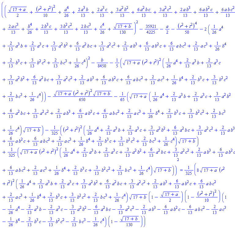(((1/2)*(17+a)^(1/2)+(1/10)*(r^2+t^2)^2+(1/26)*a^4+(2/13)*a^3*b+(2/13)*a^3*c+(3/13)*a^2*b^2+(6/13)*a^2*b*c+(3/13)*a^2*c^2+(2/13)*a*b^3+(6/13)*a*b^2*c+(6/13)*a*b*c^2+(2/13)*a*c^3+(1/26)*b^4+(2/13)*b^3*c+(3/13)*b^2*c^2+(2/13)*b*c^3+(1/26)*c^4+(1/130)*(17+b)^(1/2))^2-35921/4225-(1/2)*a-(1/50)*(r^2+t^2)^4-2*((1/26)*a^4+(2/13)*a^3*b+(2/13)*a^3*c+(3/13)*a^2*b^2+(6/13)*a^2*b*c+(3/13)*a^2*c^2+(2/13)*a*b^3+(6/13)*a*b^2*c+(6/13)*a*b*c^2+(2/13)*a*c^3+(1/26)*b^4+(2/13)*b^3*c+(3/13)*b^2*c^2+(2/13)*b*c^3+(1/26)*c^4)^2-(1/8450)*b-(1/5)*(17+a)^(1/2)*(r^2+t^2)^2*((1/26)*a^4+(2/13)*a^3*b+(2/13)*a^3*c+(3/13)*a^2*b^2+(6/13)*a^2*b*c+(3/13)*a^2*c^2+(2/13)*a*b^3+(6/13)*a*b^2*c+(6/13)*a*b*c^2+(2/13)*a*c^3+(1/26)*b^4+(2/13)*b^3*c+(3/13)*b^2*c^2+(2/13)*b*c^3+(1/26)*c^4)-(1/650)*(17+a)^(1/2)*(r^2+t^2)^2*(17+b)^(1/2)-(1/65)*(17+a)^(1/2)*((1/26)*a^4+(2/13)*a^3*b+(2/13)*a^3*c+(3/13)*a^2*b^2+(6/13)*a^2*b*c+(3/13)*a^2*c^2+(2/13)*a*b^3+(6/13)*a*b^2*c+(6/13)*a*b*c^2+(2/13)*a*c^3+(1/26)*b^4+(2/13)*b^3*c+(3/13)*b^2*c^2+(2/13)*b*c^3+(1/26)*c^4)*(17+b)^(1/2)-(1/325)*(r^2+t^2)^2*((1/26)*a^4+(2/13)*a^3*b+(2/13)*a^3*c+(3/13)*a^2*b^2+(6/13)*a^2*b*c+(3/13)*a^2*c^2+(2/13)*a*b^3+(6/13)*a*b^2*c+(6/13)*a*b*c^2+(2/13)*a*c^3+(1/26)*b^4+(2/13)*b^3*c+(3/13)*b^2*c^2+(2/13)*b*c^3+(1/26)*c^4)*(17+b)^(1/2)+(1/325)*(17+a)^(1/2)*(r^2+t^2)^2*((1/26)*a^4+(2/13)*a^3*b+(2/13)*a^3*c+(3/13)*a^2*b^2+(6/13)*a^2*b*c+(3/13)*a^2*c^2+(2/13)*a*b^3+(6/13)*a*b^2*c+(6/13)*a*b*c^2+(2/13)*a*c^3+(1/26)*b^4+(2/13)*b^3*c+(3/13)*b^2*c^2+(2/13)*b*c^3+(1/26)*c^4)*(17+b)^(1/2))^2 = (8/325)*(17+a)^(1/2)*(r^2+t^2)^2*((1/26)*a^4+(2/13)*a^3*b+(2/13)*a^3*c+(3/13)*a^2*b^2+(6/13)*a^2*b*c+(3/13)*a^2*c^2+(2/13)*a*b^3+(6/13)*a*b^2*c+(6/13)*a*b*c^2+(2/13)*a*c^3+(1/26)*b^4+(2/13)*b^3*c+(3/13)*b^2*c^2+(2/13)*b*c^3+(1/26)*c^4)*(17+b)^(1/2)*(1-(1/2)*(17+a)^(1/2))*(1-(1/10)*(r^2+t^2)^2)*(1-(1/26)*a^4-(2/13)*a^3*b-(2/13)*a^3*c-(3/13)*a^2*b^2-(6/13)*a^2*b*c-(3/13)*a^2*c^2-(2/13)*a*b^3-(6/13)*a*b^2*c-(6/13)*a*b*c^2-(2/13)*a*c^3-(1/26)*b^4-(2/13)*b^3*c-(3/13)*b^2*c^2-(2/13)*b*c^3-(1/26)*c^4)*(1-(1/130)*(17+b)^(1/2))