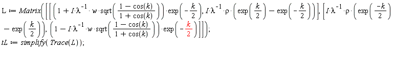 L := Matrix([[(1+I*w*sqrt((1-cos(k))/(1+cos(k)))/lambda)*exp(-(1/2)*k), I*rho*(exp((1/2)*k)-exp(-(1/2)*k))/lambda], [I*rho*(exp((-k)*(1/2))-exp((1/2)*k))/lambda, (1-I*w*sqrt((1-cos(k))/(1+cos(k)))/lambda)*exp(-(1/2)*k)]]); tL := simplify(Trace(L))