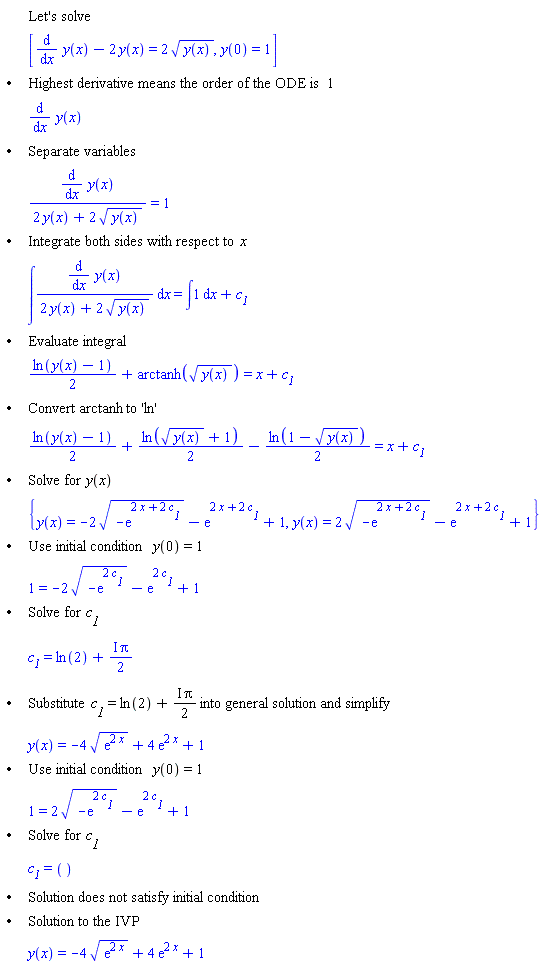 "[[,,"Let's solve"],[,,[(&DifferentialD;)/(&DifferentialD;x) y(x)-2 y(x)=2 sqrt(y(x)),y(0)=1]],["&bullet;",,"Highest derivative means the order of the ODE is" 1],[,,(&DifferentialD;)/(&DifferentialD;x) y(x)],["&bullet;",,"Separate variables"],[,,((&DifferentialD;)/(&DifferentialD;x) y(x))/(2 y(x)+2 sqrt(y(x)))=1],["&bullet;",,"Integrate both sides with respect to" x],[,,&int;((&DifferentialD;)/(&DifferentialD;x) y(x))/(2 y(x)+2 sqrt(y(x))) &DifferentialD;x=&int;1 &DifferentialD;x+`c__1`],["&bullet;",,"Evaluate integral"],[,,(ln(y(x)-1))/2+arctanh(sqrt(y(x)))=x+`c__1`],["&bullet;",,"Convert" arctanh "to 'ln'"],[,,(ln(y(x)-1))/2+(ln(sqrt(y(x))+1))/2-(ln(1-sqrt(y(x))))/2=x+`c__1`],["&bullet;",,"Solve for" y(x)],[,,{y(x)=-2 sqrt(-(e)^(2 x+2 `c__1`))-(e)^(2 x+2 `c__1`)+1,y(x)=2 sqrt(-(e)^(2 x+2 `c__1`))-(e)^(2 x+2 `c__1`)+1}],["&bullet;",,"Use initial condition" y(0)=1],[,,1=-2 sqrt(-(e)^(2 `c__1`))-(e)^(2 `c__1`)+1],["&bullet;",,"Solve for" `c__1`],[,,`c__1`=ln(2)+(&ImaginaryI; Pi)/2],["&bullet;",,"Substitute" `c__1`=ln(2)+(&ImaginaryI; Pi)/2 "into general solution and simplify"],[,,y(x)=-4 sqrt((e)^(2 x))+4 (e)^(2 x)+1],["&bullet;",,"Use initial condition" y(0)=1],[,,1=2 sqrt(-(e)^(2 `c__1`))-(e)^(2 `c__1`)+1],["&bullet;",,"Solve for" `c__1`],[,,`c__1`=()],["&bullet;",,"Solution does not satisfy initial condition"],["&bullet;",,"Solution to the IVP"],[,,y(x)=-4 sqrt((e)^(2 x))+4 (e)^(2 x)+1]]"