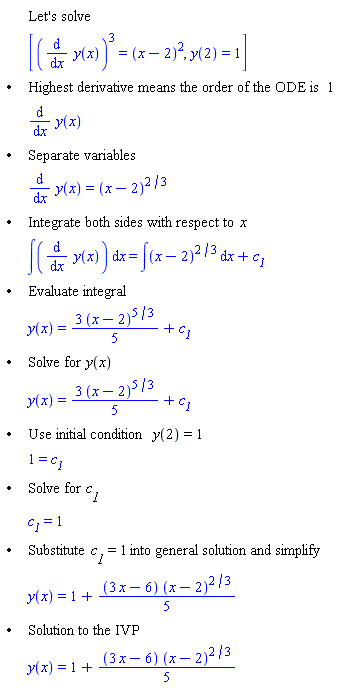 "[[,,"Let's solve"],[,,[((&DifferentialD;)/(&DifferentialD;x) y(x))^3=(x-2)^2,y(2)=1]],["&bullet;",,"Highest derivative means the order of the ODE is" 1],[,,(&DifferentialD;)/(&DifferentialD;x) y(x)],["&bullet;",,"Separate variables"],[,,(&DifferentialD;)/(&DifferentialD;x) y(x)=(x-2)^(2/3)],["&bullet;",,"Integrate both sides with respect to" x],[,,&int;((&DifferentialD;)/(&DifferentialD;x) y(x)) &DifferentialD;x=&int;(x-2)^(2/3) &DifferentialD;x+`c__1`],["&bullet;",,"Evaluate integral"],[,,y(x)=(3 (x-2)^(5/3))/5+`c__1`],["&bullet;",,"Solve for" y(x)],[,,y(x)=(3 (x-2)^(5/3))/5+`c__1`],["&bullet;",,"Use initial condition" y(2)=1],[,,1=`c__1`],["&bullet;",,"Solve for" `c__1`],[,,`c__1`=1],["&bullet;",,"Substitute" `c__1`=1 "into general solution and simplify"],[,,y(x)=1+((3 x-6) (x-2)^(2/3))/5],["&bullet;",,"Solution to the IVP"],[,,y(x)=1+((3 x-6) (x-2)^(2/3))/5]]"
