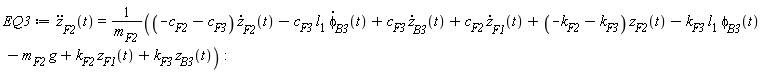 EQ3 := diff(z[F2](t), t, t) = ((-c[F2]-c[F3])*(diff(z[F2](t), t))-c[F3]*l[1]*(diff(phi[B3](t), t))+c[F3]*(diff(z[B3](t), t))+c[F2]*(diff(z[F1](t), t))+(-k[F2]-k[F3])*z[F2](t)-k[F3]*l[1]*phi[B3](t)-m[F2]*g+k[F2]*z[F1](t)+k[F3]*z[B3](t))/m[F2]: