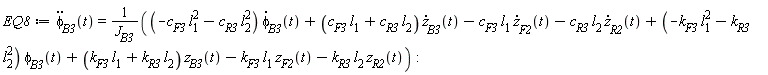 EQ8 := diff(phi[B3](t), t, t) = ((-c[F3]*l[1]^2-c[R3]*l[2]^2)*(diff(phi[B3](t), t))+(c[F3]*l[1]+c[R3]*l[2])*(diff(z[B3](t), t))-c[F3]*l[1]*(diff(z[F2](t), t))-c[R3]*l[2]*(diff(z[R2](t), t))+(-k[F3]*l[1]^2-k[R3]*l[2]^2)*phi[B3](t)+(k[F3]*l[1]+k[R3]*l[2])*z[B3](t)-k[F3]*l[1]*z[F2](t)-k[R3]*l[2]*z[R2](t))/J[B3]: