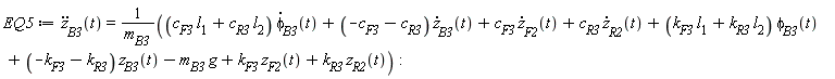 EQ5 := diff(z[B3](t), t, t) = ((c[F3]*l[1]+c[R3]*l[2])*(diff(phi[B3](t), t))+(-c[F3]-c[R3])*(diff(z[B3](t), t))+c[F3]*(diff(z[F2](t), t))+c[R3]*(diff(z[R2](t), t))+(k[F3]*l[1]+k[R3]*l[2])*phi[B3](t)+(-k[F3]-k[R3])*z[B3](t)-m[B3]*g+k[F3]*z[F2](t)+k[R3]*z[R2](t))/m[B3]: