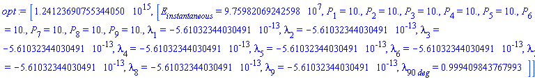 [1241236907553440.50, [E[instantaneous] = HFloat(9.759820692425984e7), P[1] = HFloat(10.0), P[2] = HFloat(10.0), P[3] = HFloat(10.0), P[4] = HFloat(10.0), P[5] = HFloat(10.0), P[6] = HFloat(10.0), P[7] = HFloat(10.0), P[8] = HFloat(10.0), P[9] = HFloat(10.0), lambda[1] = HFloat(-5.61032344030491e-13), lambda[2] = HFloat(-5.61032344030491e-13), lambda[3] = HFloat(-5.61032344030491e-13), lambda[4] = HFloat(-5.61032344030491e-13), lambda[5] = HFloat(-5.61032344030491e-13), lambda[6] = HFloat(-5.61032344030491e-13), lambda[7] = HFloat(-5.61032344030491e-13), lambda[8] = HFloat(-5.61032344030491e-13), lambda[9] = HFloat(-5.61032344030491e-13), lambda[90*deg] = HFloat(0.9994098437679935)]]