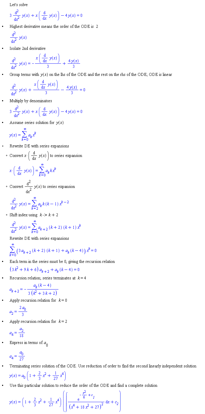 "[[,,"Let's solve"],[,,3 ((&DifferentialD;)^2)/(&DifferentialD;x^2) y(x)+x ((&DifferentialD;)/(&DifferentialD;x) y(x))-4 y(x)=0],["&bullet;",,"Highest derivative means the order of the ODE is" 2],[,,((&DifferentialD;)^2)/(&DifferentialD;x^2) y(x)],["&bullet;",,"Isolate 2nd derivative"],[,,((&DifferentialD;)^2)/(&DifferentialD;x^2) y(x)=-(x ((&DifferentialD;)/(&DifferentialD;x) y(x)))/3+(4 y(x))/3],["&bullet;",,"Group terms with" y(x) "on the lhs of the ODE and the rest on the rhs of the ODE; ODE is linear"],[,,((&DifferentialD;)^2)/(&DifferentialD;x^2) y(x)+(x ((&DifferentialD;)/(&DifferentialD;x) y(x)))/3-(4 y(x))/3=0],["&bullet;",,"Multiply by denominators"],[,,3 ((&DifferentialD;)^2)/(&DifferentialD;x^2) y(x)+x ((&DifferentialD;)/(&DifferentialD;x) y(x))-4 y(x)=0],["&bullet;",,"Assume series solution for" y(x)],[,,y(x)=(&sum;)a[k] x^k],["&EmptyVerySmallSquare;",,"Rewrite DE with series expansions"],[,"?","Convert" x*((&DifferentialD;)/(&DifferentialD;x) y(x)) "to series expansion"],[,,[]=(&sum;)a[k] k x^k],[,"?","Convert" ((&DifferentialD;)^2)/(&DifferentialD;x^2) y(x) "to series expansion"],[,,((&DifferentialD;)^2)/(&DifferentialD;x^2) y(x)=(&sum;)a[k] k (k-1) x^(k-2)],[,"?","Shift index using" k "->" k+2],[,,((&DifferentialD;)^2)/(&DifferentialD;x^2) y(x)=(&sum;)a[k+2] (k+2) (k+1) x^k],[,,"Rewrite DE with series expansions"],[,,(&sum;)(3 a[k+2] (k+2) (k+1)+a[k] (k-4)) x^k=0],["&bullet;",,"Each term in the series must be 0, giving the recursion relation"],[,,(3 k^2+9 k+6) a[k+2]+a[k] (k-4)=0],["&bullet;",,"Recursion relation; series terminates at" k=4],[,,a[k+2]=-(a[k] (k-4))/(3 (k^2+3 k+2))],["&bullet;",,"Apply recursion relation for" k=0],[,,a[2]=(2 a[0])/3],["&bullet;",,"Apply recursion relation for" k=2],[,,a[4]=(a[2])/18],["&bullet;",,"Express in terms of" a[0]],[,,a[4]=(a[0])/27],["&bullet;",,"Terminating series solution of the ODE. Use reduction of order to find the second linearly independent solution"],[,,y(x)=a[0] (1+2/3 x^2+1/27 x^4)],["&bullet;",,"Use this particular solution to reduce the order of the ODE and find a complete solution"],[,,y(x)=(1+2/3 x^2+1/27 x^4) (&int;((e)^(-(x^2)/6+c__1))/((x^4+18 x^2+27)^2) &DifferentialD;x+c__2)]]6""