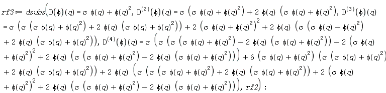 rf3 := dsubs((D(phi))(q) = sigma*phi(q)+phi(q)^2, ((D@@2)(phi))(q) = sigma*(sigma*phi(q)+phi(q)^2)+2*phi(q)*(sigma*phi(q)+phi(q)^2), ((D@@3)(phi))(q) = sigma*(sigma*(sigma*phi(q)+phi(q)^2)+2*phi(q)*(sigma*phi(q)+phi(q)^2))+2*(sigma*phi(q)+phi(q)^2)^2+2*phi(q)*(sigma*(sigma*phi(q)+phi(q)^2)+2*phi(q)*(sigma*phi(q)+phi(q)^2)), ((D@@4)(phi))(q) = sigma*(sigma*(sigma*(sigma*phi(q)+phi(q)^2)+2*phi(q)*(sigma*phi(q)+phi(q)^2))+2*(sigma*phi(q)+phi(q)^2)^2+2*phi(q)*(sigma*(sigma*phi(q)+phi(q)^2)+2*phi(q)*(sigma*phi(q)+phi(q)^2)))+(6*(sigma*phi(q)+phi(q)^2))*(sigma*(sigma*phi(q)+phi(q)^2)+2*phi(q)*(sigma*phi(q)+phi(q)^2))+2*phi(q)*(sigma*(sigma*(sigma*phi(q)+phi(q)^2)+2*phi(q)*(sigma*phi(q)+phi(q)^2))+2*(sigma*phi(q)+phi(q)^2)^2+2*phi(q)*(sigma*(sigma*phi(q)+phi(q)^2)+2*phi(q)*(sigma*phi(q)+phi(q)^2))), rf2)
