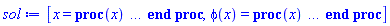 [x = proc (x) local _res, _dat, _solnproc, _xout, _ndsol, _pars, _i; option `Copyright (c) 2000 by Waterloo Maple Inc. All rights reserved.`; if 1 < nargs then error "invalid input: too many arguments" end if; _EnvDSNumericSaveDigits := Digits; Digits := 15; if _EnvInFsolve = true then _xout := evalf[_EnvDSNumericSaveDigits](x) else _xout := evalf(x) end if; _dat := Array(1..4, {(1) = proc (_xin) local _xout, _dtbl, _dat, _vmap, _x0, _y0, _val, _dig, _n, _ne, _nd, _nv, _pars, _ini, _par, _i, _j, _k, _src; option `Copyright (c) 2002 by Waterloo Maple Inc. All rights reserved.`; table( [( "left" ) = 0., ( "right" ) = 10., ( "complex" ) = false ] ) _xout := _xin; _pars := []; _dtbl := array( 1 .. 4, [( 1 ) = (array( 1 .. 28, [( 1 ) = (datatype = float[8], order = C_order, storage = rectangular), ( 2 ) = (datatype = float[8], order = C_order, storage = rectangular), ( 3 ) = ([0, 0, 0, Array(1..0, 1..2, {}, datatype = float[8], order = C_order)]), ( 4 ) = (Array(1..65, {(1) = 1, (2) = 1, (3) = 0, (4) = 0, (5) = 0, (6) = 0, (7) = 1, (8) = 0, (9) = 0, (10) = 1, (11) = 0, (12) = 0, (13) = 0, (14) = 0, (15) = 0, (16) = 0, (17) = 0, (18) = 37, (19) = 30000, (20) = 0, (21) = 0, (22) = 1, (23) = 4, (24) = 0, (25) = 1, (26) = 15, (27) = 1, (28) = 0, (29) = 1, (30) = 3, (31) = 3, (32) = 0, (33) = 1, (34) = 0, (35) = 0, (36) = 0, (37) = 0, (38) = 0, (39) = 0, (40) = 0, (41) = 0, (42) = 0, (43) = 1, (44) = 0, (45) = 0, (46) = 0, (47) = 0, (48) = 0, (49) = 0, (50) = 50, (51) = 1, (52) = 0, (53) = 0, (54) = 0, (55) = 0, (56) = 0, (57) = 0, (58) = 0, (59) = 10000, (60) = 0, (61) = 1000, (62) = 0, (63) = 0, (64) = -1, (65) = 0}, datatype = integer[8])), ( 5 ) = (Array(1..28, {(1) = 10.0, (2) = 0.10e-5, (3) = .0, (4) = 0.500001e-14, (5) = .0, (6) = 4.228134754124768, (7) = .0, (8) = 0.10e-5, (9) = .0, (10) = .0, (11) = .0, (12) = .0, (13) = 1.0, (14) = .0, (15) = .49999999999999, (16) = .0, (17) = 1.0, (18) = 1.0, (19) = .0, (20) = .0, (21) = 1.0, (22) = 1.0, (23) = .0, (24) = .0, (25) = 0.10e-14, (26) = .0, (27) = .0, (28) = .0}, datatype = float[8], order = C_order)), ( 6 ) = (Array(1..1, {(1) = 0.22e-1}, datatype = float[8], order = C_order)), ( 7 ) = ([Array(1..4, 1..7, {(1, 1) = .0, (1, 2) = .203125, (1, 3) = .3046875, (1, 4) = .75, (1, 5) = .8125, (1, 6) = .40625, (1, 7) = .8125, (2, 1) = 0.6378173828125e-1, (2, 2) = .0, (2, 3) = .279296875, (2, 4) = .27237892150878906, (2, 5) = -0.9686851501464844e-1, (2, 6) = 0.1956939697265625e-1, (2, 7) = .5381584167480469, (3, 1) = 0.31890869140625e-1, (3, 2) = .0, (3, 3) = -.34375, (3, 4) = -.335235595703125, (3, 5) = .2296142578125, (3, 6) = .41748046875, (3, 7) = 11.480712890625, (4, 1) = 0.9710520505905151e-1, (4, 2) = .0, (4, 3) = .40350341796875, (4, 4) = 0.20297467708587646e-1, (4, 5) = -0.6054282188415527e-2, (4, 6) = -0.4770040512084961e-1, (4, 7) = .77858567237854}, datatype = float[8], order = C_order), Array(1..6, 1..6, {(1, 1) = .0, (1, 2) = .0, (1, 3) = .0, (1, 4) = .0, (1, 5) = .0, (1, 6) = 1.0, (2, 1) = .25, (2, 2) = .0, (2, 3) = .0, (2, 4) = .0, (2, 5) = .0, (2, 6) = 1.0, (3, 1) = .1875, (3, 2) = .5625, (3, 3) = .0, (3, 4) = .0, (3, 5) = .0, (3, 6) = 2.0, (4, 1) = .23583984375, (4, 2) = -.87890625, (4, 3) = .890625, (4, 4) = .0, (4, 5) = .0, (4, 6) = .2681884765625, (5, 1) = .1272735595703125, (5, 2) = -.5009765625, (5, 3) = .44921875, (5, 4) = -0.128936767578125e-1, (5, 5) = .0, (5, 6) = 0.626220703125e-1, (6, 1) = -0.927734375e-1, (6, 2) = .626220703125, (6, 3) = -.4326171875, (6, 4) = .1418304443359375, (6, 5) = -0.861053466796875e-1, (6, 6) = .3131103515625}, datatype = float[8], order = C_order), Array(1..6, {(1) = .0, (2) = .386, (3) = .21, (4) = .63, (5) = 1.0, (6) = 1.0}, datatype = float[8], order = C_order), Array(1..6, {(1) = .25, (2) = -.1043, (3) = .1035, (4) = -0.362e-1, (5) = .0, (6) = .0}, datatype = float[8], order = C_order), Array(1..6, 1..5, {(1, 1) = .0, (1, 2) = .0, (1, 3) = .0, (1, 4) = .0, (1, 5) = .0, (2, 1) = 1.544, (2, 2) = .0, (2, 3) = .0, (2, 4) = .0, (2, 5) = .0, (3, 1) = .9466785280815533, (3, 2) = .25570116989825814, (3, 3) = .0, (3, 4) = .0, (3, 5) = .0, (4, 1) = 3.3148251870684886, (4, 2) = 2.896124015972123, (4, 3) = .9986419139977808, (4, 4) = .0, (4, 5) = .0, (5, 1) = 1.2212245092262748, (5, 2) = 6.019134481287752, (5, 3) = 12.537083329320874, (5, 4) = -.687886036105895, (5, 5) = .0, (6, 1) = 1.2212245092262748, (6, 2) = 6.019134481287752, (6, 3) = 12.537083329320874, (6, 4) = -.687886036105895, (6, 5) = 1.0}, datatype = float[8], order = C_order), Array(1..6, 1..5, {(1, 1) = .0, (1, 2) = .0, (1, 3) = .0, (1, 4) = .0, (1, 5) = .0, (2, 1) = -5.6688, (2, 2) = .0, (2, 3) = .0, (2, 4) = .0, (2, 5) = .0, (3, 1) = -2.4300933568337584, (3, 2) = -.20635991570891224, (3, 3) = .0, (3, 4) = .0, (3, 5) = .0, (4, 1) = -.10735290581452621, (4, 2) = -9.594562251021896, (4, 3) = -20.470286148096154, (4, 4) = .0, (4, 5) = .0, (5, 1) = 7.496443313968615, (5, 2) = -10.246804314641219, (5, 3) = -33.99990352819906, (5, 4) = 11.708908932061595, (5, 5) = .0, (6, 1) = 8.083246795922411, (6, 2) = -7.981132988062785, (6, 3) = -31.52159432874373, (6, 4) = 16.319305431231363, (6, 5) = -6.0588182388340535}, datatype = float[8], order = C_order), Array(1..3, 1..5, {(1, 1) = .0, (1, 2) = .0, (1, 3) = .0, (1, 4) = .0, (1, 5) = .0, (2, 1) = 10.126235083446911, (2, 2) = -7.487995877607633, (2, 3) = -34.800918615557414, (2, 4) = -7.9927717075687275, (2, 5) = 1.0251377232956207, (3, 1) = -.6762803392806898, (3, 2) = 6.087714651678606, (3, 3) = 16.43084320892463, (3, 4) = 24.767225114183653, (3, 5) = -6.5943891257167815}, datatype = float[8], order = C_order)]), ( 9 ) = ([Array(1..1, {(1) = .1}, datatype = float[8], order = C_order), Array(1..1, {(1) = 0.27243745723857526e-1}, datatype = float[8], order = C_order), Array(1..1, {(1) = .0}, datatype = float[8], order = C_order), Array(1..1, {(1) = 0.4938968938136279e-3}, datatype = float[8], order = C_order), Array(1..1, {(1) = .0}, datatype = float[8], order = C_order), Array(1..1, 1..1, {(1, 1) = .0}, datatype = float[8], order = C_order), Array(1..1, 1..1, {(1, 1) = .0}, datatype = float[8], order = C_order), Array(1..1, {(1) = .0}, datatype = float[8], order = C_order), Array(1..1, 1..1, {(1, 1) = .0}, datatype = float[8], order = C_order), Array(1..1, 1..6, {(1, 1) = 0.4938968938136279e-3, (1, 2) = 0.5778245865420578e-3, (1, 3) = 0.5672496678051032e-3, (1, 4) = 0.5042922041708557e-3, (1, 5) = 0.4932463236368316e-3, (1, 6) = 0.5551456102625238e-3}, datatype = float[8], order = C_order), Array(1..1, {(1) = 0}, datatype = integer[8]), Array(1..1, {(1) = 0.27836870694706063e-1}, datatype = float[8], order = C_order), Array(1..1, {(1) = 0.28861693749316505e-1}, datatype = float[8], order = C_order), Array(1..1, {(1) = 0.26019935168292152e-7}, datatype = float[8], order = C_order), Array(1..1, {(1) = 0.24571778364022228e-1}, datatype = float[8], order = C_order), Array(1..1, {(1) = 0.5415897653263493e-3}, datatype = float[8], order = C_order), Array(1..2, {(1) = .0, (2) = .0}, datatype = float[8], order = C_order), Array(1..1, {(1) = 0}, datatype = integer[8])]), ( 8 ) = ([Array(1..1, {(1) = 0.22e-1}, datatype = float[8], order = C_order), Array(1..1, {(1) = .0}, datatype = float[8], order = C_order), Array(1..1, {(1) = 0.6164105509672511e-3}, datatype = float[8], order = C_order), 0, 0]), ( 11 ) = (Array(1..6, 0..1, {(1, 1) = .0, (2, 0) = .0, (2, 1) = .0, (3, 0) = .0, (3, 1) = .0, (4, 0) = .0, (4, 1) = .0, (5, 0) = .0, (5, 1) = .0, (6, 0) = .0, (6, 1) = .0}, datatype = float[8], order = C_order)), ( 10 ) = ([proc (N, X, Y, YP) option `[Y[1] = phi(x)]`; if 587332955.*evalf((7039999999.-0.2000000000e11*Y[1])^(1/2))+0.3000000000e17*exp(-0.1000000000e-2*Y[1])+0.5950000000e11*exp(16.80672269*Y[1])+0.1178100000e15*exp(.8403361345*Y[1]) < 0.3016714950e17 then YP[1] := undefined; return 0 end if; if -0.2000000000e11*Y[1] < -7039999999. then YP[1] := undefined; return 0 end if; YP[1] := 0.1000000000e-6*evalf((-0.3016714950e17+587332955.*evalf((7039999999.-0.2000000000e11*Y[1])^(1/2))+0.3000000000e17*exp(-0.1000000000e-2*Y[1])+0.5950000000e11*exp(16.80672269*Y[1])+0.1178100000e15*exp(.8403361345*Y[1]))^(1/2)); 0 end proc, -1, 0, 0, 0, 0, 0, 0, 0, 0, 0, 0]), ( 13 ) = (), ( 12 ) = (), ( 15 ) = ("rkf45"), ( 14 ) = ([0, 0]), ( 18 ) = ([]), ( 19 ) = (0), ( 16 ) = ([0, 0, 0, 0, 0, 0, []]), ( 17 ) = ([proc (N, X, Y, YP) option `[Y[1] = phi(x)]`; if 587332955.*evalf((7039999999.-0.2000000000e11*Y[1])^(1/2))+0.3000000000e17*exp(-0.1000000000e-2*Y[1])+0.5950000000e11*exp(16.80672269*Y[1])+0.1178100000e15*exp(.8403361345*Y[1]) < 0.3016714950e17 then YP[1] := undefined; return 0 end if; if -0.2000000000e11*Y[1] < -7039999999. then YP[1] := undefined; return 0 end if; YP[1] := 0.1000000000e-6*evalf((-0.3016714950e17+587332955.*evalf((7039999999.-0.2000000000e11*Y[1])^(1/2))+0.3000000000e17*exp(-0.1000000000e-2*Y[1])+0.5950000000e11*exp(16.80672269*Y[1])+0.1178100000e15*exp(.8403361345*Y[1]))^(1/2)); 0 end proc, -1, 0, 0, 0, 0, 0, 0, 0, 0, 0, 0]), ( 22 ) = (0), ( 23 ) = (0), ( 20 ) = ([]), ( 21 ) = (0), ( 27 ) = (""), ( 26 ) = (Array(1..0, {})), ( 25 ) = (Array(1..0, {})), ( 24 ) = (0), ( 28 ) = (0)  ] )), ( 3 ) = (array( 1 .. 28, [( 1 ) = (datatype = float[8], order = C_order, storage = rectangular), ( 2 ) = (datatype = float[8], order = C_order, storage = rectangular), ( 3 ) = ([0, 0, 0, Array(1..0, 1..2, {}, datatype = float[8], order = C_order)]), ( 4 ) = (Array(1..65, {(1) = 1, (2) = 1, (3) = 0, (4) = 0, (5) = 0, (6) = 0, (7) = 1, (8) = 1, (9) = 0, (10) = 1, (11) = 9, (12) = 9, (13) = 0, (14) = 0, (15) = 0, (16) = 0, (17) = 0, (18) = 15, (19) = 30000, (20) = 5, (21) = 0, (22) = 1, (23) = 4, (24) = 0, (25) = 1, (26) = 15, (27) = 1, (28) = 0, (29) = 1, (30) = 3, (31) = 3, (32) = 0, (33) = 1, (34) = 0, (35) = 0, (36) = 0, (37) = 0, (38) = 0, (39) = 0, (40) = 0, (41) = 0, (42) = 0, (43) = 1, (44) = 0, (45) = 0, (46) = 0, (47) = 0, (48) = 0, (49) = 0, (50) = 50, (51) = 1, (52) = 0, (53) = 0, (54) = 0, (55) = 0, (56) = 0, (57) = 0, (58) = 0, (59) = 10000, (60) = 0, (61) = 1000, (62) = 0, (63) = 0, (64) = -1, (65) = 0}, datatype = integer[8])), ( 5 ) = (Array(1..28, {(1) = 10.0, (2) = 0.10e-5, (3) = 7.732107601704727, (4) = 0.500001e-14, (5) = .0, (6) = 4.228134754124768, (7) = .0, (8) = 0.10e-5, (9) = .0, (10) = .0, (11) = .0, (12) = .0, (13) = 1.0, (14) = .0, (15) = .49999999999999, (16) = .0, (17) = 1.0, (18) = 1.0, (19) = .0, (20) = .0, (21) = 1.0, (22) = 1.0, (23) = .0, (24) = .0, (25) = 0.10e-14, (26) = .0, (27) = .0, (28) = .0}, datatype = float[8], order = C_order)), ( 6 ) = (Array(1..1, {(1) = 0.22e-1}, datatype = float[8], order = C_order)), ( 7 ) = ([Array(1..4, 1..7, {(1, 1) = .0, (1, 2) = .203125, (1, 3) = .3046875, (1, 4) = .75, (1, 5) = .8125, (1, 6) = .40625, (1, 7) = .8125, (2, 1) = 0.6378173828125e-1, (2, 2) = .0, (2, 3) = .279296875, (2, 4) = .27237892150878906, (2, 5) = -0.9686851501464844e-1, (2, 6) = 0.1956939697265625e-1, (2, 7) = .5381584167480469, (3, 1) = 0.31890869140625e-1, (3, 2) = .0, (3, 3) = -.34375, (3, 4) = -.335235595703125, (3, 5) = .2296142578125, (3, 6) = .41748046875, (3, 7) = 11.480712890625, (4, 1) = 0.9710520505905151e-1, (4, 2) = .0, (4, 3) = .40350341796875, (4, 4) = 0.20297467708587646e-1, (4, 5) = -0.6054282188415527e-2, (4, 6) = -0.4770040512084961e-1, (4, 7) = .77858567237854}, datatype = float[8], order = C_order), Array(1..6, 1..6, {(1, 1) = .0, (1, 2) = .0, (1, 3) = .0, (1, 4) = .0, (1, 5) = .0, (1, 6) = 1.0, (2, 1) = .25, (2, 2) = .0, (2, 3) = .0, (2, 4) = .0, (2, 5) = .0, (2, 6) = 1.0, (3, 1) = .1875, (3, 2) = .5625, (3, 3) = .0, (3, 4) = .0, (3, 5) = .0, (3, 6) = 2.0, (4, 1) = .23583984375, (4, 2) = -.87890625, (4, 3) = .890625, (4, 4) = .0, (4, 5) = .0, (4, 6) = .2681884765625, (5, 1) = .1272735595703125, (5, 2) = -.5009765625, (5, 3) = .44921875, (5, 4) = -0.128936767578125e-1, (5, 5) = .0, (5, 6) = 0.626220703125e-1, (6, 1) = -0.927734375e-1, (6, 2) = .626220703125, (6, 3) = -.4326171875, (6, 4) = .1418304443359375, (6, 5) = -0.861053466796875e-1, (6, 6) = .3131103515625}, datatype = float[8], order = C_order), Array(1..6, {(1) = .0, (2) = .386, (3) = .21, (4) = .63, (5) = 1.0, (6) = 1.0}, datatype = float[8], order = C_order), Array(1..6, {(1) = .25, (2) = -.1043, (3) = .1035, (4) = -0.362e-1, (5) = .0, (6) = .0}, datatype = float[8], order = C_order), Array(1..6, 1..5, {(1, 1) = .0, (1, 2) = .0, (1, 3) = .0, (1, 4) = .0, (1, 5) = .0, (2, 1) = 1.544, (2, 2) = .0, (2, 3) = .0, (2, 4) = .0, (2, 5) = .0, (3, 1) = .9466785280815533, (3, 2) = .25570116989825814, (3, 3) = .0, (3, 4) = .0, (3, 5) = .0, (4, 1) = 3.3148251870684886, (4, 2) = 2.896124015972123, (4, 3) = .9986419139977808, (4, 4) = .0, (4, 5) = .0, (5, 1) = 1.2212245092262748, (5, 2) = 6.019134481287752, (5, 3) = 12.537083329320874, (5, 4) = -.687886036105895, (5, 5) = .0, (6, 1) = 1.2212245092262748, (6, 2) = 6.019134481287752, (6, 3) = 12.537083329320874, (6, 4) = -.687886036105895, (6, 5) = 1.0}, datatype = float[8], order = C_order), Array(1..6, 1..5, {(1, 1) = .0, (1, 2) = .0, (1, 3) = .0, (1, 4) = .0, (1, 5) = .0, (2, 1) = -5.6688, (2, 2) = .0, (2, 3) = .0, (2, 4) = .0, (2, 5) = .0, (3, 1) = -2.4300933568337584, (3, 2) = -.20635991570891224, (3, 3) = .0, (3, 4) = .0, (3, 5) = .0, (4, 1) = -.10735290581452621, (4, 2) = -9.594562251021896, (4, 3) = -20.470286148096154, (4, 4) = .0, (4, 5) = .0, (5, 1) = 7.496443313968615, (5, 2) = -10.246804314641219, (5, 3) = -33.99990352819906, (5, 4) = 11.708908932061595, (5, 5) = .0, (6, 1) = 8.083246795922411, (6, 2) = -7.981132988062785, (6, 3) = -31.52159432874373, (6, 4) = 16.319305431231363, (6, 5) = -6.0588182388340535}, datatype = float[8], order = C_order), Array(1..3, 1..5, {(1, 1) = .0, (1, 2) = .0, (1, 3) = .0, (1, 4) = .0, (1, 5) = .0, (2, 1) = 10.126235083446911, (2, 2) = -7.487995877607633, (2, 3) = -34.800918615557414, (2, 4) = -7.9927717075687275, (2, 5) = 1.0251377232956207, (3, 1) = -.6762803392806898, (3, 2) = 6.087714651678606, (3, 3) = 16.43084320892463, (3, 4) = 24.767225114183653, (3, 5) = -6.5943891257167815}, datatype = float[8], order = C_order)]), ( 9 ) = ([Array(1..1, {(1) = .1}, datatype = float[8], order = C_order), Array(1..1, {(1) = 0.27243745723857526e-1}, datatype = float[8], order = C_order), Array(1..1, {(1) = .0}, datatype = float[8], order = C_order), Array(1..1, {(1) = 0.4938968938136279e-3}, datatype = float[8], order = C_order), Array(1..1, {(1) = .0}, datatype = float[8], order = C_order), Array(1..1, 1..1, {(1, 1) = .0}, datatype = float[8], order = C_order), Array(1..1, 1..1, {(1, 1) = .0}, datatype = float[8], order = C_order), Array(1..1, {(1) = .0}, datatype = float[8], order = C_order), Array(1..1, 1..1, {(1, 1) = .0}, datatype = float[8], order = C_order), Array(1..1, 1..6, {(1, 1) = 0.4938968938136279e-3, (1, 2) = 0.5778245865420578e-3, (1, 3) = 0.5672496678051032e-3, (1, 4) = 0.5042922041708557e-3, (1, 5) = 0.4932463236368316e-3, (1, 6) = 0.5551456102625238e-3}, datatype = float[8], order = C_order), Array(1..1, {(1) = 0}, datatype = integer[8]), Array(1..1, {(1) = 0.27836870694706063e-1}, datatype = float[8], order = C_order), Array(1..1, {(1) = 0.28861693749316505e-1}, datatype = float[8], order = C_order), Array(1..1, {(1) = 0.26019935168292152e-7}, datatype = float[8], order = C_order), Array(1..1, {(1) = 0.24571778364022228e-1}, datatype = float[8], order = C_order), Array(1..1, {(1) = 0.5415897653263493e-3}, datatype = float[8], order = C_order), Array(1..2, {(1) = .0, (2) = .0}, datatype = float[8], order = C_order), Array(1..1, {(1) = 0}, datatype = integer[8])]), ( 8 ) = ([Array(1..1, {(1) = 0.24571778364022228e-1}, datatype = float[8], order = C_order), Array(1..1, {(1) = .0}, datatype = float[8], order = C_order), Array(1..1, {(1) = 0.4938968938136279e-3}, datatype = float[8], order = C_order), 0, 0]), ( 11 ) = (Array(1..6, 0..1, {(1, 1) = 4.228134754124768, (2, 0) = 4.228134754124768, (2, 1) = 0.24571778364022228e-1, (3, 0) = 0.24571778364022228e-1, (3, 1) = 6.172205565782785, (4, 0) = 6.172205565782785, (4, 1) = 0.25713903681780993e-1, (5, 0) = 0.25713903681780993e-1, (5, 1) = 8.116276377440803, (6, 0) = 8.116276377440803, (6, 1) = 0.26816227717555527e-1}, datatype = float[8], order = C_order)), ( 10 ) = ([proc (N, X, Y, YP) option `[Y[1] = phi(x)]`; if 587332955.*evalf((7039999999.-0.2000000000e11*Y[1])^(1/2))+0.3000000000e17*exp(-0.1000000000e-2*Y[1])+0.5950000000e11*exp(16.80672269*Y[1])+0.1178100000e15*exp(.8403361345*Y[1]) < 0.3016714950e17 then YP[1] := undefined; return 0 end if; if -0.2000000000e11*Y[1] < -7039999999. then YP[1] := undefined; return 0 end if; YP[1] := 0.1000000000e-6*evalf((-0.3016714950e17+587332955.*evalf((7039999999.-0.2000000000e11*Y[1])^(1/2))+0.3000000000e17*exp(-0.1000000000e-2*Y[1])+0.5950000000e11*exp(16.80672269*Y[1])+0.1178100000e15*exp(.8403361345*Y[1]))^(1/2)); 0 end proc, -1, 0, 0, 0, 0, 0, 0, 0, 0, 0, 0]), ( 13 ) = (), ( 12 ) = (Array(1..9, 0..1, {(1, 1) = .0, (2, 0) = .0, (2, 1) = 0.22e-1, (3, 0) = 0.22e-1, (3, 1) = 1.057033688531192, (4, 0) = 1.057033688531192, (4, 1) = 0.22650227640605636e-1, (5, 0) = 0.22650227640605636e-1, (5, 1) = 2.114067377062384, (6, 0) = 2.114067377062384, (6, 1) = 0.23296693818811318e-1, (7, 0) = 0.23296693818811318e-1, (7, 1) = 3.171101065593576, (8, 0) = 3.171101065593576, (8, 1) = 0.23937761652516563e-1, (9, 0) = 0.23937761652516563e-1, (9, 1) = 4.228134754124768}, datatype = float[8], order = C_order)), ( 15 ) = ("rkf45"), ( 14 ) = ([0, 0]), ( 19 ) = (0), ( 16 ) = ([0, 0, 0, 0, 0, 0, []]), ( 17 ) = ([proc (N, X, Y, YP) option `[Y[1] = phi(x)]`; if 587332955.*evalf((7039999999.-0.2000000000e11*Y[1])^(1/2))+0.3000000000e17*exp(-0.1000000000e-2*Y[1])+0.5950000000e11*exp(16.80672269*Y[1])+0.1178100000e15*exp(.8403361345*Y[1]) < 0.3016714950e17 then YP[1] := undefined; return 0 end if; if -0.2000000000e11*Y[1] < -7039999999. then YP[1] := undefined; return 0 end if; YP[1] := 0.1000000000e-6*evalf((-0.3016714950e17+587332955.*evalf((7039999999.-0.2000000000e11*Y[1])^(1/2))+0.3000000000e17*exp(-0.1000000000e-2*Y[1])+0.5950000000e11*exp(16.80672269*Y[1])+0.1178100000e15*exp(.8403361345*Y[1]))^(1/2)); 0 end proc, -1, 0, 0, 0, 0, 0, 0, 0, 0, 0, 0]), ( 22 ) = (0), ( 23 ) = (0), ( 20 ) = ([]), ( 21 ) = (0), ( 27 ) = (""), ( 26 ) = (Array(1..0, {})), ( 25 ) = (Array(1..0, {})), ( 24 ) = (0), ( 28 ) = (0)  ] )), ( 4 ) = (3)  ] ); _y0 := Array(0..1, {(1) = 0.}); _vmap := array( 1 .. 1, [( 1 ) = (1)  ] ); _x0 := _dtbl[1][5][5]; _n := _dtbl[1][4][1]; _ne := _dtbl[1][4][3]; _nd := _dtbl[1][4][4]; _nv := _dtbl[1][4][16]; if not type(_xout, 'numeric') then if member(_xout, ["start", "left", "right"]) then if _Env_smart_dsolve_numeric = true or _dtbl[1][4][10] = 1 then if _xout = "left" then if type(_dtbl[2], 'table') then return _dtbl[2][5][1] end if elif _xout = "right" then if type(_dtbl[3], 'table') then return _dtbl[3][5][1] end if end if end if; return _dtbl[1][5][5] elif _xout = "method" then return _dtbl[1][15] elif _xout = "storage" then return evalb(_dtbl[1][4][10] = 1) elif _xout = "leftdata" then if not type(_dtbl[2], 'array') then return NULL else return eval(_dtbl[2]) end if elif _xout = "rightdata" then if not type(_dtbl[3], 'array') then return NULL else return eval(_dtbl[3]) end if elif _xout = "enginedata" then return eval(_dtbl[1]) elif _xout = "enginereset" then _dtbl[2] := evaln(_dtbl[2]); _dtbl[3] := evaln(_dtbl[3]); return NULL elif _xout = "initial" then return procname(_y0[0]) elif _xout = "laxtol" then return _dtbl[`if`(member(_dtbl[4], {2, 3}), _dtbl[4], 1)][5][18] elif _xout = "numfun" then return `if`(member(_dtbl[4], {2, 3}), _dtbl[_dtbl[4]][4][18], 0) elif _xout = "parameters" then return [seq(_y0[_n+_i], _i = 1 .. nops(_pars))] elif _xout = "initial_and_parameters" then return procname(_y0[0]), [seq(_y0[_n+_i], _i = 1 .. nops(_pars))] elif _xout = "last" then if _dtbl[4] <> 2 and _dtbl[4] <> 3 or _x0-_dtbl[_dtbl[4]][5][1] = 0. then error "no information is available on last computed point" else _xout := _dtbl[_dtbl[4]][5][1] end if elif _xout = "function" then if _dtbl[1][4][33]-2. = 0 then return eval(_dtbl[1][10], 1) else return eval(_dtbl[1][10][1], 1) end if elif _xout = "map" then return copy(_vmap) elif type(_xin, `=`) and type(rhs(_xin), 'list') and member(lhs(_xin), {"initial", "parameters", "initial_and_parameters"}) then _ini, _par := [], []; if lhs(_xin) = "initial" then _ini := rhs(_xin) elif lhs(_xin) = "parameters" then _par := rhs(_xin) elif select(type, rhs(_xin), `=`) <> [] then _par, _ini := selectremove(type, rhs(_xin), `=`) elif nops(rhs(_xin)) < nops(_pars)+1 then error "insufficient data for specification of initial and parameters" else _par := rhs(_xin)[-nops(_pars) .. -1]; _ini := rhs(_xin)[1 .. -nops(_pars)-1] end if; _xout := lhs(_xout); _i := false; if _par <> [] then _i := `dsolve/numeric/process_parameters`(_n, _pars, _par, _y0) end if; if _ini <> [] then _i := `dsolve/numeric/process_initial`(_n-_ne, _ini, _y0, _pars, _vmap) or _i end if; if _i then `dsolve/numeric/SC/reinitialize`(_dtbl, _y0, _n, procname, _pars); if _Env_smart_dsolve_numeric = true and type(_y0[0], 'numeric') and _dtbl[1][4][10] <> 1 then procname("right") := _y0[0]; procname("left") := _y0[0] end if end if; if _xout = "initial" then return [_y0[0], seq(_y0[_vmap[_i]], _i = 1 .. _n-_ne)] elif _xout = "parameters" then return [seq(_y0[_n+_i], _i = 1 .. nops(_pars))] else return [_y0[0], seq(_y0[_vmap[_i]], _i = 1 .. _n-_ne)], [seq(_y0[_n+_i], _i = 1 .. nops(_pars))] end if elif _xin = "eventstop" then if _nv = 0 then error "this solution has no events" end if; _i := _dtbl[4]; if _i <> 2 and _i <> 3 then return 0 end if; if _dtbl[_i][4][10] = 1 and assigned(_dtbl[5-_i]) and _dtbl[_i][4][9] < 100 and 100 <= _dtbl[5-_i][4][9] then _i := 5-_i; _dtbl[4] := _i; _j := round(_dtbl[_i][4][17]); return round(_dtbl[_i][3][1][_j, 1]) elif 100 <= _dtbl[_i][4][9] then _j := round(_dtbl[_i][4][17]); return round(_dtbl[_i][3][1][_j, 1]) else return 0 end if elif _xin = "eventstatus" then if _nv = 0 then error "this solution has no events" end if; _i := [selectremove(proc (a) options operator, arrow; _dtbl[1][3][1][a, 7] = 1 end proc, {seq(_j, _j = 1 .. round(_dtbl[1][3][1][_nv+1, 1]))})]; return ':-enabled' = _i[1], ':-disabled' = _i[2] elif _xin = "eventclear" then if _nv = 0 then error "this solution has no events" end if; _i := _dtbl[4]; if _i <> 2 and _i <> 3 then error "no events to clear" end if; if _dtbl[_i][4][10] = 1 and assigned(_dtbl[5-_i]) and _dtbl[_i][4][9] < 100 and 100 < _dtbl[5-_i][4][9] then _dtbl[4] := 5-_i; _i := 5-_i end if; if _dtbl[_i][4][9] < 100 then error "no events to clear" elif _nv < _dtbl[_i][4][9]-100 then error "event error condition cannot be cleared" else _j := _dtbl[_i][4][9]-100; if irem(round(_dtbl[_i][3][1][_j, 4]), 2) = 1 then error "retriggerable events cannot be cleared" end if; _j := round(_dtbl[_i][3][1][_j, 1]); for _k to _nv do if _dtbl[_i][3][1][_k, 1] = _j then if _dtbl[_i][3][1][_k, 2] = 3 then error "range events cannot be cleared" end if; _dtbl[_i][3][1][_k, 8] := _dtbl[_i][3][1][_nv+1, 8] end if end do; _dtbl[_i][4][17] := 0; _dtbl[_i][4][9] := 0; if _dtbl[1][4][10] = 1 then if _i = 2 then try procname(procname("left")) catch:  end try else try procname(procname("right")) catch:  end try end if end if end if; return  elif type(_xin, `=`) and member(lhs(_xin), {"eventdisable", "eventenable"}) then if _nv = 0 then error "this solution has no events" end if; if type(rhs(_xin), {('list')('posint'), ('set')('posint')}) then _i := {op(rhs(_xin))} elif type(rhs(_xin), 'posint') then _i := {rhs(_xin)} else error "event identifiers must be integers in the range 1..%1", round(_dtbl[1][3][1][_nv+1, 1]) end if; if select(proc (a) options operator, arrow; _nv < a end proc, _i) <> {} then error "event identifiers must be integers in the range 1..%1", round(_dtbl[1][3][1][_nv+1, 1]) end if; _k := {}; for _j to _nv do if member(round(_dtbl[1][3][1][_j, 1]), _i) then _k := `union`(_k, {_j}) end if end do; _i := _k; if lhs(_xin) = "eventdisable" then _dtbl[4] := 0; _j := [evalb(assigned(_dtbl[2]) and member(_dtbl[2][4][17], _i)), evalb(assigned(_dtbl[3]) and member(_dtbl[3][4][17], _i))]; for _k in _i do _dtbl[1][3][1][_k, 7] := 0; if assigned(_dtbl[2]) then _dtbl[2][3][1][_k, 7] := 0 end if; if assigned(_dtbl[3]) then _dtbl[3][3][1][_k, 7] := 0 end if end do; if _j[1] then for _k to _nv+1 do if _k <= _nv and not type(_dtbl[2][3][4][_k, 1], 'undefined') then userinfo(3, {'events', 'eventreset'}, `reinit #2, event code `, _k, ` to defined init `, _dtbl[2][3][4][_k, 1]); _dtbl[2][3][1][_k, 8] := _dtbl[2][3][4][_k, 1] elif _dtbl[2][3][1][_k, 2] = 0 and irem(iquo(round(_dtbl[2][3][1][_k, 4]), 32), 2) = 1 then userinfo(3, {'events', 'eventreset'}, `reinit #2, event code `, _k, ` to rate hysteresis init `, _dtbl[2][5][24]); _dtbl[2][3][1][_k, 8] := _dtbl[2][5][24] elif _dtbl[2][3][1][_k, 2] = 0 and irem(iquo(round(_dtbl[2][3][1][_k, 4]), 2), 2) = 0 then userinfo(3, {'events', 'eventreset'}, `reinit #2, event code `, _k, ` to initial init `, _x0); _dtbl[2][3][1][_k, 8] := _x0 else userinfo(3, {'events', 'eventreset'}, `reinit #2, event code `, _k, ` to fireinitial init `, _x0-1); _dtbl[2][3][1][_k, 8] := _x0-1 end if end do; _dtbl[2][4][17] := 0; _dtbl[2][4][9] := 0; if _dtbl[1][4][10] = 1 then procname(procname("left")) end if end if; if _j[2] then for _k to _nv+1 do if _k <= _nv and not type(_dtbl[3][3][4][_k, 2], 'undefined') then userinfo(3, {'events', 'eventreset'}, `reinit #3, event code `, _k, ` to defined init `, _dtbl[3][3][4][_k, 2]); _dtbl[3][3][1][_k, 8] := _dtbl[3][3][4][_k, 2] elif _dtbl[3][3][1][_k, 2] = 0 and irem(iquo(round(_dtbl[3][3][1][_k, 4]), 32), 2) = 1 then userinfo(3, {'events', 'eventreset'}, `reinit #3, event code `, _k, ` to rate hysteresis init `, _dtbl[3][5][24]); _dtbl[3][3][1][_k, 8] := _dtbl[3][5][24] elif _dtbl[3][3][1][_k, 2] = 0 and irem(iquo(round(_dtbl[3][3][1][_k, 4]), 2), 2) = 0 then userinfo(3, {'events', 'eventreset'}, `reinit #3, event code `, _k, ` to initial init `, _x0); _dtbl[3][3][1][_k, 8] := _x0 else userinfo(3, {'events', 'eventreset'}, `reinit #3, event code `, _k, ` to fireinitial init `, _x0+1); _dtbl[3][3][1][_k, 8] := _x0+1 end if end do; _dtbl[3][4][17] := 0; _dtbl[3][4][9] := 0; if _dtbl[1][4][10] = 1 then procname(procname("right")) end if end if else for _k in _i do _dtbl[1][3][1][_k, 7] := 1 end do; _dtbl[2] := evaln(_dtbl[2]); _dtbl[3] := evaln(_dtbl[3]); _dtbl[4] := 0; if _dtbl[1][4][10] = 1 then if _x0 <= procname("right") then try procname(procname("right")) catch:  end try end if; if procname("left") <= _x0 then try procname(procname("left")) catch:  end try end if end if end if; return  elif type(_xin, `=`) and lhs(_xin) = "eventfired" then if not type(rhs(_xin), 'list') then error "'eventfired' must be specified as a list" end if; if _nv = 0 then error "this solution has no events" end if; if _dtbl[4] <> 2 and _dtbl[4] <> 3 then error "'direction' must be set prior to calling/setting 'eventfired'" end if; _i := _dtbl[4]; _val := NULL; if not assigned(_EnvEventRetriggerWarned) then _EnvEventRetriggerWarned := false end if; for _k in rhs(_xin) do if type(_k, 'integer') then _src := _k elif type(_k, 'integer' = 'anything') and type(evalf(rhs(_k)), 'numeric') then _k := lhs(_k) = evalf[max(Digits, 18)](rhs(_k)); _src := lhs(_k) else error "'eventfired' entry is not valid: %1", _k end if; if _src < 1 or round(_dtbl[1][3][1][_nv+1, 1]) < _src then error "event identifiers must be integers in the range 1..%1", round(_dtbl[1][3][1][_nv+1, 1]) end if; _src := {seq(`if`(_dtbl[1][3][1][_j, 1]-_src = 0., _j, NULL), _j = 1 .. _nv)}; if nops(_src) <> 1 then error "'eventfired' can only be set/queried for root-finding events and time/interval events" end if; _src := _src[1]; if _dtbl[1][3][1][_src, 2] <> 0. and _dtbl[1][3][1][_src, 2]-2. <> 0. then error "'eventfired' can only be set/queried for root-finding events and time/interval events" elif irem(round(_dtbl[1][3][1][_src, 4]), 2) = 1 then if _EnvEventRetriggerWarned = false then WARNING(`'eventfired' has no effect on events that retrigger`) end if; _EnvEventRetriggerWarned := true end if; if _dtbl[_i][3][1][_src, 2] = 0 and irem(iquo(round(_dtbl[_i][3][1][_src, 4]), 32), 2) = 1 then _val := _val, undefined elif type(_dtbl[_i][3][4][_src, _i-1], 'undefined') or _i = 2 and _dtbl[2][3][1][_src, 8] < _dtbl[2][3][4][_src, 1] or _i = 3 and _dtbl[3][3][4][_src, 2] < _dtbl[3][3][1][_src, 8] then _val := _val, _dtbl[_i][3][1][_src, 8] else _val := _val, _dtbl[_i][3][4][_src, _i-1] end if; if type(_k, `=`) then if _dtbl[_i][3][1][_src, 2] = 0 and irem(iquo(round(_dtbl[_i][3][1][_src, 4]), 32), 2) = 1 then error "cannot set event code for a rate hysteresis event" end if; userinfo(3, {'events', 'eventreset'}, `manual set event code `, _src, ` to value `, rhs(_k)); _dtbl[_i][3][1][_src, 8] := rhs(_k); _dtbl[_i][3][4][_src, _i-1] := rhs(_k) end if end do; return [_val] elif type(_xin, `=`) and lhs(_xin) = "direction" then if not member(rhs(_xin), {-1, 1, ':-left', ':-right'}) then error "'direction' must be specified as either '1' or 'right' (positive) or '-1' or 'left' (negative)" end if; _src := `if`(_dtbl[4] = 2, -1, `if`(_dtbl[4] = 3, 1, undefined)); _i := `if`(member(rhs(_xin), {1, ':-right'}), 3, 2); _dtbl[4] := _i; _dtbl[_i] := `dsolve/numeric/SC/IVPdcopy`(_dtbl[1], `if`(assigned(_dtbl[_i]), _dtbl[_i], NULL)); if 0 < _nv then for _j to _nv+1 do if _j <= _nv and not type(_dtbl[_i][3][4][_j, _i-1], 'undefined') then userinfo(3, {'events', 'eventreset'}, `reinit #4, event code `, _j, ` to defined init `, _dtbl[_i][3][4][_j, _i-1]); _dtbl[_i][3][1][_j, 8] := _dtbl[_i][3][4][_j, _i-1] elif _dtbl[_i][3][1][_j, 2] = 0 and irem(iquo(round(_dtbl[_i][3][1][_j, 4]), 32), 2) = 1 then userinfo(3, {'events', 'eventreset'}, `reinit #4, event code `, _j, ` to rate hysteresis init `, _dtbl[_i][5][24]); _dtbl[_i][3][1][_j, 8] := _dtbl[_i][5][24] elif _dtbl[_i][3][1][_j, 2] = 0 and irem(iquo(round(_dtbl[_i][3][1][_j, 4]), 2), 2) = 0 then userinfo(3, {'events', 'eventreset'}, `reinit #4, event code `, _j, ` to initial init `, _x0); _dtbl[_i][3][1][_j, 8] := _x0 else userinfo(3, {'events', 'eventreset'}, `reinit #4, event code `, _j, ` to fireinitial init `, _x0-2*_i+5.0); _dtbl[_i][3][1][_j, 8] := _x0-2*_i+5.0 end if end do end if; return _src elif _xin = "eventcount" then if _dtbl[1][3][1] = 0 or _dtbl[4] <> 2 and _dtbl[4] <> 3 then return 0 else return round(_dtbl[_dtbl[4]][3][1][_nv+1, 12]) end if elif type(_xin, `=`) and lhs(_xin) = "setdatacallback" then if not type(rhs(_xin), 'nonegint') then error "data callback must be a nonnegative integer (address)" end if; _dtbl[1][28] := rhs(_xin) else return "procname" end if end if; if _xout = _x0 then return [_x0, seq(evalf(_dtbl[1][6][_vmap[_i]]), _i = 1 .. _n-_ne)] end if; _i := `if`(_x0 <= _xout, 3, 2); if _xin = "last" and 0 < _dtbl[_i][4][9] and _dtbl[_i][4][9] < 100 then _dat := eval(_dtbl[_i], 2); _j := _dat[4][20]; return [_dat[11][_j, 0], seq(_dat[11][_j, _vmap[_i]], _i = 1 .. _n-_ne-_nd), seq(_dat[8][1][_vmap[_i]], _i = _n-_ne-_nd+1 .. _n-_ne)] end if; if not type(_dtbl[_i], 'array') then _dtbl[_i] := `dsolve/numeric/SC/IVPdcopy`(_dtbl[1], `if`(assigned(_dtbl[_i]), _dtbl[_i], NULL)); if 0 < _nv then for _j to _nv+1 do if _j <= _nv and not type(_dtbl[_i][3][4][_j, _i-1], 'undefined') then userinfo(3, {'events', 'eventreset'}, `reinit #5, event code `, _j, ` to defined init `, _dtbl[_i][3][4][_j, _i-1]); _dtbl[_i][3][1][_j, 8] := _dtbl[_i][3][4][_j, _i-1] elif _dtbl[_i][3][1][_j, 2] = 0 and irem(iquo(round(_dtbl[_i][3][1][_j, 4]), 32), 2) = 1 then userinfo(3, {'events', 'eventreset'}, `reinit #5, event code `, _j, ` to rate hysteresis init `, _dtbl[_i][5][24]); _dtbl[_i][3][1][_j, 8] := _dtbl[_i][5][24] elif _dtbl[_i][3][1][_j, 2] = 0 and irem(iquo(round(_dtbl[_i][3][1][_j, 4]), 2), 2) = 0 then userinfo(3, {'events', 'eventreset'}, `reinit #5, event code `, _j, ` to initial init `, _x0); _dtbl[_i][3][1][_j, 8] := _x0 else userinfo(3, {'events', 'eventreset'}, `reinit #5, event code `, _j, ` to fireinitial init `, _x0-2*_i+5.0); _dtbl[_i][3][1][_j, 8] := _x0-2*_i+5.0 end if end do end if end if; if _xin <> "last" then if 0 < 0 then if `dsolve/numeric/checkglobals`(op(_dtbl[1][14]), _pars, _n, _y0) then `dsolve/numeric/SC/reinitialize`(_dtbl, _y0, _n, procname, _pars, _i) end if end if; if _dtbl[1][4][7] = 0 then error "parameters must be initialized before solution can be computed" end if end if; _dat := eval(_dtbl[_i], 2); _dtbl[4] := _i; try _src := `dsolve/numeric/SC/IVPrun`(_dat, _xout) catch: userinfo(2, `dsolve/debug`, print(`Exception in solnproc:`, [lastexception][2 .. -1])); error  end try; if _dat[17] <> _dtbl[1][17] then _dtbl[1][17] := _dat[17]; _dtbl[1][10] := _dat[10] end if; if _src = 0 and 100 < _dat[4][9] then _val := _dat[3][1][_nv+1, 8] else _val := _dat[11][_dat[4][20], 0] end if; if _src <> 0 or _dat[4][9] <= 0 then _dtbl[1][5][1] := _xout else _dtbl[1][5][1] := _val end if; if _i = 3 and _val < _xout then Rounding := -infinity; if _dat[4][9] = 1 then error "cannot evaluate the solution further right of %1, probably a singularity", evalf[8](_val) elif _dat[4][9] = 2 then error "cannot evaluate the solution further right of %1, maxfun limit exceeded (see ?dsolve,maxfun for details)", evalf[8](_val) elif _dat[4][9] = 3 then if _dat[4][25] = 3 then error "cannot evaluate the solution past the initial point, problem may be initially singular or improperly set up" else error "cannot evaluate the solution past the initial point, problem may be complex, initially singular or improperly set up" end if elif _dat[4][9] = 4 then error "cannot evaluate the solution further right of %1, accuracy goal cannot be achieved with specified 'minstep'", evalf[8](_val) elif _dat[4][9] = 5 then error "cannot evaluate the solution further right of %1, too many step failures, tolerances may be too loose for problem", evalf[8](_val) elif _dat[4][9] = 6 then error "cannot evaluate the solution further right of %1, cannot downgrade delay storage for problems with delay derivative order > 1, try increasing delaypts", evalf[8](_val) elif _dat[4][9] = 10 then error "cannot evaluate the solution further right of %1, interrupt requested", evalf[8](_val) elif 100 < _dat[4][9] then if _dat[4][9]-100 = _nv+1 then error "constraint projection failure on event at t=%1", evalf[8](_val) elif _dat[4][9]-100 = _nv+2 then error "index-1 and derivative evaluation failure on event at t=%1", evalf[8](_val) elif _dat[4][9]-100 = _nv+3 then error "maximum number of event iterations reached (%1) at t=%2", round(_dat[3][1][_nv+1, 3]), evalf[8](_val) else if _Env_dsolve_nowarnstop <> true then `dsolve/numeric/warning`(StringTools:-FormatMessage("cannot evaluate the solution further right of %1, event #%2 triggered a halt", evalf[8](_val), round(_dat[3][1][_dat[4][9]-100, 1]))) end if; Rounding := 'nearest'; _xout := _val end if else error "cannot evaluate the solution further right of %1", evalf[8](_val) end if elif _i = 2 and _xout < _val then Rounding := infinity; if _dat[4][9] = 1 then error "cannot evaluate the solution further left of %1, probably a singularity", evalf[8](_val) elif _dat[4][9] = 2 then error "cannot evaluate the solution further left of %1, maxfun limit exceeded (see ?dsolve,maxfun for details)", evalf[8](_val) elif _dat[4][9] = 3 then if _dat[4][25] = 3 then error "cannot evaluate the solution past the initial point, problem may be initially singular or improperly set up" else error "cannot evaluate the solution past the initial point, problem may be complex, initially singular or improperly set up" end if elif _dat[4][9] = 4 then error "cannot evaluate the solution further left of %1, accuracy goal cannot be achieved with specified 'minstep'", evalf[8](_val) elif _dat[4][9] = 5 then error "cannot evaluate the solution further left of %1, too many step failures, tolerances may be too loose for problem", evalf[8](_val) elif _dat[4][9] = 6 then error "cannot evaluate the solution further left of %1, cannot downgrade delay storage for problems with delay derivative order > 1, try increasing delaypts", evalf[8](_val) elif _dat[4][9] = 10 then error "cannot evaluate the solution further right of %1, interrupt requested", evalf[8](_val) elif 100 < _dat[4][9] then if _dat[4][9]-100 = _nv+1 then error "constraint projection failure on event at t=%1", evalf[8](_val) elif _dat[4][9]-100 = _nv+2 then error "index-1 and derivative evaluation failure on event at t=%1", evalf[8](_val) elif _dat[4][9]-100 = _nv+3 then error "maximum number of event iterations reached (%1) at t=%2", round(_dat[3][1][_nv+1, 3]), evalf[8](_val) else if _Env_dsolve_nowarnstop <> true then `dsolve/numeric/warning`(StringTools:-FormatMessage("cannot evaluate the solution further left of %1, event #%2 triggered a halt", evalf[8](_val), round(_dat[3][1][_dat[4][9]-100, 1]))) end if; Rounding := 'nearest'; _xout := _val end if else error "cannot evaluate the solution further left of %1", evalf[8](_val) end if end if; if _EnvInFsolve = true then _dig := _dat[4][26]; if type(_EnvDSNumericSaveDigits, 'posint') then _dat[4][26] := _EnvDSNumericSaveDigits else _dat[4][26] := Digits end if; _Env_dsolve_SC_native := true; if _dat[4][25] = 1 then _i := 1; _dat[4][25] := 2 else _i := _dat[4][25] end if; _val := `dsolve/numeric/SC/IVPval`(_dat, _xout, _src); _dat[4][25] := _i; _dat[4][26] := _dig; [_xout, seq(_val[_vmap[_i]], _i = 1 .. _n-_ne)] else Digits := _dat[4][26]; _val := `dsolve/numeric/SC/IVPval`(eval(_dat, 2), _xout, _src); [_xout, seq(_val[_vmap[_i]], _i = 1 .. _n-_ne)] end if end proc, (2) = Array(1..2, {(1) = 36893490721212863252, (2) = 36893490721212863428}), (3) = [x, phi(x)], (4) = []}); _solnproc := _dat[1]; _pars := map(lhs, _dat[4]); if not type(_xout, 'numeric') then if member(x, ["start", 'start', "method", 'method', "left", 'left', "right", 'right', "leftdata", "rightdata", "enginedata", "eventstop", 'eventstop', "eventclear", 'eventclear', "eventstatus", 'eventstatus', "eventcount", 'eventcount', "laxtol", 'laxtol', "numfun", 'numfun', NULL]) then _res := _solnproc(convert(x, 'string')); if 1 < nops([_res]) then return _res elif type(_res, 'array') then return eval(_res, 1) elif _res <> "procname" then return _res end if elif member(x, ["last", 'last', "initial", 'initial', NULL]) then _res := _solnproc(convert(x, 'string')); if type(_res, 'list') then return _res[1] else return NULL end if elif member(x, ["parameters", 'parameters', "initial_and_parameters", 'initial_and_parameters', NULL]) then _xout := convert(x, 'string'); _res := _solnproc(_xout); if _xout = "parameters" then return [seq(_pars[_i] = _res[_i], _i = 1 .. nops(_pars))] else return [_res[1], seq(_pars[_i] = [_res][2][_i], _i = 1 .. nops(_pars))] end if elif type(_xout, `=`) and member(lhs(_xout), ["initial", 'initial', "parameters", 'parameters', "initial_and_parameters", 'initial_and_parameters', NULL]) then _xout := convert(lhs(x), 'string') = rhs(x); if lhs(_xout) = "initial" then if type(rhs(_xout), 'list') then _res := _solnproc(_xout) else _res := _solnproc("initial" = ["single", 1, rhs(_xout)]) end if elif not type(rhs(_xout), 'list') then error "initial and/or parameter values must be specified in a list" elif lhs(_xout) = "initial_and_parameters" and nops(rhs(_xout)) = nops(_pars)+1 then _res := _solnproc(lhs(_xout) = ["single", 1, op(rhs(_xout))]) else _res := _solnproc(_xout) end if; if lhs(_xout) = "initial" then return _res[1] elif lhs(_xout) = "parameters" then return [seq(_pars[_i] = _res[_i], _i = 1 .. nops(_pars))] else return [_res[1], seq(_pars[_i] = [_res][2][_i], _i = 1 .. nops(_pars))] end if elif type(_xout, `=`) and member(lhs(_xout), ["eventdisable", 'eventdisable', "eventenable", 'eventenable', "eventfired", 'eventfired', "direction", 'direction', NULL]) then return _solnproc(convert(lhs(x), 'string') = rhs(x)) elif _xout = "solnprocedure" then return eval(_solnproc) elif _xout = "sysvars" then return _dat[3] end if; if procname <> unknown then return ('procname')(x) else _ndsol := 1; _ndsol := `tools/gensym`("x"); eval(FromInert(_Inert_FUNCTION(_Inert_NAME("assign"), _Inert_EXPSEQ(ToInert(_ndsol), _Inert_VERBATIM(pointto(_dat[2][1])))))); return FromInert(_Inert_FUNCTION(ToInert(_ndsol), _Inert_EXPSEQ(ToInert(x)))) end if end if; try _res := _solnproc(_xout); _res[1] catch: error  end try end proc, phi(x) = proc (x) local _res, _dat, _solnproc, _xout, _ndsol, _pars, _i; option `Copyright (c) 2000 by Waterloo Maple Inc. All rights reserved.`; if 1 < nargs then error "invalid input: too many arguments" end if; _EnvDSNumericSaveDigits := Digits; Digits := 15; if _EnvInFsolve = true then _xout := evalf[_EnvDSNumericSaveDigits](x) else _xout := evalf(x) end if; _dat := Array(1..4, {(1) = proc (_xin) local _xout, _dtbl, _dat, _vmap, _x0, _y0, _val, _dig, _n, _ne, _nd, _nv, _pars, _ini, _par, _i, _j, _k, _src; option `Copyright (c) 2002 by Waterloo Maple Inc. All rights reserved.`; table( [( "left" ) = 0., ( "right" ) = 10., ( "complex" ) = false ] ) _xout := _xin; _pars := []; _dtbl := array( 1 .. 4, [( 1 ) = (array( 1 .. 28, [( 1 ) = (datatype = float[8], order = C_order, storage = rectangular), ( 2 ) = (datatype = float[8], order = C_order, storage = rectangular), ( 3 ) = ([0, 0, 0, Array(1..0, 1..2, {}, datatype = float[8], order = C_order)]), ( 4 ) = (Array(1..65, {(1) = 1, (2) = 1, (3) = 0, (4) = 0, (5) = 0, (6) = 0, (7) = 1, (8) = 0, (9) = 0, (10) = 1, (11) = 0, (12) = 0, (13) = 0, (14) = 0, (15) = 0, (16) = 0, (17) = 0, (18) = 37, (19) = 30000, (20) = 0, (21) = 0, (22) = 1, (23) = 4, (24) = 0, (25) = 1, (26) = 15, (27) = 1, (28) = 0, (29) = 1, (30) = 3, (31) = 3, (32) = 0, (33) = 1, (34) = 0, (35) = 0, (36) = 0, (37) = 0, (38) = 0, (39) = 0, (40) = 0, (41) = 0, (42) = 0, (43) = 1, (44) = 0, (45) = 0, (46) = 0, (47) = 0, (48) = 0, (49) = 0, (50) = 50, (51) = 1, (52) = 0, (53) = 0, (54) = 0, (55) = 0, (56) = 0, (57) = 0, (58) = 0, (59) = 10000, (60) = 0, (61) = 1000, (62) = 0, (63) = 0, (64) = -1, (65) = 0}, datatype = integer[8])), ( 5 ) = (Array(1..28, {(1) = 10.0, (2) = 0.10e-5, (3) = .0, (4) = 0.500001e-14, (5) = .0, (6) = 4.228134754124768, (7) = .0, (8) = 0.10e-5, (9) = .0, (10) = .0, (11) = .0, (12) = .0, (13) = 1.0, (14) = .0, (15) = .49999999999999, (16) = .0, (17) = 1.0, (18) = 1.0, (19) = .0, (20) = .0, (21) = 1.0, (22) = 1.0, (23) = .0, (24) = .0, (25) = 0.10e-14, (26) = .0, (27) = .0, (28) = .0}, datatype = float[8], order = C_order)), ( 6 ) = (Array(1..1, {(1) = 0.22e-1}, datatype = float[8], order = C_order)), ( 7 ) = ([Array(1..4, 1..7, {(1, 1) = .0, (1, 2) = .203125, (1, 3) = .3046875, (1, 4) = .75, (1, 5) = .8125, (1, 6) = .40625, (1, 7) = .8125, (2, 1) = 0.6378173828125e-1, (2, 2) = .0, (2, 3) = .279296875, (2, 4) = .27237892150878906, (2, 5) = -0.9686851501464844e-1, (2, 6) = 0.1956939697265625e-1, (2, 7) = .5381584167480469, (3, 1) = 0.31890869140625e-1, (3, 2) = .0, (3, 3) = -.34375, (3, 4) = -.335235595703125, (3, 5) = .2296142578125, (3, 6) = .41748046875, (3, 7) = 11.480712890625, (4, 1) = 0.9710520505905151e-1, (4, 2) = .0, (4, 3) = .40350341796875, (4, 4) = 0.20297467708587646e-1, (4, 5) = -0.6054282188415527e-2, (4, 6) = -0.4770040512084961e-1, (4, 7) = .77858567237854}, datatype = float[8], order = C_order), Array(1..6, 1..6, {(1, 1) = .0, (1, 2) = .0, (1, 3) = .0, (1, 4) = .0, (1, 5) = .0, (1, 6) = 1.0, (2, 1) = .25, (2, 2) = .0, (2, 3) = .0, (2, 4) = .0, (2, 5) = .0, (2, 6) = 1.0, (3, 1) = .1875, (3, 2) = .5625, (3, 3) = .0, (3, 4) = .0, (3, 5) = .0, (3, 6) = 2.0, (4, 1) = .23583984375, (4, 2) = -.87890625, (4, 3) = .890625, (4, 4) = .0, (4, 5) = .0, (4, 6) = .2681884765625, (5, 1) = .1272735595703125, (5, 2) = -.5009765625, (5, 3) = .44921875, (5, 4) = -0.128936767578125e-1, (5, 5) = .0, (5, 6) = 0.626220703125e-1, (6, 1) = -0.927734375e-1, (6, 2) = .626220703125, (6, 3) = -.4326171875, (6, 4) = .1418304443359375, (6, 5) = -0.861053466796875e-1, (6, 6) = .3131103515625}, datatype = float[8], order = C_order), Array(1..6, {(1) = .0, (2) = .386, (3) = .21, (4) = .63, (5) = 1.0, (6) = 1.0}, datatype = float[8], order = C_order), Array(1..6, {(1) = .25, (2) = -.1043, (3) = .1035, (4) = -0.362e-1, (5) = .0, (6) = .0}, datatype = float[8], order = C_order), Array(1..6, 1..5, {(1, 1) = .0, (1, 2) = .0, (1, 3) = .0, (1, 4) = .0, (1, 5) = .0, (2, 1) = 1.544, (2, 2) = .0, (2, 3) = .0, (2, 4) = .0, (2, 5) = .0, (3, 1) = .9466785280815533, (3, 2) = .25570116989825814, (3, 3) = .0, (3, 4) = .0, (3, 5) = .0, (4, 1) = 3.3148251870684886, (4, 2) = 2.896124015972123, (4, 3) = .9986419139977808, (4, 4) = .0, (4, 5) = .0, (5, 1) = 1.2212245092262748, (5, 2) = 6.019134481287752, (5, 3) = 12.537083329320874, (5, 4) = -.687886036105895, (5, 5) = .0, (6, 1) = 1.2212245092262748, (6, 2) = 6.019134481287752, (6, 3) = 12.537083329320874, (6, 4) = -.687886036105895, (6, 5) = 1.0}, datatype = float[8], order = C_order), Array(1..6, 1..5, {(1, 1) = .0, (1, 2) = .0, (1, 3) = .0, (1, 4) = .0, (1, 5) = .0, (2, 1) = -5.6688, (2, 2) = .0, (2, 3) = .0, (2, 4) = .0, (2, 5) = .0, (3, 1) = -2.4300933568337584, (3, 2) = -.20635991570891224, (3, 3) = .0, (3, 4) = .0, (3, 5) = .0, (4, 1) = -.10735290581452621, (4, 2) = -9.594562251021896, (4, 3) = -20.470286148096154, (4, 4) = .0, (4, 5) = .0, (5, 1) = 7.496443313968615, (5, 2) = -10.246804314641219, (5, 3) = -33.99990352819906, (5, 4) = 11.708908932061595, (5, 5) = .0, (6, 1) = 8.083246795922411, (6, 2) = -7.981132988062785, (6, 3) = -31.52159432874373, (6, 4) = 16.319305431231363, (6, 5) = -6.0588182388340535}, datatype = float[8], order = C_order), Array(1..3, 1..5, {(1, 1) = .0, (1, 2) = .0, (1, 3) = .0, (1, 4) = .0, (1, 5) = .0, (2, 1) = 10.126235083446911, (2, 2) = -7.487995877607633, (2, 3) = -34.800918615557414, (2, 4) = -7.9927717075687275, (2, 5) = 1.0251377232956207, (3, 1) = -.6762803392806898, (3, 2) = 6.087714651678606, (3, 3) = 16.43084320892463, (3, 4) = 24.767225114183653, (3, 5) = -6.5943891257167815}, datatype = float[8], order = C_order)]), ( 9 ) = ([Array(1..1, {(1) = .1}, datatype = float[8], order = C_order), Array(1..1, {(1) = 0.27243745723857526e-1}, datatype = float[8], order = C_order), Array(1..1, {(1) = .0}, datatype = float[8], order = C_order), Array(1..1, {(1) = 0.4938968938136279e-3}, datatype = float[8], order = C_order), Array(1..1, {(1) = .0}, datatype = float[8], order = C_order), Array(1..1, 1..1, {(1, 1) = .0}, datatype = float[8], order = C_order), Array(1..1, 1..1, {(1, 1) = .0}, datatype = float[8], order = C_order), Array(1..1, {(1) = .0}, datatype = float[8], order = C_order), Array(1..1, 1..1, {(1, 1) = .0}, datatype = float[8], order = C_order), Array(1..1, 1..6, {(1, 1) = 0.4938968938136279e-3, (1, 2) = 0.5778245865420578e-3, (1, 3) = 0.5672496678051032e-3, (1, 4) = 0.5042922041708557e-3, (1, 5) = 0.4932463236368316e-3, (1, 6) = 0.5551456102625238e-3}, datatype = float[8], order = C_order), Array(1..1, {(1) = 0}, datatype = integer[8]), Array(1..1, {(1) = 0.27836870694706063e-1}, datatype = float[8], order = C_order), Array(1..1, {(1) = 0.28861693749316505e-1}, datatype = float[8], order = C_order), Array(1..1, {(1) = 0.26019935168292152e-7}, datatype = float[8], order = C_order), Array(1..1, {(1) = 0.24571778364022228e-1}, datatype = float[8], order = C_order), Array(1..1, {(1) = 0.5415897653263493e-3}, datatype = float[8], order = C_order), Array(1..2, {(1) = .0, (2) = .0}, datatype = float[8], order = C_order), Array(1..1, {(1) = 0}, datatype = integer[8])]), ( 8 ) = ([Array(1..1, {(1) = 0.22e-1}, datatype = float[8], order = C_order), Array(1..1, {(1) = .0}, datatype = float[8], order = C_order), Array(1..1, {(1) = 0.6164105509672511e-3}, datatype = float[8], order = C_order), 0, 0]), ( 11 ) = (Array(1..6, 0..1, {(1, 1) = .0, (2, 0) = .0, (2, 1) = .0, (3, 0) = .0, (3, 1) = .0, (4, 0) = .0, (4, 1) = .0, (5, 0) = .0, (5, 1) = .0, (6, 0) = .0, (6, 1) = .0}, datatype = float[8], order = C_order)), ( 10 ) = ([proc (N, X, Y, YP) option `[Y[1] = phi(x)]`; if 587332955.*evalf((7039999999.-0.2000000000e11*Y[1])^(1/2))+0.3000000000e17*exp(-0.1000000000e-2*Y[1])+0.5950000000e11*exp(16.80672269*Y[1])+0.1178100000e15*exp(.8403361345*Y[1]) < 0.3016714950e17 then YP[1] := undefined; return 0 end if; if -0.2000000000e11*Y[1] < -7039999999. then YP[1] := undefined; return 0 end if; YP[1] := 0.1000000000e-6*evalf((-0.3016714950e17+587332955.*evalf((7039999999.-0.2000000000e11*Y[1])^(1/2))+0.3000000000e17*exp(-0.1000000000e-2*Y[1])+0.5950000000e11*exp(16.80672269*Y[1])+0.1178100000e15*exp(.8403361345*Y[1]))^(1/2)); 0 end proc, -1, 0, 0, 0, 0, 0, 0, 0, 0, 0, 0]), ( 13 ) = (), ( 12 ) = (), ( 15 ) = ("rkf45"), ( 14 ) = ([0, 0]), ( 18 ) = ([]), ( 19 ) = (0), ( 16 ) = ([0, 0, 0, 0, 0, 0, []]), ( 17 ) = ([proc (N, X, Y, YP) option `[Y[1] = phi(x)]`; if 587332955.*evalf((7039999999.-0.2000000000e11*Y[1])^(1/2))+0.3000000000e17*exp(-0.1000000000e-2*Y[1])+0.5950000000e11*exp(16.80672269*Y[1])+0.1178100000e15*exp(.8403361345*Y[1]) < 0.3016714950e17 then YP[1] := undefined; return 0 end if; if -0.2000000000e11*Y[1] < -7039999999. then YP[1] := undefined; return 0 end if; YP[1] := 0.1000000000e-6*evalf((-0.3016714950e17+587332955.*evalf((7039999999.-0.2000000000e11*Y[1])^(1/2))+0.3000000000e17*exp(-0.1000000000e-2*Y[1])+0.5950000000e11*exp(16.80672269*Y[1])+0.1178100000e15*exp(.8403361345*Y[1]))^(1/2)); 0 end proc, -1, 0, 0, 0, 0, 0, 0, 0, 0, 0, 0]), ( 22 ) = (0), ( 23 ) = (0), ( 20 ) = ([]), ( 21 ) = (0), ( 27 ) = (""), ( 26 ) = (Array(1..0, {})), ( 25 ) = (Array(1..0, {})), ( 24 ) = (0), ( 28 ) = (0)  ] )), ( 3 ) = (array( 1 .. 28, [( 1 ) = (datatype = float[8], order = C_order, storage = rectangular), ( 2 ) = (datatype = float[8], order = C_order, storage = rectangular), ( 3 ) = ([0, 0, 0, Array(1..0, 1..2, {}, datatype = float[8], order = C_order)]), ( 4 ) = (Array(1..65, {(1) = 1, (2) = 1, (3) = 0, (4) = 0, (5) = 0, (6) = 0, (7) = 1, (8) = 1, (9) = 0, (10) = 1, (11) = 9, (12) = 9, (13) = 0, (14) = 0, (15) = 0, (16) = 0, (17) = 0, (18) = 15, (19) = 30000, (20) = 5, (21) = 0, (22) = 1, (23) = 4, (24) = 0, (25) = 1, (26) = 15, (27) = 1, (28) = 0, (29) = 1, (30) = 3, (31) = 3, (32) = 0, (33) = 1, (34) = 0, (35) = 0, (36) = 0, (37) = 0, (38) = 0, (39) = 0, (40) = 0, (41) = 0, (42) = 0, (43) = 1, (44) = 0, (45) = 0, (46) = 0, (47) = 0, (48) = 0, (49) = 0, (50) = 50, (51) = 1, (52) = 0, (53) = 0, (54) = 0, (55) = 0, (56) = 0, (57) = 0, (58) = 0, (59) = 10000, (60) = 0, (61) = 1000, (62) = 0, (63) = 0, (64) = -1, (65) = 0}, datatype = integer[8])), ( 5 ) = (Array(1..28, {(1) = 10.0, (2) = 0.10e-5, (3) = 7.732107601704727, (4) = 0.500001e-14, (5) = .0, (6) = 4.228134754124768, (7) = .0, (8) = 0.10e-5, (9) = .0, (10) = .0, (11) = .0, (12) = .0, (13) = 1.0, (14) = .0, (15) = .49999999999999, (16) = .0, (17) = 1.0, (18) = 1.0, (19) = .0, (20) = .0, (21) = 1.0, (22) = 1.0, (23) = .0, (24) = .0, (25) = 0.10e-14, (26) = .0, (27) = .0, (28) = .0}, datatype = float[8], order = C_order)), ( 6 ) = (Array(1..1, {(1) = 0.22e-1}, datatype = float[8], order = C_order)), ( 7 ) = ([Array(1..4, 1..7, {(1, 1) = .0, (1, 2) = .203125, (1, 3) = .3046875, (1, 4) = .75, (1, 5) = .8125, (1, 6) = .40625, (1, 7) = .8125, (2, 1) = 0.6378173828125e-1, (2, 2) = .0, (2, 3) = .279296875, (2, 4) = .27237892150878906, (2, 5) = -0.9686851501464844e-1, (2, 6) = 0.1956939697265625e-1, (2, 7) = .5381584167480469, (3, 1) = 0.31890869140625e-1, (3, 2) = .0, (3, 3) = -.34375, (3, 4) = -.335235595703125, (3, 5) = .2296142578125, (3, 6) = .41748046875, (3, 7) = 11.480712890625, (4, 1) = 0.9710520505905151e-1, (4, 2) = .0, (4, 3) = .40350341796875, (4, 4) = 0.20297467708587646e-1, (4, 5) = -0.6054282188415527e-2, (4, 6) = -0.4770040512084961e-1, (4, 7) = .77858567237854}, datatype = float[8], order = C_order), Array(1..6, 1..6, {(1, 1) = .0, (1, 2) = .0, (1, 3) = .0, (1, 4) = .0, (1, 5) = .0, (1, 6) = 1.0, (2, 1) = .25, (2, 2) = .0, (2, 3) = .0, (2, 4) = .0, (2, 5) = .0, (2, 6) = 1.0, (3, 1) = .1875, (3, 2) = .5625, (3, 3) = .0, (3, 4) = .0, (3, 5) = .0, (3, 6) = 2.0, (4, 1) = .23583984375, (4, 2) = -.87890625, (4, 3) = .890625, (4, 4) = .0, (4, 5) = .0, (4, 6) = .2681884765625, (5, 1) = .1272735595703125, (5, 2) = -.5009765625, (5, 3) = .44921875, (5, 4) = -0.128936767578125e-1, (5, 5) = .0, (5, 6) = 0.626220703125e-1, (6, 1) = -0.927734375e-1, (6, 2) = .626220703125, (6, 3) = -.4326171875, (6, 4) = .1418304443359375, (6, 5) = -0.861053466796875e-1, (6, 6) = .3131103515625}, datatype = float[8], order = C_order), Array(1..6, {(1) = .0, (2) = .386, (3) = .21, (4) = .63, (5) = 1.0, (6) = 1.0}, datatype = float[8], order = C_order), Array(1..6, {(1) = .25, (2) = -.1043, (3) = .1035, (4) = -0.362e-1, (5) = .0, (6) = .0}, datatype = float[8], order = C_order), Array(1..6, 1..5, {(1, 1) = .0, (1, 2) = .0, (1, 3) = .0, (1, 4) = .0, (1, 5) = .0, (2, 1) = 1.544, (2, 2) = .0, (2, 3) = .0, (2, 4) = .0, (2, 5) = .0, (3, 1) = .9466785280815533, (3, 2) = .25570116989825814, (3, 3) = .0, (3, 4) = .0, (3, 5) = .0, (4, 1) = 3.3148251870684886, (4, 2) = 2.896124015972123, (4, 3) = .9986419139977808, (4, 4) = .0, (4, 5) = .0, (5, 1) = 1.2212245092262748, (5, 2) = 6.019134481287752, (5, 3) = 12.537083329320874, (5, 4) = -.687886036105895, (5, 5) = .0, (6, 1) = 1.2212245092262748, (6, 2) = 6.019134481287752, (6, 3) = 12.537083329320874, (6, 4) = -.687886036105895, (6, 5) = 1.0}, datatype = float[8], order = C_order), Array(1..6, 1..5, {(1, 1) = .0, (1, 2) = .0, (1, 3) = .0, (1, 4) = .0, (1, 5) = .0, (2, 1) = -5.6688, (2, 2) = .0, (2, 3) = .0, (2, 4) = .0, (2, 5) = .0, (3, 1) = -2.4300933568337584, (3, 2) = -.20635991570891224, (3, 3) = .0, (3, 4) = .0, (3, 5) = .0, (4, 1) = -.10735290581452621, (4, 2) = -9.594562251021896, (4, 3) = -20.470286148096154, (4, 4) = .0, (4, 5) = .0, (5, 1) = 7.496443313968615, (5, 2) = -10.246804314641219, (5, 3) = -33.99990352819906, (5, 4) = 11.708908932061595, (5, 5) = .0, (6, 1) = 8.083246795922411, (6, 2) = -7.981132988062785, (6, 3) = -31.52159432874373, (6, 4) = 16.319305431231363, (6, 5) = -6.0588182388340535}, datatype = float[8], order = C_order), Array(1..3, 1..5, {(1, 1) = .0, (1, 2) = .0, (1, 3) = .0, (1, 4) = .0, (1, 5) = .0, (2, 1) = 10.126235083446911, (2, 2) = -7.487995877607633, (2, 3) = -34.800918615557414, (2, 4) = -7.9927717075687275, (2, 5) = 1.0251377232956207, (3, 1) = -.6762803392806898, (3, 2) = 6.087714651678606, (3, 3) = 16.43084320892463, (3, 4) = 24.767225114183653, (3, 5) = -6.5943891257167815}, datatype = float[8], order = C_order)]), ( 9 ) = ([Array(1..1, {(1) = .1}, datatype = float[8], order = C_order), Array(1..1, {(1) = 0.27243745723857526e-1}, datatype = float[8], order = C_order), Array(1..1, {(1) = .0}, datatype = float[8], order = C_order), Array(1..1, {(1) = 0.4938968938136279e-3}, datatype = float[8], order = C_order), Array(1..1, {(1) = .0}, datatype = float[8], order = C_order), Array(1..1, 1..1, {(1, 1) = .0}, datatype = float[8], order = C_order), Array(1..1, 1..1, {(1, 1) = .0}, datatype = float[8], order = C_order), Array(1..1, {(1) = .0}, datatype = float[8], order = C_order), Array(1..1, 1..1, {(1, 1) = .0}, datatype = float[8], order = C_order), Array(1..1, 1..6, {(1, 1) = 0.4938968938136279e-3, (1, 2) = 0.5778245865420578e-3, (1, 3) = 0.5672496678051032e-3, (1, 4) = 0.5042922041708557e-3, (1, 5) = 0.4932463236368316e-3, (1, 6) = 0.5551456102625238e-3}, datatype = float[8], order = C_order), Array(1..1, {(1) = 0}, datatype = integer[8]), Array(1..1, {(1) = 0.27836870694706063e-1}, datatype = float[8], order = C_order), Array(1..1, {(1) = 0.28861693749316505e-1}, datatype = float[8], order = C_order), Array(1..1, {(1) = 0.26019935168292152e-7}, datatype = float[8], order = C_order), Array(1..1, {(1) = 0.24571778364022228e-1}, datatype = float[8], order = C_order), Array(1..1, {(1) = 0.5415897653263493e-3}, datatype = float[8], order = C_order), Array(1..2, {(1) = .0, (2) = .0}, datatype = float[8], order = C_order), Array(1..1, {(1) = 0}, datatype = integer[8])]), ( 8 ) = ([Array(1..1, {(1) = 0.24571778364022228e-1}, datatype = float[8], order = C_order), Array(1..1, {(1) = .0}, datatype = float[8], order = C_order), Array(1..1, {(1) = 0.4938968938136279e-3}, datatype = float[8], order = C_order), 0, 0]), ( 11 ) = (Array(1..6, 0..1, {(1, 1) = 4.228134754124768, (2, 0) = 4.228134754124768, (2, 1) = 0.24571778364022228e-1, (3, 0) = 0.24571778364022228e-1, (3, 1) = 6.172205565782785, (4, 0) = 6.172205565782785, (4, 1) = 0.25713903681780993e-1, (5, 0) = 0.25713903681780993e-1, (5, 1) = 8.116276377440803, (6, 0) = 8.116276377440803, (6, 1) = 0.26816227717555527e-1}, datatype = float[8], order = C_order)), ( 10 ) = ([proc (N, X, Y, YP) option `[Y[1] = phi(x)]`; if 587332955.*evalf((7039999999.-0.2000000000e11*Y[1])^(1/2))+0.3000000000e17*exp(-0.1000000000e-2*Y[1])+0.5950000000e11*exp(16.80672269*Y[1])+0.1178100000e15*exp(.8403361345*Y[1]) < 0.3016714950e17 then YP[1] := undefined; return 0 end if; if -0.2000000000e11*Y[1] < -7039999999. then YP[1] := undefined; return 0 end if; YP[1] := 0.1000000000e-6*evalf((-0.3016714950e17+587332955.*evalf((7039999999.-0.2000000000e11*Y[1])^(1/2))+0.3000000000e17*exp(-0.1000000000e-2*Y[1])+0.5950000000e11*exp(16.80672269*Y[1])+0.1178100000e15*exp(.8403361345*Y[1]))^(1/2)); 0 end proc, -1, 0, 0, 0, 0, 0, 0, 0, 0, 0, 0]), ( 13 ) = (), ( 12 ) = (Array(1..9, 0..1, {(1, 1) = .0, (2, 0) = .0, (2, 1) = 0.22e-1, (3, 0) = 0.22e-1, (3, 1) = 1.057033688531192, (4, 0) = 1.057033688531192, (4, 1) = 0.22650227640605636e-1, (5, 0) = 0.22650227640605636e-1, (5, 1) = 2.114067377062384, (6, 0) = 2.114067377062384, (6, 1) = 0.23296693818811318e-1, (7, 0) = 0.23296693818811318e-1, (7, 1) = 3.171101065593576, (8, 0) = 3.171101065593576, (8, 1) = 0.23937761652516563e-1, (9, 0) = 0.23937761652516563e-1, (9, 1) = 4.228134754124768}, datatype = float[8], order = C_order)), ( 15 ) = ("rkf45"), ( 14 ) = ([0, 0]), ( 19 ) = (0), ( 16 ) = ([0, 0, 0, 0, 0, 0, []]), ( 17 ) = ([proc (N, X, Y, YP) option `[Y[1] = phi(x)]`; if 587332955.*evalf((7039999999.-0.2000000000e11*Y[1])^(1/2))+0.3000000000e17*exp(-0.1000000000e-2*Y[1])+0.5950000000e11*exp(16.80672269*Y[1])+0.1178100000e15*exp(.8403361345*Y[1]) < 0.3016714950e17 then YP[1] := undefined; return 0 end if; if -0.2000000000e11*Y[1] < -7039999999. then YP[1] := undefined; return 0 end if; YP[1] := 0.1000000000e-6*evalf((-0.3016714950e17+587332955.*evalf((7039999999.-0.2000000000e11*Y[1])^(1/2))+0.3000000000e17*exp(-0.1000000000e-2*Y[1])+0.5950000000e11*exp(16.80672269*Y[1])+0.1178100000e15*exp(.8403361345*Y[1]))^(1/2)); 0 end proc, -1, 0, 0, 0, 0, 0, 0, 0, 0, 0, 0]), ( 22 ) = (0), ( 23 ) = (0), ( 20 ) = ([]), ( 21 ) = (0), ( 27 ) = (""), ( 26 ) = (Array(1..0, {})), ( 25 ) = (Array(1..0, {})), ( 24 ) = (0), ( 28 ) = (0)  ] )), ( 4 ) = (3)  ] ); _y0 := Array(0..1, {(1) = 0.}); _vmap := array( 1 .. 1, [( 1 ) = (1)  ] ); _x0 := _dtbl[1][5][5]; _n := _dtbl[1][4][1]; _ne := _dtbl[1][4][3]; _nd := _dtbl[1][4][4]; _nv := _dtbl[1][4][16]; if not type(_xout, 'numeric') then if member(_xout, ["start", "left", "right"]) then if _Env_smart_dsolve_numeric = true or _dtbl[1][4][10] = 1 then if _xout = "left" then if type(_dtbl[2], 'table') then return _dtbl[2][5][1] end if elif _xout = "right" then if type(_dtbl[3], 'table') then return _dtbl[3][5][1] end if end if end if; return _dtbl[1][5][5] elif _xout = "method" then return _dtbl[1][15] elif _xout = "storage" then return evalb(_dtbl[1][4][10] = 1) elif _xout = "leftdata" then if not type(_dtbl[2], 'array') then return NULL else return eval(_dtbl[2]) end if elif _xout = "rightdata" then if not type(_dtbl[3], 'array') then return NULL else return eval(_dtbl[3]) end if elif _xout = "enginedata" then return eval(_dtbl[1]) elif _xout = "enginereset" then _dtbl[2] := evaln(_dtbl[2]); _dtbl[3] := evaln(_dtbl[3]); return NULL elif _xout = "initial" then return procname(_y0[0]) elif _xout = "laxtol" then return _dtbl[`if`(member(_dtbl[4], {2, 3}), _dtbl[4], 1)][5][18] elif _xout = "numfun" then return `if`(member(_dtbl[4], {2, 3}), _dtbl[_dtbl[4]][4][18], 0) elif _xout = "parameters" then return [seq(_y0[_n+_i], _i = 1 .. nops(_pars))] elif _xout = "initial_and_parameters" then return procname(_y0[0]), [seq(_y0[_n+_i], _i = 1 .. nops(_pars))] elif _xout = "last" then if _dtbl[4] <> 2 and _dtbl[4] <> 3 or _x0-_dtbl[_dtbl[4]][5][1] = 0. then error "no information is available on last computed point" else _xout := _dtbl[_dtbl[4]][5][1] end if elif _xout = "function" then if _dtbl[1][4][33]-2. = 0 then return eval(_dtbl[1][10], 1) else return eval(_dtbl[1][10][1], 1) end if elif _xout = "map" then return copy(_vmap) elif type(_xin, `=`) and type(rhs(_xin), 'list') and member(lhs(_xin), {"initial", "parameters", "initial_and_parameters"}) then _ini, _par := [], []; if lhs(_xin) = "initial" then _ini := rhs(_xin) elif lhs(_xin) = "parameters" then _par := rhs(_xin) elif select(type, rhs(_xin), `=`) <> [] then _par, _ini := selectremove(type, rhs(_xin), `=`) elif nops(rhs(_xin)) < nops(_pars)+1 then error "insufficient data for specification of initial and parameters" else _par := rhs(_xin)[-nops(_pars) .. -1]; _ini := rhs(_xin)[1 .. -nops(_pars)-1] end if; _xout := lhs(_xout); _i := false; if _par <> [] then _i := `dsolve/numeric/process_parameters`(_n, _pars, _par, _y0) end if; if _ini <> [] then _i := `dsolve/numeric/process_initial`(_n-_ne, _ini, _y0, _pars, _vmap) or _i end if; if _i then `dsolve/numeric/SC/reinitialize`(_dtbl, _y0, _n, procname, _pars); if _Env_smart_dsolve_numeric = true and type(_y0[0], 'numeric') and _dtbl[1][4][10] <> 1 then procname("right") := _y0[0]; procname("left") := _y0[0] end if end if; if _xout = "initial" then return [_y0[0], seq(_y0[_vmap[_i]], _i = 1 .. _n-_ne)] elif _xout = "parameters" then return [seq(_y0[_n+_i], _i = 1 .. nops(_pars))] else return [_y0[0], seq(_y0[_vmap[_i]], _i = 1 .. _n-_ne)], [seq(_y0[_n+_i], _i = 1 .. nops(_pars))] end if elif _xin = "eventstop" then if _nv = 0 then error "this solution has no events" end if; _i := _dtbl[4]; if _i <> 2 and _i <> 3 then return 0 end if; if _dtbl[_i][4][10] = 1 and assigned(_dtbl[5-_i]) and _dtbl[_i][4][9] < 100 and 100 <= _dtbl[5-_i][4][9] then _i := 5-_i; _dtbl[4] := _i; _j := round(_dtbl[_i][4][17]); return round(_dtbl[_i][3][1][_j, 1]) elif 100 <= _dtbl[_i][4][9] then _j := round(_dtbl[_i][4][17]); return round(_dtbl[_i][3][1][_j, 1]) else return 0 end if elif _xin = "eventstatus" then if _nv = 0 then error "this solution has no events" end if; _i := [selectremove(proc (a) options operator, arrow; _dtbl[1][3][1][a, 7] = 1 end proc, {seq(_j, _j = 1 .. round(_dtbl[1][3][1][_nv+1, 1]))})]; return ':-enabled' = _i[1], ':-disabled' = _i[2] elif _xin = "eventclear" then if _nv = 0 then error "this solution has no events" end if; _i := _dtbl[4]; if _i <> 2 and _i <> 3 then error "no events to clear" end if; if _dtbl[_i][4][10] = 1 and assigned(_dtbl[5-_i]) and _dtbl[_i][4][9] < 100 and 100 < _dtbl[5-_i][4][9] then _dtbl[4] := 5-_i; _i := 5-_i end if; if _dtbl[_i][4][9] < 100 then error "no events to clear" elif _nv < _dtbl[_i][4][9]-100 then error "event error condition cannot be cleared" else _j := _dtbl[_i][4][9]-100; if irem(round(_dtbl[_i][3][1][_j, 4]), 2) = 1 then error "retriggerable events cannot be cleared" end if; _j := round(_dtbl[_i][3][1][_j, 1]); for _k to _nv do if _dtbl[_i][3][1][_k, 1] = _j then if _dtbl[_i][3][1][_k, 2] = 3 then error "range events cannot be cleared" end if; _dtbl[_i][3][1][_k, 8] := _dtbl[_i][3][1][_nv+1, 8] end if end do; _dtbl[_i][4][17] := 0; _dtbl[_i][4][9] := 0; if _dtbl[1][4][10] = 1 then if _i = 2 then try procname(procname("left")) catch:  end try else try procname(procname("right")) catch:  end try end if end if end if; return  elif type(_xin, `=`) and member(lhs(_xin), {"eventdisable", "eventenable"}) then if _nv = 0 then error "this solution has no events" end if; if type(rhs(_xin), {('list')('posint'), ('set')('posint')}) then _i := {op(rhs(_xin))} elif type(rhs(_xin), 'posint') then _i := {rhs(_xin)} else error "event identifiers must be integers in the range 1..%1", round(_dtbl[1][3][1][_nv+1, 1]) end if; if select(proc (a) options operator, arrow; _nv < a end proc, _i) <> {} then error "event identifiers must be integers in the range 1..%1", round(_dtbl[1][3][1][_nv+1, 1]) end if; _k := {}; for _j to _nv do if member(round(_dtbl[1][3][1][_j, 1]), _i) then _k := `union`(_k, {_j}) end if end do; _i := _k; if lhs(_xin) = "eventdisable" then _dtbl[4] := 0; _j := [evalb(assigned(_dtbl[2]) and member(_dtbl[2][4][17], _i)), evalb(assigned(_dtbl[3]) and member(_dtbl[3][4][17], _i))]; for _k in _i do _dtbl[1][3][1][_k, 7] := 0; if assigned(_dtbl[2]) then _dtbl[2][3][1][_k, 7] := 0 end if; if assigned(_dtbl[3]) then _dtbl[3][3][1][_k, 7] := 0 end if end do; if _j[1] then for _k to _nv+1 do if _k <= _nv and not type(_dtbl[2][3][4][_k, 1], 'undefined') then userinfo(3, {'events', 'eventreset'}, `reinit #2, event code `, _k, ` to defined init `, _dtbl[2][3][4][_k, 1]); _dtbl[2][3][1][_k, 8] := _dtbl[2][3][4][_k, 1] elif _dtbl[2][3][1][_k, 2] = 0 and irem(iquo(round(_dtbl[2][3][1][_k, 4]), 32), 2) = 1 then userinfo(3, {'events', 'eventreset'}, `reinit #2, event code `, _k, ` to rate hysteresis init `, _dtbl[2][5][24]); _dtbl[2][3][1][_k, 8] := _dtbl[2][5][24] elif _dtbl[2][3][1][_k, 2] = 0 and irem(iquo(round(_dtbl[2][3][1][_k, 4]), 2), 2) = 0 then userinfo(3, {'events', 'eventreset'}, `reinit #2, event code `, _k, ` to initial init `, _x0); _dtbl[2][3][1][_k, 8] := _x0 else userinfo(3, {'events', 'eventreset'}, `reinit #2, event code `, _k, ` to fireinitial init `, _x0-1); _dtbl[2][3][1][_k, 8] := _x0-1 end if end do; _dtbl[2][4][17] := 0; _dtbl[2][4][9] := 0; if _dtbl[1][4][10] = 1 then procname(procname("left")) end if end if; if _j[2] then for _k to _nv+1 do if _k <= _nv and not type(_dtbl[3][3][4][_k, 2], 'undefined') then userinfo(3, {'events', 'eventreset'}, `reinit #3, event code `, _k, ` to defined init `, _dtbl[3][3][4][_k, 2]); _dtbl[3][3][1][_k, 8] := _dtbl[3][3][4][_k, 2] elif _dtbl[3][3][1][_k, 2] = 0 and irem(iquo(round(_dtbl[3][3][1][_k, 4]), 32), 2) = 1 then userinfo(3, {'events', 'eventreset'}, `reinit #3, event code `, _k, ` to rate hysteresis init `, _dtbl[3][5][24]); _dtbl[3][3][1][_k, 8] := _dtbl[3][5][24] elif _dtbl[3][3][1][_k, 2] = 0 and irem(iquo(round(_dtbl[3][3][1][_k, 4]), 2), 2) = 0 then userinfo(3, {'events', 'eventreset'}, `reinit #3, event code `, _k, ` to initial init `, _x0); _dtbl[3][3][1][_k, 8] := _x0 else userinfo(3, {'events', 'eventreset'}, `reinit #3, event code `, _k, ` to fireinitial init `, _x0+1); _dtbl[3][3][1][_k, 8] := _x0+1 end if end do; _dtbl[3][4][17] := 0; _dtbl[3][4][9] := 0; if _dtbl[1][4][10] = 1 then procname(procname("right")) end if end if else for _k in _i do _dtbl[1][3][1][_k, 7] := 1 end do; _dtbl[2] := evaln(_dtbl[2]); _dtbl[3] := evaln(_dtbl[3]); _dtbl[4] := 0; if _dtbl[1][4][10] = 1 then if _x0 <= procname("right") then try procname(procname("right")) catch:  end try end if; if procname("left") <= _x0 then try procname(procname("left")) catch:  end try end if end if end if; return  elif type(_xin, `=`) and lhs(_xin) = "eventfired" then if not type(rhs(_xin), 'list') then error "'eventfired' must be specified as a list" end if; if _nv = 0 then error "this solution has no events" end if; if _dtbl[4] <> 2 and _dtbl[4] <> 3 then error "'direction' must be set prior to calling/setting 'eventfired'" end if; _i := _dtbl[4]; _val := NULL; if not assigned(_EnvEventRetriggerWarned) then _EnvEventRetriggerWarned := false end if; for _k in rhs(_xin) do if type(_k, 'integer') then _src := _k elif type(_k, 'integer' = 'anything') and type(evalf(rhs(_k)), 'numeric') then _k := lhs(_k) = evalf[max(Digits, 18)](rhs(_k)); _src := lhs(_k) else error "'eventfired' entry is not valid: %1", _k end if; if _src < 1 or round(_dtbl[1][3][1][_nv+1, 1]) < _src then error "event identifiers must be integers in the range 1..%1", round(_dtbl[1][3][1][_nv+1, 1]) end if; _src := {seq(`if`(_dtbl[1][3][1][_j, 1]-_src = 0., _j, NULL), _j = 1 .. _nv)}; if nops(_src) <> 1 then error "'eventfired' can only be set/queried for root-finding events and time/interval events" end if; _src := _src[1]; if _dtbl[1][3][1][_src, 2] <> 0. and _dtbl[1][3][1][_src, 2]-2. <> 0. then error "'eventfired' can only be set/queried for root-finding events and time/interval events" elif irem(round(_dtbl[1][3][1][_src, 4]), 2) = 1 then if _EnvEventRetriggerWarned = false then WARNING(`'eventfired' has no effect on events that retrigger`) end if; _EnvEventRetriggerWarned := true end if; if _dtbl[_i][3][1][_src, 2] = 0 and irem(iquo(round(_dtbl[_i][3][1][_src, 4]), 32), 2) = 1 then _val := _val, undefined elif type(_dtbl[_i][3][4][_src, _i-1], 'undefined') or _i = 2 and _dtbl[2][3][1][_src, 8] < _dtbl[2][3][4][_src, 1] or _i = 3 and _dtbl[3][3][4][_src, 2] < _dtbl[3][3][1][_src, 8] then _val := _val, _dtbl[_i][3][1][_src, 8] else _val := _val, _dtbl[_i][3][4][_src, _i-1] end if; if type(_k, `=`) then if _dtbl[_i][3][1][_src, 2] = 0 and irem(iquo(round(_dtbl[_i][3][1][_src, 4]), 32), 2) = 1 then error "cannot set event code for a rate hysteresis event" end if; userinfo(3, {'events', 'eventreset'}, `manual set event code `, _src, ` to value `, rhs(_k)); _dtbl[_i][3][1][_src, 8] := rhs(_k); _dtbl[_i][3][4][_src, _i-1] := rhs(_k) end if end do; return [_val] elif type(_xin, `=`) and lhs(_xin) = "direction" then if not member(rhs(_xin), {-1, 1, ':-left', ':-right'}) then error "'direction' must be specified as either '1' or 'right' (positive) or '-1' or 'left' (negative)" end if; _src := `if`(_dtbl[4] = 2, -1, `if`(_dtbl[4] = 3, 1, undefined)); _i := `if`(member(rhs(_xin), {1, ':-right'}), 3, 2); _dtbl[4] := _i; _dtbl[_i] := `dsolve/numeric/SC/IVPdcopy`(_dtbl[1], `if`(assigned(_dtbl[_i]), _dtbl[_i], NULL)); if 0 < _nv then for _j to _nv+1 do if _j <= _nv and not type(_dtbl[_i][3][4][_j, _i-1], 'undefined') then userinfo(3, {'events', 'eventreset'}, `reinit #4, event code `, _j, ` to defined init `, _dtbl[_i][3][4][_j, _i-1]); _dtbl[_i][3][1][_j, 8] := _dtbl[_i][3][4][_j, _i-1] elif _dtbl[_i][3][1][_j, 2] = 0 and irem(iquo(round(_dtbl[_i][3][1][_j, 4]), 32), 2) = 1 then userinfo(3, {'events', 'eventreset'}, `reinit #4, event code `, _j, ` to rate hysteresis init `, _dtbl[_i][5][24]); _dtbl[_i][3][1][_j, 8] := _dtbl[_i][5][24] elif _dtbl[_i][3][1][_j, 2] = 0 and irem(iquo(round(_dtbl[_i][3][1][_j, 4]), 2), 2) = 0 then userinfo(3, {'events', 'eventreset'}, `reinit #4, event code `, _j, ` to initial init `, _x0); _dtbl[_i][3][1][_j, 8] := _x0 else userinfo(3, {'events', 'eventreset'}, `reinit #4, event code `, _j, ` to fireinitial init `, _x0-2*_i+5.0); _dtbl[_i][3][1][_j, 8] := _x0-2*_i+5.0 end if end do end if; return _src elif _xin = "eventcount" then if _dtbl[1][3][1] = 0 or _dtbl[4] <> 2 and _dtbl[4] <> 3 then return 0 else return round(_dtbl[_dtbl[4]][3][1][_nv+1, 12]) end if elif type(_xin, `=`) and lhs(_xin) = "setdatacallback" then if not type(rhs(_xin), 'nonegint') then error "data callback must be a nonnegative integer (address)" end if; _dtbl[1][28] := rhs(_xin) else return "procname" end if end if; if _xout = _x0 then return [_x0, seq(evalf(_dtbl[1][6][_vmap[_i]]), _i = 1 .. _n-_ne)] end if; _i := `if`(_x0 <= _xout, 3, 2); if _xin = "last" and 0 < _dtbl[_i][4][9] and _dtbl[_i][4][9] < 100 then _dat := eval(_dtbl[_i], 2); _j := _dat[4][20]; return [_dat[11][_j, 0], seq(_dat[11][_j, _vmap[_i]], _i = 1 .. _n-_ne-_nd), seq(_dat[8][1][_vmap[_i]], _i = _n-_ne-_nd+1 .. _n-_ne)] end if; if not type(_dtbl[_i], 'array') then _dtbl[_i] := `dsolve/numeric/SC/IVPdcopy`(_dtbl[1], `if`(assigned(_dtbl[_i]), _dtbl[_i], NULL)); if 0 < _nv then for _j to _nv+1 do if _j <= _nv and not type(_dtbl[_i][3][4][_j, _i-1], 'undefined') then userinfo(3, {'events', 'eventreset'}, `reinit #5, event code `, _j, ` to defined init `, _dtbl[_i][3][4][_j, _i-1]); _dtbl[_i][3][1][_j, 8] := _dtbl[_i][3][4][_j, _i-1] elif _dtbl[_i][3][1][_j, 2] = 0 and irem(iquo(round(_dtbl[_i][3][1][_j, 4]), 32), 2) = 1 then userinfo(3, {'events', 'eventreset'}, `reinit #5, event code `, _j, ` to rate hysteresis init `, _dtbl[_i][5][24]); _dtbl[_i][3][1][_j, 8] := _dtbl[_i][5][24] elif _dtbl[_i][3][1][_j, 2] = 0 and irem(iquo(round(_dtbl[_i][3][1][_j, 4]), 2), 2) = 0 then userinfo(3, {'events', 'eventreset'}, `reinit #5, event code `, _j, ` to initial init `, _x0); _dtbl[_i][3][1][_j, 8] := _x0 else userinfo(3, {'events', 'eventreset'}, `reinit #5, event code `, _j, ` to fireinitial init `, _x0-2*_i+5.0); _dtbl[_i][3][1][_j, 8] := _x0-2*_i+5.0 end if end do end if end if; if _xin <> "last" then if 0 < 0 then if `dsolve/numeric/checkglobals`(op(_dtbl[1][14]), _pars, _n, _y0) then `dsolve/numeric/SC/reinitialize`(_dtbl, _y0, _n, procname, _pars, _i) end if end if; if _dtbl[1][4][7] = 0 then error "parameters must be initialized before solution can be computed" end if end if; _dat := eval(_dtbl[_i], 2); _dtbl[4] := _i; try _src := `dsolve/numeric/SC/IVPrun`(_dat, _xout) catch: userinfo(2, `dsolve/debug`, print(`Exception in solnproc:`, [lastexception][2 .. -1])); error  end try; if _dat[17] <> _dtbl[1][17] then _dtbl[1][17] := _dat[17]; _dtbl[1][10] := _dat[10] end if; if _src = 0 and 100 < _dat[4][9] then _val := _dat[3][1][_nv+1, 8] else _val := _dat[11][_dat[4][20], 0] end if; if _src <> 0 or _dat[4][9] <= 0 then _dtbl[1][5][1] := _xout else _dtbl[1][5][1] := _val end if; if _i = 3 and _val < _xout then Rounding := -infinity; if _dat[4][9] = 1 then error "cannot evaluate the solution further right of %1, probably a singularity", evalf[8](_val) elif _dat[4][9] = 2 then error "cannot evaluate the solution further right of %1, maxfun limit exceeded (see ?dsolve,maxfun for details)", evalf[8](_val) elif _dat[4][9] = 3 then if _dat[4][25] = 3 then error "cannot evaluate the solution past the initial point, problem may be initially singular or improperly set up" else error "cannot evaluate the solution past the initial point, problem may be complex, initially singular or improperly set up" end if elif _dat[4][9] = 4 then error "cannot evaluate the solution further right of %1, accuracy goal cannot be achieved with specified 'minstep'", evalf[8](_val) elif _dat[4][9] = 5 then error "cannot evaluate the solution further right of %1, too many step failures, tolerances may be too loose for problem", evalf[8](_val) elif _dat[4][9] = 6 then error "cannot evaluate the solution further right of %1, cannot downgrade delay storage for problems with delay derivative order > 1, try increasing delaypts", evalf[8](_val) elif _dat[4][9] = 10 then error "cannot evaluate the solution further right of %1, interrupt requested", evalf[8](_val) elif 100 < _dat[4][9] then if _dat[4][9]-100 = _nv+1 then error "constraint projection failure on event at t=%1", evalf[8](_val) elif _dat[4][9]-100 = _nv+2 then error "index-1 and derivative evaluation failure on event at t=%1", evalf[8](_val) elif _dat[4][9]-100 = _nv+3 then error "maximum number of event iterations reached (%1) at t=%2", round(_dat[3][1][_nv+1, 3]), evalf[8](_val) else if _Env_dsolve_nowarnstop <> true then `dsolve/numeric/warning`(StringTools:-FormatMessage("cannot evaluate the solution further right of %1, event #%2 triggered a halt", evalf[8](_val), round(_dat[3][1][_dat[4][9]-100, 1]))) end if; Rounding := 'nearest'; _xout := _val end if else error "cannot evaluate the solution further right of %1", evalf[8](_val) end if elif _i = 2 and _xout < _val then Rounding := infinity; if _dat[4][9] = 1 then error "cannot evaluate the solution further left of %1, probably a singularity", evalf[8](_val) elif _dat[4][9] = 2 then error "cannot evaluate the solution further left of %1, maxfun limit exceeded (see ?dsolve,maxfun for details)", evalf[8](_val) elif _dat[4][9] = 3 then if _dat[4][25] = 3 then error "cannot evaluate the solution past the initial point, problem may be initially singular or improperly set up" else error "cannot evaluate the solution past the initial point, problem may be complex, initially singular or improperly set up" end if elif _dat[4][9] = 4 then error "cannot evaluate the solution further left of %1, accuracy goal cannot be achieved with specified 'minstep'", evalf[8](_val) elif _dat[4][9] = 5 then error "cannot evaluate the solution further left of %1, too many step failures, tolerances may be too loose for problem", evalf[8](_val) elif _dat[4][9] = 6 then error "cannot evaluate the solution further left of %1, cannot downgrade delay storage for problems with delay derivative order > 1, try increasing delaypts", evalf[8](_val) elif _dat[4][9] = 10 then error "cannot evaluate the solution further right of %1, interrupt requested", evalf[8](_val) elif 100 < _dat[4][9] then if _dat[4][9]-100 = _nv+1 then error "constraint projection failure on event at t=%1", evalf[8](_val) elif _dat[4][9]-100 = _nv+2 then error "index-1 and derivative evaluation failure on event at t=%1", evalf[8](_val) elif _dat[4][9]-100 = _nv+3 then error "maximum number of event iterations reached (%1) at t=%2", round(_dat[3][1][_nv+1, 3]), evalf[8](_val) else if _Env_dsolve_nowarnstop <> true then `dsolve/numeric/warning`(StringTools:-FormatMessage("cannot evaluate the solution further left of %1, event #%2 triggered a halt", evalf[8](_val), round(_dat[3][1][_dat[4][9]-100, 1]))) end if; Rounding := 'nearest'; _xout := _val end if else error "cannot evaluate the solution further left of %1", evalf[8](_val) end if end if; if _EnvInFsolve = true then _dig := _dat[4][26]; if type(_EnvDSNumericSaveDigits, 'posint') then _dat[4][26] := _EnvDSNumericSaveDigits else _dat[4][26] := Digits end if; _Env_dsolve_SC_native := true; if _dat[4][25] = 1 then _i := 1; _dat[4][25] := 2 else _i := _dat[4][25] end if; _val := `dsolve/numeric/SC/IVPval`(_dat, _xout, _src); _dat[4][25] := _i; _dat[4][26] := _dig; [_xout, seq(_val[_vmap[_i]], _i = 1 .. _n-_ne)] else Digits := _dat[4][26]; _val := `dsolve/numeric/SC/IVPval`(eval(_dat, 2), _xout, _src); [_xout, seq(_val[_vmap[_i]], _i = 1 .. _n-_ne)] end if end proc, (2) = Array(1..2, {(1) = 36893490721212863252, (2) = 36893490721212863428}), (3) = [x, phi(x)], (4) = []}); _solnproc := _dat[1]; _pars := map(lhs, _dat[4]); if not type(_xout, 'numeric') then if member(x, ["start", 'start', "method", 'method', "left", 'left', "right", 'right', "leftdata", "rightdata", "enginedata", "eventstop", 'eventstop', "eventclear", 'eventclear', "eventstatus", 'eventstatus', "eventcount", 'eventcount', "laxtol", 'laxtol', "numfun", 'numfun', NULL]) then _res := _solnproc(convert(x, 'string')); if 1 < nops([_res]) then return _res elif type(_res, 'array') then return eval(_res, 1) elif _res <> "procname" then return _res end if elif member(x, ["last", 'last', "initial", 'initial', NULL]) then _res := _solnproc(convert(x, 'string')); if type(_res, 'list') then return _res[2] else return NULL end if elif member(x, ["parameters", 'parameters', "initial_and_parameters", 'initial_and_parameters', NULL]) then _xout := convert(x, 'string'); _res := _solnproc(_xout); if _xout = "parameters" then return [seq(_pars[_i] = _res[_i], _i = 1 .. nops(_pars))] else return [_res[2], seq(_pars[_i] = [_res][2][_i], _i = 1 .. nops(_pars))] end if elif type(_xout, `=`) and member(lhs(_xout), ["initial", 'initial', "parameters", 'parameters', "initial_and_parameters", 'initial_and_parameters', NULL]) then _xout := convert(lhs(x), 'string') = rhs(x); if lhs(_xout) = "initial" then if type(rhs(_xout), 'list') then _res := _solnproc(_xout) else _res := _solnproc("initial" = ["single", 2, rhs(_xout)]) end if elif not type(rhs(_xout), 'list') then error "initial and/or parameter values must be specified in a list" elif lhs(_xout) = "initial_and_parameters" and nops(rhs(_xout)) = nops(_pars)+1 then _res := _solnproc(lhs(_xout) = ["single", 2, op(rhs(_xout))]) else _res := _solnproc(_xout) end if; if lhs(_xout) = "initial" then return _res[2] elif lhs(_xout) = "parameters" then return [seq(_pars[_i] = _res[_i], _i = 1 .. nops(_pars))] else return [_res[2], seq(_pars[_i] = [_res][2][_i], _i = 1 .. nops(_pars))] end if elif type(_xout, `=`) and member(lhs(_xout), ["eventdisable", 'eventdisable', "eventenable", 'eventenable', "eventfired", 'eventfired', "direction", 'direction', NULL]) then return _solnproc(convert(lhs(x), 'string') = rhs(x)) elif _xout = "solnprocedure" then return eval(_solnproc) elif _xout = "sysvars" then return _dat[3] end if; if procname <> unknown then return ('procname')(x) else _ndsol := 1; _ndsol := `tools/gensym`("phi(x)"); eval(FromInert(_Inert_FUNCTION(_Inert_NAME("assign"), _Inert_EXPSEQ(ToInert(_ndsol), _Inert_VERBATIM(pointto(_dat[2][2])))))); return FromInert(_Inert_FUNCTION(ToInert(_ndsol), _Inert_EXPSEQ(ToInert(x)))) end if end if; try _res := _solnproc(_xout); _res[2] catch: error  end try end proc]