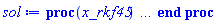 proc (x_rkf45) local _res, _dat, _vars, _solnproc, _xout, _ndsol, _pars, _n, _i; option `Copyright (c) 2000 by Waterloo Maple Inc. All rights reserved.`; if 1 < nargs then error "invalid input: too many arguments" end if; _EnvDSNumericSaveDigits := Digits; Digits := 15; if _EnvInFsolve = true then _xout := evalf[_EnvDSNumericSaveDigits](x_rkf45) else _xout := evalf(x_rkf45) end if; _dat := Array(1..4, {(1) = proc (_xin) local _xout, _dtbl, _dat, _vmap, _x0, _y0, _val, _dig, _n, _ne, _nd, _nv, _pars, _ini, _par, _i, _j, _k, _src; option `Copyright (c) 2002 by Waterloo Maple Inc. All rights reserved.`; table( [( "complex" ) = false ] ) _xout := _xin; _pars := []; _dtbl := array( 1 .. 4, [( 1 ) = (array( 1 .. 28, [( 1 ) = (datatype = float[8], order = C_order, storage = rectangular), ( 2 ) = (datatype = float[8], order = C_order, storage = rectangular), ( 3 ) = ([0, 0, 0, Array(1..0, 1..2, {}, datatype = float[8], order = C_order)]), ( 4 ) = (Array(1..65, {(1) = 1, (2) = 1, (3) = 0, (4) = 0, (5) = 0, (6) = 0, (7) = 1, (8) = 0, (9) = 0, (10) = 0, (11) = 0, (12) = 0, (13) = 0, (14) = 0, (15) = 0, (16) = 0, (17) = 0, (18) = 1, (19) = 30000, (20) = 0, (21) = 0, (22) = 1, (23) = 4, (24) = 0, (25) = 1, (26) = 15, (27) = 1, (28) = 0, (29) = 1, (30) = 3, (31) = 3, (32) = 0, (33) = 1, (34) = 0, (35) = 0, (36) = 0, (37) = 0, (38) = 0, (39) = 0, (40) = 0, (41) = 0, (42) = 0, (43) = 1, (44) = 0, (45) = 0, (46) = 0, (47) = 0, (48) = 0, (49) = 0, (50) = 50, (51) = 1, (52) = 0, (53) = 0, (54) = 0, (55) = 0, (56) = 0, (57) = 0, (58) = 0, (59) = 10000, (60) = 0, (61) = 1000, (62) = 0, (63) = 0, (64) = -1, (65) = 0}, datatype = integer[8])), ( 5 ) = (Array(1..28, {(1) = 1.0, (2) = 0.10e-5, (3) = .0, (4) = 0.500001e-14, (5) = 1.0, (6) = .11104849262851402, (7) = .0, (8) = 0.10e-5, (9) = .0, (10) = .0, (11) = .0, (12) = .0, (13) = 1.0, (14) = .0, (15) = .49999999999999, (16) = .0, (17) = 1.0, (18) = 1.0, (19) = .0, (20) = .0, (21) = 1.0, (22) = 1.0, (23) = .0, (24) = .0, (25) = 0.10e-14, (26) = .0, (27) = .0, (28) = .0}, datatype = float[8], order = C_order)), ( 6 ) = (Array(1..1, {(1) = 1.0}, datatype = float[8], order = C_order)), ( 7 ) = ([Array(1..4, 1..7, {(1, 1) = .0, (1, 2) = .203125, (1, 3) = .3046875, (1, 4) = .75, (1, 5) = .8125, (1, 6) = .40625, (1, 7) = .8125, (2, 1) = 0.6378173828125e-1, (2, 2) = .0, (2, 3) = .279296875, (2, 4) = .27237892150878906, (2, 5) = -0.9686851501464844e-1, (2, 6) = 0.1956939697265625e-1, (2, 7) = .5381584167480469, (3, 1) = 0.31890869140625e-1, (3, 2) = .0, (3, 3) = -.34375, (3, 4) = -.335235595703125, (3, 5) = .2296142578125, (3, 6) = .41748046875, (3, 7) = 11.480712890625, (4, 1) = 0.9710520505905151e-1, (4, 2) = .0, (4, 3) = .40350341796875, (4, 4) = 0.20297467708587646e-1, (4, 5) = -0.6054282188415527e-2, (4, 6) = -0.4770040512084961e-1, (4, 7) = .77858567237854}, datatype = float[8], order = C_order), Array(1..6, 1..6, {(1, 1) = .0, (1, 2) = .0, (1, 3) = .0, (1, 4) = .0, (1, 5) = .0, (1, 6) = 1.0, (2, 1) = .25, (2, 2) = .0, (2, 3) = .0, (2, 4) = .0, (2, 5) = .0, (2, 6) = 1.0, (3, 1) = .1875, (3, 2) = .5625, (3, 3) = .0, (3, 4) = .0, (3, 5) = .0, (3, 6) = 2.0, (4, 1) = .23583984375, (4, 2) = -.87890625, (4, 3) = .890625, (4, 4) = .0, (4, 5) = .0, (4, 6) = .2681884765625, (5, 1) = .1272735595703125, (5, 2) = -.5009765625, (5, 3) = .44921875, (5, 4) = -0.128936767578125e-1, (5, 5) = .0, (5, 6) = 0.626220703125e-1, (6, 1) = -0.927734375e-1, (6, 2) = .626220703125, (6, 3) = -.4326171875, (6, 4) = .1418304443359375, (6, 5) = -0.861053466796875e-1, (6, 6) = .3131103515625}, datatype = float[8], order = C_order), Array(1..6, {(1) = .0, (2) = .386, (3) = .21, (4) = .63, (5) = 1.0, (6) = 1.0}, datatype = float[8], order = C_order), Array(1..6, {(1) = .25, (2) = -.1043, (3) = .1035, (4) = -0.362e-1, (5) = .0, (6) = .0}, datatype = float[8], order = C_order), Array(1..6, 1..5, {(1, 1) = .0, (1, 2) = .0, (1, 3) = .0, (1, 4) = .0, (1, 5) = .0, (2, 1) = 1.544, (2, 2) = .0, (2, 3) = .0, (2, 4) = .0, (2, 5) = .0, (3, 1) = .9466785280815533, (3, 2) = .25570116989825814, (3, 3) = .0, (3, 4) = .0, (3, 5) = .0, (4, 1) = 3.3148251870684886, (4, 2) = 2.896124015972123, (4, 3) = .9986419139977808, (4, 4) = .0, (4, 5) = .0, (5, 1) = 1.2212245092262748, (5, 2) = 6.019134481287752, (5, 3) = 12.537083329320874, (5, 4) = -.687886036105895, (5, 5) = .0, (6, 1) = 1.2212245092262748, (6, 2) = 6.019134481287752, (6, 3) = 12.537083329320874, (6, 4) = -.687886036105895, (6, 5) = 1.0}, datatype = float[8], order = C_order), Array(1..6, 1..5, {(1, 1) = .0, (1, 2) = .0, (1, 3) = .0, (1, 4) = .0, (1, 5) = .0, (2, 1) = -5.6688, (2, 2) = .0, (2, 3) = .0, (2, 4) = .0, (2, 5) = .0, (3, 1) = -2.4300933568337584, (3, 2) = -.20635991570891224, (3, 3) = .0, (3, 4) = .0, (3, 5) = .0, (4, 1) = -.10735290581452621, (4, 2) = -9.594562251021896, (4, 3) = -20.470286148096154, (4, 4) = .0, (4, 5) = .0, (5, 1) = 7.496443313968615, (5, 2) = -10.246804314641219, (5, 3) = -33.99990352819906, (5, 4) = 11.708908932061595, (5, 5) = .0, (6, 1) = 8.083246795922411, (6, 2) = -7.981132988062785, (6, 3) = -31.52159432874373, (6, 4) = 16.319305431231363, (6, 5) = -6.0588182388340535}, datatype = float[8], order = C_order), Array(1..3, 1..5, {(1, 1) = .0, (1, 2) = .0, (1, 3) = .0, (1, 4) = .0, (1, 5) = .0, (2, 1) = 10.126235083446911, (2, 2) = -7.487995877607633, (2, 3) = -34.800918615557414, (2, 4) = -7.9927717075687275, (2, 5) = 1.0251377232956207, (3, 1) = -.6762803392806898, (3, 2) = 6.087714651678606, (3, 3) = 16.43084320892463, (3, 4) = 24.767225114183653, (3, 5) = -6.5943891257167815}, datatype = float[8], order = C_order)]), ( 9 ) = ([Array(1..1, {(1) = .1}, datatype = float[8], order = C_order), Array(1..1, {(1) = .0}, datatype = float[8], order = C_order), Array(1..1, {(1) = .0}, datatype = float[8], order = C_order), Array(1..1, {(1) = .0}, datatype = float[8], order = C_order), Array(1..1, {(1) = .0}, datatype = float[8], order = C_order), Array(1..1, 1..1, {(1, 1) = .0}, datatype = float[8], order = C_order), Array(1..1, 1..1, {(1, 1) = .0}, datatype = float[8], order = C_order), Array(1..1, {(1) = .0}, datatype = float[8], order = C_order), Array(1..1, 1..1, {(1, 1) = .0}, datatype = float[8], order = C_order), Array(1..1, 1..6, {(1, 1) = .0, (1, 2) = .0, (1, 3) = .0, (1, 4) = .0, (1, 5) = .0, (1, 6) = .0}, datatype = float[8], order = C_order), Array(1..1, {(1) = 0}, datatype = integer[8]), Array(1..1, {(1) = .0}, datatype = float[8], order = C_order), Array(1..1, {(1) = .0}, datatype = float[8], order = C_order), Array(1..1, {(1) = .0}, datatype = float[8], order = C_order), Array(1..1, {(1) = .0}, datatype = float[8], order = C_order), Array(1..1, {(1) = .0}, datatype = float[8], order = C_order), Array(1..2, {(1) = .0, (2) = .0}, datatype = float[8], order = C_order), Array(1..1, {(1) = 0}, datatype = integer[8])]), ( 8 ) = ([Array(1..1, {(1) = 1.0}, datatype = float[8], order = C_order), Array(1..1, {(1) = .0}, datatype = float[8], order = C_order), Array(1..1, {(1) = -.5}, datatype = float[8], order = C_order), 0, 0]), ( 11 ) = (Array(1..6, 0..1, {(1, 1) = .0, (2, 0) = .0, (2, 1) = .0, (3, 0) = .0, (3, 1) = .0, (4, 0) = .0, (4, 1) = .0, (5, 0) = .0, (5, 1) = .0, (6, 0) = .0, (6, 1) = .0}, datatype = float[8], order = C_order)), ( 10 ) = ([proc (N, X, Y, YP) option `[Y[1] = y(x)]`; if X < 0 then YP[1] := undefined; return 0 end if; if X < 0 then YP[1] := undefined; return 0 end if; if X < 0 then YP[1] := undefined; return 0 end if; YP[1] := evalf(X^(1/2))*Y[1]^3-3*Y[1]^2+evalf(1/X^(1/2))*Y[1]+1/X-(1/2)*evalf(1/X^(3/2)); 0 end proc, -1, 0, 0, 0, 0, 0, 0, 0, 0, 0, 0]), ( 13 ) = (), ( 12 ) = (), ( 15 ) = ("rkf45"), ( 14 ) = ([0, 0]), ( 18 ) = ([]), ( 19 ) = (0), ( 16 ) = ([0, 0, 0, 0, 0, 0, []]), ( 17 ) = ([proc (N, X, Y, YP) option `[Y[1] = y(x)]`; if X < 0 then YP[1] := undefined; return 0 end if; if X < 0 then YP[1] := undefined; return 0 end if; if X < 0 then YP[1] := undefined; return 0 end if; YP[1] := evalf(X^(1/2))*Y[1]^3-3*Y[1]^2+evalf(1/X^(1/2))*Y[1]+1/X-(1/2)*evalf(1/X^(3/2)); 0 end proc, -1, 0, 0, 0, 0, 0, 0, 0, 0, 0, 0]), ( 22 ) = (0), ( 23 ) = (0), ( 20 ) = ([]), ( 21 ) = (0), ( 27 ) = (""), ( 26 ) = (Array(1..0, {})), ( 25 ) = (Array(1..0, {})), ( 24 ) = (0), ( 28 ) = (0)  ] ))  ] ); _y0 := Array(0..1, {(1) = 1.}); _vmap := array( 1 .. 1, [( 1 ) = (1)  ] ); _x0 := _dtbl[1][5][5]; _n := _dtbl[1][4][1]; _ne := _dtbl[1][4][3]; _nd := _dtbl[1][4][4]; _nv := _dtbl[1][4][16]; if not type(_xout, 'numeric') then if member(_xout, ["start", "left", "right"]) then if _Env_smart_dsolve_numeric = true or _dtbl[1][4][10] = 1 then if _xout = "left" then if type(_dtbl[2], 'table') then return _dtbl[2][5][1] end if elif _xout = "right" then if type(_dtbl[3], 'table') then return _dtbl[3][5][1] end if end if end if; return _dtbl[1][5][5] elif _xout = "method" then return _dtbl[1][15] elif _xout = "storage" then return evalb(_dtbl[1][4][10] = 1) elif _xout = "leftdata" then if not type(_dtbl[2], 'array') then return NULL else return eval(_dtbl[2]) end if elif _xout = "rightdata" then if not type(_dtbl[3], 'array') then return NULL else return eval(_dtbl[3]) end if elif _xout = "enginedata" then return eval(_dtbl[1]) elif _xout = "enginereset" then _dtbl[2] := evaln(_dtbl[2]); _dtbl[3] := evaln(_dtbl[3]); return NULL elif _xout = "initial" then return procname(_y0[0]) elif _xout = "laxtol" then return _dtbl[`if`(member(_dtbl[4], {2, 3}), _dtbl[4], 1)][5][18] elif _xout = "numfun" then return `if`(member(_dtbl[4], {2, 3}), _dtbl[_dtbl[4]][4][18], 0) elif _xout = "parameters" then return [seq(_y0[_n+_i], _i = 1 .. nops(_pars))] elif _xout = "initial_and_parameters" then return procname(_y0[0]), [seq(_y0[_n+_i], _i = 1 .. nops(_pars))] elif _xout = "last" then if _dtbl[4] <> 2 and _dtbl[4] <> 3 or _x0-_dtbl[_dtbl[4]][5][1] = 0. then error "no information is available on last computed point" else _xout := _dtbl[_dtbl[4]][5][1] end if elif _xout = "function" then if _dtbl[1][4][33]-2. = 0 then return eval(_dtbl[1][10], 1) else return eval(_dtbl[1][10][1], 1) end if elif _xout = "map" then return copy(_vmap) elif type(_xin, `=`) and type(rhs(_xin), 'list') and member(lhs(_xin), {"initial", "parameters", "initial_and_parameters"}) then _ini, _par := [], []; if lhs(_xin) = "initial" then _ini := rhs(_xin) elif lhs(_xin) = "parameters" then _par := rhs(_xin) elif select(type, rhs(_xin), `=`) <> [] then _par, _ini := selectremove(type, rhs(_xin), `=`) elif nops(rhs(_xin)) < nops(_pars)+1 then error "insufficient data for specification of initial and parameters" else _par := rhs(_xin)[-nops(_pars) .. -1]; _ini := rhs(_xin)[1 .. -nops(_pars)-1] end if; _xout := lhs(_xout); _i := false; if _par <> [] then _i := `dsolve/numeric/process_parameters`(_n, _pars, _par, _y0) end if; if _ini <> [] then _i := `dsolve/numeric/process_initial`(_n-_ne, _ini, _y0, _pars, _vmap) or _i end if; if _i then `dsolve/numeric/SC/reinitialize`(_dtbl, _y0, _n, procname, _pars); if _Env_smart_dsolve_numeric = true and type(_y0[0], 'numeric') and _dtbl[1][4][10] <> 1 then procname("right") := _y0[0]; procname("left") := _y0[0] end if end if; if _xout = "initial" then return [_y0[0], seq(_y0[_vmap[_i]], _i = 1 .. _n-_ne)] elif _xout = "parameters" then return [seq(_y0[_n+_i], _i = 1 .. nops(_pars))] else return [_y0[0], seq(_y0[_vmap[_i]], _i = 1 .. _n-_ne)], [seq(_y0[_n+_i], _i = 1 .. nops(_pars))] end if elif _xin = "eventstop" then if _nv = 0 then error "this solution has no events" end if; _i := _dtbl[4]; if _i <> 2 and _i <> 3 then return 0 end if; if _dtbl[_i][4][10] = 1 and assigned(_dtbl[5-_i]) and _dtbl[_i][4][9] < 100 and 100 <= _dtbl[5-_i][4][9] then _i := 5-_i; _dtbl[4] := _i; _j := round(_dtbl[_i][4][17]); return round(_dtbl[_i][3][1][_j, 1]) elif 100 <= _dtbl[_i][4][9] then _j := round(_dtbl[_i][4][17]); return round(_dtbl[_i][3][1][_j, 1]) else return 0 end if elif _xin = "eventstatus" then if _nv = 0 then error "this solution has no events" end if; _i := [selectremove(proc (a) options operator, arrow; _dtbl[1][3][1][a, 7] = 1 end proc, {seq(_j, _j = 1 .. round(_dtbl[1][3][1][_nv+1, 1]))})]; return ':-enabled' = _i[1], ':-disabled' = _i[2] elif _xin = "eventclear" then if _nv = 0 then error "this solution has no events" end if; _i := _dtbl[4]; if _i <> 2 and _i <> 3 then error "no events to clear" end if; if _dtbl[_i][4][10] = 1 and assigned(_dtbl[5-_i]) and _dtbl[_i][4][9] < 100 and 100 < _dtbl[5-_i][4][9] then _dtbl[4] := 5-_i; _i := 5-_i end if; if _dtbl[_i][4][9] < 100 then error "no events to clear" elif _nv < _dtbl[_i][4][9]-100 then error "event error condition cannot be cleared" else _j := _dtbl[_i][4][9]-100; if irem(round(_dtbl[_i][3][1][_j, 4]), 2) = 1 then error "retriggerable events cannot be cleared" end if; _j := round(_dtbl[_i][3][1][_j, 1]); for _k to _nv do if _dtbl[_i][3][1][_k, 1] = _j then if _dtbl[_i][3][1][_k, 2] = 3 then error "range events cannot be cleared" end if; _dtbl[_i][3][1][_k, 8] := _dtbl[_i][3][1][_nv+1, 8] end if end do; _dtbl[_i][4][17] := 0; _dtbl[_i][4][9] := 0; if _dtbl[1][4][10] = 1 then if _i = 2 then try procname(procname("left")) catch:  end try else try procname(procname("right")) catch:  end try end if end if end if; return  elif type(_xin, `=`) and member(lhs(_xin), {"eventdisable", "eventenable"}) then if _nv = 0 then error "this solution has no events" end if; if type(rhs(_xin), {('list')('posint'), ('set')('posint')}) then _i := {op(rhs(_xin))} elif type(rhs(_xin), 'posint') then _i := {rhs(_xin)} else error "event identifiers must be integers in the range 1..%1", round(_dtbl[1][3][1][_nv+1, 1]) end if; if select(proc (a) options operator, arrow; _nv < a end proc, _i) <> {} then error "event identifiers must be integers in the range 1..%1", round(_dtbl[1][3][1][_nv+1, 1]) end if; _k := {}; for _j to _nv do if member(round(_dtbl[1][3][1][_j, 1]), _i) then _k := `union`(_k, {_j}) end if end do; _i := _k; if lhs(_xin) = "eventdisable" then _dtbl[4] := 0; _j := [evalb(assigned(_dtbl[2]) and member(_dtbl[2][4][17], _i)), evalb(assigned(_dtbl[3]) and member(_dtbl[3][4][17], _i))]; for _k in _i do _dtbl[1][3][1][_k, 7] := 0; if assigned(_dtbl[2]) then _dtbl[2][3][1][_k, 7] := 0 end if; if assigned(_dtbl[3]) then _dtbl[3][3][1][_k, 7] := 0 end if end do; if _j[1] then for _k to _nv+1 do if _k <= _nv and not type(_dtbl[2][3][4][_k, 1], 'undefined') then userinfo(3, {'events', 'eventreset'}, `reinit #2, event code `, _k, ` to defined init `, _dtbl[2][3][4][_k, 1]); _dtbl[2][3][1][_k, 8] := _dtbl[2][3][4][_k, 1] elif _dtbl[2][3][1][_k, 2] = 0 and irem(iquo(round(_dtbl[2][3][1][_k, 4]), 32), 2) = 1 then userinfo(3, {'events', 'eventreset'}, `reinit #2, event code `, _k, ` to rate hysteresis init `, _dtbl[2][5][24]); _dtbl[2][3][1][_k, 8] := _dtbl[2][5][24] elif _dtbl[2][3][1][_k, 2] = 0 and irem(iquo(round(_dtbl[2][3][1][_k, 4]), 2), 2) = 0 then userinfo(3, {'events', 'eventreset'}, `reinit #2, event code `, _k, ` to initial init `, _x0); _dtbl[2][3][1][_k, 8] := _x0 else userinfo(3, {'events', 'eventreset'}, `reinit #2, event code `, _k, ` to fireinitial init `, _x0-1); _dtbl[2][3][1][_k, 8] := _x0-1 end if end do; _dtbl[2][4][17] := 0; _dtbl[2][4][9] := 0; if _dtbl[1][4][10] = 1 then procname(procname("left")) end if end if; if _j[2] then for _k to _nv+1 do if _k <= _nv and not type(_dtbl[3][3][4][_k, 2], 'undefined') then userinfo(3, {'events', 'eventreset'}, `reinit #3, event code `, _k, ` to defined init `, _dtbl[3][3][4][_k, 2]); _dtbl[3][3][1][_k, 8] := _dtbl[3][3][4][_k, 2] elif _dtbl[3][3][1][_k, 2] = 0 and irem(iquo(round(_dtbl[3][3][1][_k, 4]), 32), 2) = 1 then userinfo(3, {'events', 'eventreset'}, `reinit #3, event code `, _k, ` to rate hysteresis init `, _dtbl[3][5][24]); _dtbl[3][3][1][_k, 8] := _dtbl[3][5][24] elif _dtbl[3][3][1][_k, 2] = 0 and irem(iquo(round(_dtbl[3][3][1][_k, 4]), 2), 2) = 0 then userinfo(3, {'events', 'eventreset'}, `reinit #3, event code `, _k, ` to initial init `, _x0); _dtbl[3][3][1][_k, 8] := _x0 else userinfo(3, {'events', 'eventreset'}, `reinit #3, event code `, _k, ` to fireinitial init `, _x0+1); _dtbl[3][3][1][_k, 8] := _x0+1 end if end do; _dtbl[3][4][17] := 0; _dtbl[3][4][9] := 0; if _dtbl[1][4][10] = 1 then procname(procname("right")) end if end if else for _k in _i do _dtbl[1][3][1][_k, 7] := 1 end do; _dtbl[2] := evaln(_dtbl[2]); _dtbl[3] := evaln(_dtbl[3]); _dtbl[4] := 0; if _dtbl[1][4][10] = 1 then if _x0 <= procname("right") then try procname(procname("right")) catch:  end try end if; if procname("left") <= _x0 then try procname(procname("left")) catch:  end try end if end if end if; return  elif type(_xin, `=`) and lhs(_xin) = "eventfired" then if not type(rhs(_xin), 'list') then error "'eventfired' must be specified as a list" end if; if _nv = 0 then error "this solution has no events" end if; if _dtbl[4] <> 2 and _dtbl[4] <> 3 then error "'direction' must be set prior to calling/setting 'eventfired'" end if; _i := _dtbl[4]; _val := NULL; if not assigned(_EnvEventRetriggerWarned) then _EnvEventRetriggerWarned := false end if; for _k in rhs(_xin) do if type(_k, 'integer') then _src := _k elif type(_k, 'integer' = 'anything') and type(evalf(rhs(_k)), 'numeric') then _k := lhs(_k) = evalf[max(Digits, 18)](rhs(_k)); _src := lhs(_k) else error "'eventfired' entry is not valid: %1", _k end if; if _src < 1 or round(_dtbl[1][3][1][_nv+1, 1]) < _src then error "event identifiers must be integers in the range 1..%1", round(_dtbl[1][3][1][_nv+1, 1]) end if; _src := {seq(`if`(_dtbl[1][3][1][_j, 1]-_src = 0., _j, NULL), _j = 1 .. _nv)}; if nops(_src) <> 1 then error "'eventfired' can only be set/queried for root-finding events and time/interval events" end if; _src := _src[1]; if _dtbl[1][3][1][_src, 2] <> 0. and _dtbl[1][3][1][_src, 2]-2. <> 0. then error "'eventfired' can only be set/queried for root-finding events and time/interval events" elif irem(round(_dtbl[1][3][1][_src, 4]), 2) = 1 then if _EnvEventRetriggerWarned = false then WARNING(`'eventfired' has no effect on events that retrigger`) end if; _EnvEventRetriggerWarned := true end if; if _dtbl[_i][3][1][_src, 2] = 0 and irem(iquo(round(_dtbl[_i][3][1][_src, 4]), 32), 2) = 1 then _val := _val, undefined elif type(_dtbl[_i][3][4][_src, _i-1], 'undefined') or _i = 2 and _dtbl[2][3][1][_src, 8] < _dtbl[2][3][4][_src, 1] or _i = 3 and _dtbl[3][3][4][_src, 2] < _dtbl[3][3][1][_src, 8] then _val := _val, _dtbl[_i][3][1][_src, 8] else _val := _val, _dtbl[_i][3][4][_src, _i-1] end if; if type(_k, `=`) then if _dtbl[_i][3][1][_src, 2] = 0 and irem(iquo(round(_dtbl[_i][3][1][_src, 4]), 32), 2) = 1 then error "cannot set event code for a rate hysteresis event" end if; userinfo(3, {'events', 'eventreset'}, `manual set event code `, _src, ` to value `, rhs(_k)); _dtbl[_i][3][1][_src, 8] := rhs(_k); _dtbl[_i][3][4][_src, _i-1] := rhs(_k) end if end do; return [_val] elif type(_xin, `=`) and lhs(_xin) = "direction" then if not member(rhs(_xin), {-1, 1, ':-left', ':-right'}) then error "'direction' must be specified as either '1' or 'right' (positive) or '-1' or 'left' (negative)" end if; _src := `if`(_dtbl[4] = 2, -1, `if`(_dtbl[4] = 3, 1, undefined)); _i := `if`(member(rhs(_xin), {1, ':-right'}), 3, 2); _dtbl[4] := _i; _dtbl[_i] := `dsolve/numeric/SC/IVPdcopy`(_dtbl[1], `if`(assigned(_dtbl[_i]), _dtbl[_i], NULL)); if 0 < _nv then for _j to _nv+1 do if _j <= _nv and not type(_dtbl[_i][3][4][_j, _i-1], 'undefined') then userinfo(3, {'events', 'eventreset'}, `reinit #4, event code `, _j, ` to defined init `, _dtbl[_i][3][4][_j, _i-1]); _dtbl[_i][3][1][_j, 8] := _dtbl[_i][3][4][_j, _i-1] elif _dtbl[_i][3][1][_j, 2] = 0 and irem(iquo(round(_dtbl[_i][3][1][_j, 4]), 32), 2) = 1 then userinfo(3, {'events', 'eventreset'}, `reinit #4, event code `, _j, ` to rate hysteresis init `, _dtbl[_i][5][24]); _dtbl[_i][3][1][_j, 8] := _dtbl[_i][5][24] elif _dtbl[_i][3][1][_j, 2] = 0 and irem(iquo(round(_dtbl[_i][3][1][_j, 4]), 2), 2) = 0 then userinfo(3, {'events', 'eventreset'}, `reinit #4, event code `, _j, ` to initial init `, _x0); _dtbl[_i][3][1][_j, 8] := _x0 else userinfo(3, {'events', 'eventreset'}, `reinit #4, event code `, _j, ` to fireinitial init `, _x0-2*_i+5.0); _dtbl[_i][3][1][_j, 8] := _x0-2*_i+5.0 end if end do end if; return _src elif _xin = "eventcount" then if _dtbl[1][3][1] = 0 or _dtbl[4] <> 2 and _dtbl[4] <> 3 then return 0 else return round(_dtbl[_dtbl[4]][3][1][_nv+1, 12]) end if elif type(_xin, `=`) and lhs(_xin) = "setdatacallback" then if not type(rhs(_xin), 'nonegint') then error "data callback must be a nonnegative integer (address)" end if; _dtbl[1][28] := rhs(_xin) else return "procname" end if end if; if _xout = _x0 then return [_x0, seq(evalf(_dtbl[1][6][_vmap[_i]]), _i = 1 .. _n-_ne)] end if; _i := `if`(_x0 <= _xout, 3, 2); if _xin = "last" and 0 < _dtbl[_i][4][9] and _dtbl[_i][4][9] < 100 then _dat := eval(_dtbl[_i], 2); _j := _dat[4][20]; return [_dat[11][_j, 0], seq(_dat[11][_j, _vmap[_i]], _i = 1 .. _n-_ne-_nd), seq(_dat[8][1][_vmap[_i]], _i = _n-_ne-_nd+1 .. _n-_ne)] end if; if not type(_dtbl[_i], 'array') then _dtbl[_i] := `dsolve/numeric/SC/IVPdcopy`(_dtbl[1], `if`(assigned(_dtbl[_i]), _dtbl[_i], NULL)); if 0 < _nv then for _j to _nv+1 do if _j <= _nv and not type(_dtbl[_i][3][4][_j, _i-1], 'undefined') then userinfo(3, {'events', 'eventreset'}, `reinit #5, event code `, _j, ` to defined init `, _dtbl[_i][3][4][_j, _i-1]); _dtbl[_i][3][1][_j, 8] := _dtbl[_i][3][4][_j, _i-1] elif _dtbl[_i][3][1][_j, 2] = 0 and irem(iquo(round(_dtbl[_i][3][1][_j, 4]), 32), 2) = 1 then userinfo(3, {'events', 'eventreset'}, `reinit #5, event code `, _j, ` to rate hysteresis init `, _dtbl[_i][5][24]); _dtbl[_i][3][1][_j, 8] := _dtbl[_i][5][24] elif _dtbl[_i][3][1][_j, 2] = 0 and irem(iquo(round(_dtbl[_i][3][1][_j, 4]), 2), 2) = 0 then userinfo(3, {'events', 'eventreset'}, `reinit #5, event code `, _j, ` to initial init `, _x0); _dtbl[_i][3][1][_j, 8] := _x0 else userinfo(3, {'events', 'eventreset'}, `reinit #5, event code `, _j, ` to fireinitial init `, _x0-2*_i+5.0); _dtbl[_i][3][1][_j, 8] := _x0-2*_i+5.0 end if end do end if end if; if _xin <> "last" then if 0 < 0 then if `dsolve/numeric/checkglobals`(op(_dtbl[1][14]), _pars, _n, _y0) then `dsolve/numeric/SC/reinitialize`(_dtbl, _y0, _n, procname, _pars, _i) end if end if; if _dtbl[1][4][7] = 0 then error "parameters must be initialized before solution can be computed" end if end if; _dat := eval(_dtbl[_i], 2); _dtbl[4] := _i; try _src := `dsolve/numeric/SC/IVPrun`(_dat, _xout) catch: userinfo(2, `dsolve/debug`, print(`Exception in solnproc:`, [lastexception][2 .. -1])); error  end try; if _dat[17] <> _dtbl[1][17] then _dtbl[1][17] := _dat[17]; _dtbl[1][10] := _dat[10] end if; if _src = 0 and 100 < _dat[4][9] then _val := _dat[3][1][_nv+1, 8] else _val := _dat[11][_dat[4][20], 0] end if; if _src <> 0 or _dat[4][9] <= 0 then _dtbl[1][5][1] := _xout else _dtbl[1][5][1] := _val end if; if _i = 3 and _val < _xout then Rounding := -infinity; if _dat[4][9] = 1 then error "cannot evaluate the solution further right of %1, probably a singularity", evalf[8](_val) elif _dat[4][9] = 2 then error "cannot evaluate the solution further right of %1, maxfun limit exceeded (see ?dsolve,maxfun for details)", evalf[8](_val) elif _dat[4][9] = 3 then if _dat[4][25] = 3 then error "cannot evaluate the solution past the initial point, problem may be initially singular or improperly set up" else error "cannot evaluate the solution past the initial point, problem may be complex, initially singular or improperly set up" end if elif _dat[4][9] = 4 then error "cannot evaluate the solution further right of %1, accuracy goal cannot be achieved with specified 'minstep'", evalf[8](_val) elif _dat[4][9] = 5 then error "cannot evaluate the solution further right of %1, too many step failures, tolerances may be too loose for problem", evalf[8](_val) elif _dat[4][9] = 6 then error "cannot evaluate the solution further right of %1, cannot downgrade delay storage for problems with delay derivative order > 1, try increasing delaypts", evalf[8](_val) elif _dat[4][9] = 10 then error "cannot evaluate the solution further right of %1, interrupt requested", evalf[8](_val) elif 100 < _dat[4][9] then if _dat[4][9]-100 = _nv+1 then error "constraint projection failure on event at t=%1", evalf[8](_val) elif _dat[4][9]-100 = _nv+2 then error "index-1 and derivative evaluation failure on event at t=%1", evalf[8](_val) elif _dat[4][9]-100 = _nv+3 then error "maximum number of event iterations reached (%1) at t=%2", round(_dat[3][1][_nv+1, 3]), evalf[8](_val) else if _Env_dsolve_nowarnstop <> true then `dsolve/numeric/warning`(StringTools:-FormatMessage("cannot evaluate the solution further right of %1, event #%2 triggered a halt", evalf[8](_val), round(_dat[3][1][_dat[4][9]-100, 1]))) end if; Rounding := 'nearest'; _xout := _val end if else error "cannot evaluate the solution further right of %1", evalf[8](_val) end if elif _i = 2 and _xout < _val then Rounding := infinity; if _dat[4][9] = 1 then error "cannot evaluate the solution further left of %1, probably a singularity", evalf[8](_val) elif _dat[4][9] = 2 then error "cannot evaluate the solution further left of %1, maxfun limit exceeded (see ?dsolve,maxfun for details)", evalf[8](_val) elif _dat[4][9] = 3 then if _dat[4][25] = 3 then error "cannot evaluate the solution past the initial point, problem may be initially singular or improperly set up" else error "cannot evaluate the solution past the initial point, problem may be complex, initially singular or improperly set up" end if elif _dat[4][9] = 4 then error "cannot evaluate the solution further left of %1, accuracy goal cannot be achieved with specified 'minstep'", evalf[8](_val) elif _dat[4][9] = 5 then error "cannot evaluate the solution further left of %1, too many step failures, tolerances may be too loose for problem", evalf[8](_val) elif _dat[4][9] = 6 then error "cannot evaluate the solution further left of %1, cannot downgrade delay storage for problems with delay derivative order > 1, try increasing delaypts", evalf[8](_val) elif _dat[4][9] = 10 then error "cannot evaluate the solution further right of %1, interrupt requested", evalf[8](_val) elif 100 < _dat[4][9] then if _dat[4][9]-100 = _nv+1 then error "constraint projection failure on event at t=%1", evalf[8](_val) elif _dat[4][9]-100 = _nv+2 then error "index-1 and derivative evaluation failure on event at t=%1", evalf[8](_val) elif _dat[4][9]-100 = _nv+3 then error "maximum number of event iterations reached (%1) at t=%2", round(_dat[3][1][_nv+1, 3]), evalf[8](_val) else if _Env_dsolve_nowarnstop <> true then `dsolve/numeric/warning`(StringTools:-FormatMessage("cannot evaluate the solution further left of %1, event #%2 triggered a halt", evalf[8](_val), round(_dat[3][1][_dat[4][9]-100, 1]))) end if; Rounding := 'nearest'; _xout := _val end if else error "cannot evaluate the solution further left of %1", evalf[8](_val) end if end if; if _EnvInFsolve = true then _dig := _dat[4][26]; if type(_EnvDSNumericSaveDigits, 'posint') then _dat[4][26] := _EnvDSNumericSaveDigits else _dat[4][26] := Digits end if; _Env_dsolve_SC_native := true; if _dat[4][25] = 1 then _i := 1; _dat[4][25] := 2 else _i := _dat[4][25] end if; _val := `dsolve/numeric/SC/IVPval`(_dat, _xout, _src); _dat[4][25] := _i; _dat[4][26] := _dig; [_xout, seq(_val[_vmap[_i]], _i = 1 .. _n-_ne)] else Digits := _dat[4][26]; _val := `dsolve/numeric/SC/IVPval`(eval(_dat, 2), _xout, _src); [_xout, seq(_val[_vmap[_i]], _i = 1 .. _n-_ne)] end if end proc, (2) = Array(0..0, {}), (3) = [x, y(x)], (4) = []}); _vars := _dat[3]; _pars := map(lhs, _dat[4]); _n := nops(_vars)-1; _solnproc := _dat[1]; if not type(_xout, 'numeric') then if member(x_rkf45, ["start", 'start', "method", 'method', "left", 'left', "right", 'right', "leftdata", "rightdata", "enginedata", "eventstop", 'eventstop', "eventclear", 'eventclear', "eventstatus", 'eventstatus', "eventcount", 'eventcount', "laxtol", 'laxtol', "numfun", 'numfun', NULL]) then _res := _solnproc(convert(x_rkf45, 'string')); if 1 < nops([_res]) then return _res elif type(_res, 'array') then return eval(_res, 1) elif _res <> "procname" then return _res end if elif member(x_rkf45, ["last", 'last', "initial", 'initial', "parameters", 'parameters', "initial_and_parameters", 'initial_and_parameters', NULL]) then _xout := convert(x_rkf45, 'string'); _res := _solnproc(_xout); if _xout = "parameters" then return [seq(_pars[_i] = _res[_i], _i = 1 .. nops(_pars))] elif _xout = "initial_and_parameters" then return [seq(_vars[_i+1] = [_res][1][_i+1], _i = 0 .. _n), seq(_pars[_i] = [_res][2][_i], _i = 1 .. nops(_pars))] else return [seq(_vars[_i+1] = _res[_i+1], _i = 0 .. _n)] end if elif type(_xout, `=`) and member(lhs(_xout), ["initial", 'initial', "parameters", 'parameters', "initial_and_parameters", 'initial_and_parameters', NULL]) then _xout := convert(lhs(x_rkf45), 'string') = rhs(x_rkf45); if type(rhs(_xout), 'list') then _res := _solnproc(_xout) else error "initial and/or parameter values must be specified in a list" end if; if lhs(_xout) = "initial" then return [seq(_vars[_i+1] = _res[_i+1], _i = 0 .. _n)] elif lhs(_xout) = "parameters" then return [seq(_pars[_i] = _res[_i], _i = 1 .. nops(_pars))] else return [seq(_vars[_i+1] = [_res][1][_i+1], _i = 0 .. _n), seq(_pars[_i] = [_res][2][_i], _i = 1 .. nops(_pars))] end if elif type(_xout, `=`) and member(lhs(_xout), ["eventdisable", 'eventdisable', "eventenable", 'eventenable', "eventfired", 'eventfired', "direction", 'direction', NULL]) then return _solnproc(convert(lhs(x_rkf45), 'string') = rhs(x_rkf45)) elif _xout = "solnprocedure" then return eval(_solnproc) elif _xout = "sysvars" then return _vars end if; if procname <> unknown then return ('procname')(x_rkf45) else _ndsol := 1; _ndsol := _ndsol; _ndsol := pointto(_dat[2][0]); return ('_ndsol')(x_rkf45) end if end if; try _res := _solnproc(_xout); [seq(_vars[_i+1] = _res[_i+1], _i = 0 .. _n)] catch: error  end try end proc