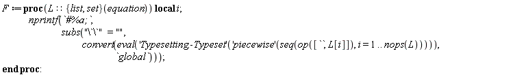 F := proc (L::(({list, set})(equation))) local i; nprintf(`#%a;`, subs("\`\`" = "", convert(eval(('Typesetting:-Typeset')(('piecewise')(seq(op([``, L[i]]), i = 1 .. nops(L))))), `global`))) end proc