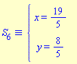 `&equiv;`(S[6], `#mfenced(mtable(mtr(mtd(mrow(mi("x",mathcolor = "blue"),mo("&equals;",mathcolor = "blue"),mfrac(mn("19",mathcolor = "blue"),mn("5",mathcolor = "blue"),mathcolor = "blue",linethickness = "1"))),mtd(none())),mtr(mtd(mrow(mi("y",mathcolor = "blue"),mo("&equals;",mathcolor = "blue"),mfrac(mn("8",mathcolor = "blue"),mn("5",mathcolor = "blue"),mathcolor = "blue",linethickness = "1"))),mtd(none()))),open = mo("&lcub;",mathcolor = "blue"),close = mo("",mathcolor = "blue"))`)