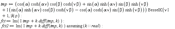 tmp := (cos(alpha)*cosh(alpha*nu)*cos(beta)*cosh(nu*beta)+sin(alpha)*sinh(alpha*nu)*sin(beta)*sinh(nu*beta)+I*(sin(alpha)*sinh(alpha*nu)*cos(beta)*cosh(nu*beta)-cos(alpha)*cosh(alpha*nu)*sin(beta)*sinh(nu*beta)))*BesselK(I*nu+1, abs(k)*rho); fct := Im(I*tmp+k*(diff(tmp, k))); fct2 := `assuming`([Im(I*tmp+k*(diff(tmp, k)))], [k::real])