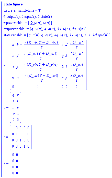 "[[[`State Space`],[`discrete; sampletime = T`],[`4 output(s); 2 input(s); 5 state(s)`],[inputvariable=[Q_u(n),u(n)]],[outputvariable=[q_u(n),q_a(n),dq_u(n),dq_a(n)]],[statevariable=[q_u(n),q_a(n),dq_u(n),dq_a(n),q_a_delayed(n)]],[a=[[[a,b-(r (K_virt T+D_virt))/T,c,d,(r D_virt)/T],[e,f-(t (K_virt T+D_virt))/T,g,h,(t D_virt)/T],[i,j-(v (K_virt T+D_virt))/T,k,l,(v D_virt)/T],[m,n-(x (K_virt T+D_virt))/T,o,p,(x D_virt)/T],[0,1,0,0,0]]]],[b=[[[q,r],[s,t],[u,v],[w,x],[0,0]]]],[c=[[[1,0,0,0,0],[0,1,0,0,0],[0,0,1,0,0],[0,0,0,1,0]]]],[d=[[[0,0],[0,0],[0,0],[0,0]]]]]"