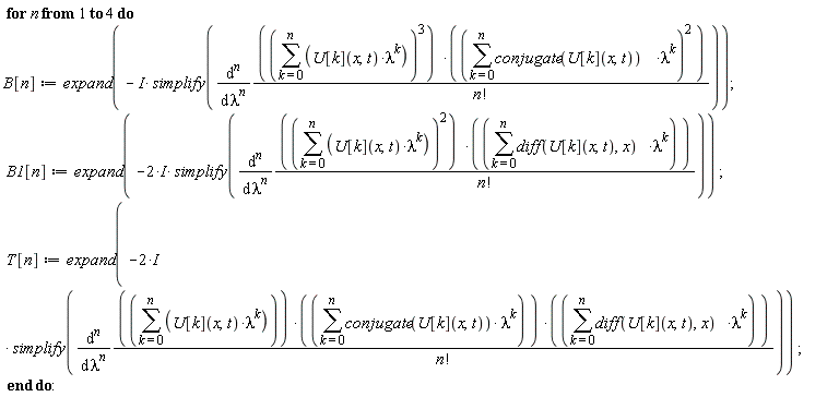 for n to 4 do B[n] := expand(-I*simplify(diff((sum(U[k](x, t)*lambda^k, k = 0 .. n))^3*(sum(conjugate(U[k](x, t))*lambda^k, k = 0 .. n))^2/factorial(n), [`$`(lambda, n)]))); B1[n] := expand(-(2*I)*simplify(diff((sum(U[k](x, t)*lambda^k, k = 0 .. n))^2*(sum((diff(U[k](x, t), x))*lambda^k, k = 0 .. n))/factorial(n), [`$`(lambda, n)]))); T[n] := expand(-(2*I)*simplify(diff((sum(U[k](x, t)*lambda^k, k = 0 .. n))*(sum(conjugate(U[k](x, t))*lambda^k, k = 0 .. n))*(sum((diff(U[k](x, t), x))*lambda^k, k = 0 .. n))/factorial(n), [`$`(lambda, n)]))) end do