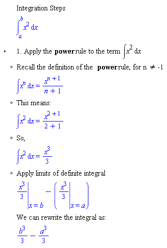 "[[,,"Integration Steps"],[,,(&int;)[a]^bx^2 &DifferentialD;x],["&EmptyVerySmallSquare;",,"1. Apply the" "power" "rule to the term" &int;x^2 &DifferentialD;x],[,"?","Recall the definition of the" "power" "rule, for n" "<>" "-1"],[,,&int;x^[] &DifferentialD;x=[]],[,"?","This means:"],[,,&int;x^2 &DifferentialD;x=[]],[,"?","So,"],[,,&int;x^2 &DifferentialD;x=(x^3)/3],[,"?","Apply limits of definite integral"],[,,[]-([])],[,,"We can rewrite the integral as:"],[,,(b^3)/3-(a^3)/3]]6""