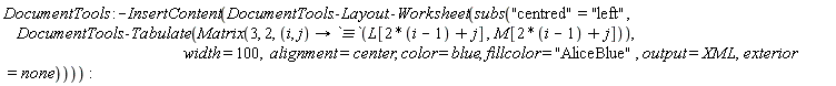 DocumentTools:-InsertContent(DocumentTools:-Layout:-Worksheet(subs("centred" = "left", DocumentTools:-Tabulate(Matrix(3, 2, proc (i, j) options operator, arrow; `&equiv;`(L[2*i-2+j], M[2*i-2+j]) end proc), width = 100, alignment = center, color = blue, fillcolor = "AliceBlue", output = XML, exterior = none))))