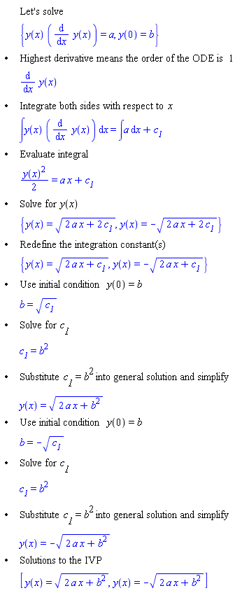 "[[,,"Let's solve"],[,,{y(x) ((&DifferentialD;)/(&DifferentialD;x) y(x))=a,y(0)=b}],["&bullet;",,"Highest derivative means the order of the ODE is" 1],[,,(&DifferentialD;)/(&DifferentialD;x) y(x)],["&bullet;",,"Integrate both sides with respect to" x],[,,&int;y(x) ((&DifferentialD;)/(&DifferentialD;x) y(x)) &DifferentialD;x=&int;a &DifferentialD;x+`c__1`],["&bullet;",,"Evaluate integral"],[,,((y(x))^2)/2=a x+`c__1`],["&bullet;",,"Solve for" y(x)],[,,{y(x)=sqrt(2 a x+2 `c__1`),y(x)=-sqrt(2 a x+2 `c__1`)}],["&bullet;",,"Redefine the integration constant(s)"],[,,{y(x)=sqrt(2 a x+`c__1`),y(x)=-sqrt(2 a x+`c__1`)}],["&bullet;",,"Use initial condition" y(0)=b],[,,b=sqrt(`c__1`)],["&bullet;",,"Solve for" `c__1`],[,,`c__1`=b^2],["&bullet;",,"Substitute" `c__1`=b^2 "into general solution and simplify"],[,,y(x)=sqrt(2 a x+b^2)],["&bullet;",,"Use initial condition" y(0)=b],[,,b=-sqrt(`c__1`)],["&bullet;",,"Solve for" `c__1`],[,,`c__1`=b^2],["&bullet;",,"Substitute" `c__1`=b^2 "into general solution and simplify"],[,,y(x)=-sqrt(2 a x+b^2)],["&bullet;",,"Solutions to the IVP"],[,,[y(x)=sqrt(2 a x+b^2),y(x)=-sqrt(2 a x+b^2)]]]"