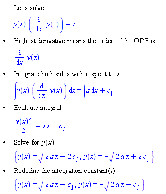 "[[,,"Let's solve"],[,,y(x) ((&DifferentialD;)/(&DifferentialD;x) y(x))=a],["&bullet;",,"Highest derivative means the order of the ODE is" 1],[,,(&DifferentialD;)/(&DifferentialD;x) y(x)],["&bullet;",,"Integrate both sides with respect to" x],[,,&int;y(x) ((&DifferentialD;)/(&DifferentialD;x) y(x)) &DifferentialD;x=&int;a &DifferentialD;x+`c__1`],["&bullet;",,"Evaluate integral"],[,,((y(x))^2)/2=a x+`c__1`],["&bullet;",,"Solve for" y(x)],[,,{y(x)=sqrt(2 a x+2 `c__1`),y(x)=-sqrt(2 a x+2 `c__1`)}],["&bullet;",,"Redefine the integration constant(s)"],[,,{y(x)=sqrt(2 a x+`c__1`),y(x)=-sqrt(2 a x+`c__1`)}]]"