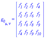 g__0[mu, nu] = (Matrix(4, 4, {(1, 1) = _F1(x1, x2, x3, x4), (1, 2) = _F2(x1, x2, x3, x4), (1, 3) = _F3(x1, x2, x3, x4), (1, 4) = _F4(x1, x2, x3, x4), (2, 1) = _F2(x1, x2, x3, x4), (2, 2) = _F5(x1, x2, x3, x4), (2, 3) = _F6(x1, x2, x3, x4), (2, 4) = _F7(x1, x2, x3, x4), (3, 1) = _F3(x1, x2, x3, x4), (3, 2) = _F6(x1, x2, x3, x4), (3, 3) = _F8(x1, x2, x3, x4), (3, 4) = _F9(x1, x2, x3, x4), (4, 1) = _F4(x1, x2, x3, x4), (4, 2) = _F7(x1, x2, x3, x4), (4, 3) = _F9(x1, x2, x3, x4), (4, 4) = _F10(x1, x2, x3, x4)}))