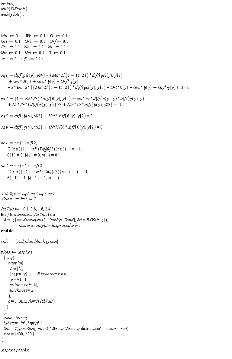 restart; with(DEtools); with(plots); Mn := .1; We := .1; Omega := .1; Grt := .1; Grc := .1; Grf := .1; Pr := .1; Nb := .1; Nt := .1; Ntc := .1; Nct := .1; beta := .1; alpha := .1; f := .1; eq1 := diff(psi(y), `$`(y, 4))-Mn^2*(diff(psi(y), `$`(y, 2)))/(Omega^2+1)+Grt*theta(y)+Grc*phi(y)-Grf*gamma(y)-2*We^2*(Mn^2*(diff(psi(y), `$`(y, 2)))/(Omega^2+1)-Grt*theta(y)-Grc*phi(y)+Grf*gamma(y))^3 = 0; eq2 := (Pr*Rd+1)*(diff(theta(y), `$`(y, 2)))+Nb*Pr*(diff(theta(y), y))*(diff(gamma(y), y))+Nt*Pr*(diff(theta(y), y))^2+Ntc*Pr*(diff(phi(y), `$`(y, 2)))+beta = 0; eq3 := diff(phi(y), `$`(y, 2))+Nct*(diff(theta(y), `$`(y, 2))) = 0; eq4 := diff(gamma(y), `$`(y, 2))+Nt*(diff(theta(y), `$`(y, 2)))/Nb = 0; bc1 := psi(1) = (1/2)*f, (D(psi))(1)-alpha*((D@@2)(psi))(1) = -1, theta(1) = 0, phi(1) = 0, gamma(1) = 0; bc2 := psi(-1) = -(1/2)*f, (D(psi))(-1)+alpha*((D@@2)(psi))(-1) = -1, theta(-1) = 1, phi(-1) = 1, gamma(-1) = 1; OdeSys := eq1, eq2, eq3, eq4; Cond := bc1, bc2; RdVals := [.1, .8, 1.6, 2.4]; for j to numelems(RdVals) do Ans[j] := dsolve(eval([OdeSys, Cond], Rd = RdVals[j]), numeric, output = listprocedure) end do; cols := [red, blue, black, green]; plotA := display([seq(odeplot(Ans[k], [y, psi(y)], y = -1 .. 1, color = cols[k], thickness = 2), k = 1 .. numelems(RdVals))], axes = boxed, labels = ["y", "&psi;(y)"], title = Typesetting:-mtext("Steady Velocity distribution", color = red), size = [600, 600]); display(plotA)