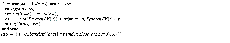 K := proc (nm::indexed) local v, i, res; v := op(0, nm); i := op(nm); res := Typesetting:-msub(Typesetting:-Typeset(Typesetting:-EV(v)), subs(Typesetting:-mi = Typesetting:-mn, Typesetting:-Typeset(Typesetting:-EV(i)))); nprintf(`#%a;`, res) end proc; Rep := proc () options operator, arrow; subsindets([args], typeindex(algebraic, name), K)[] end proc