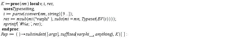 K := proc (nm) local v, i, res; i := parse(convert(nm, string)[9 .. ()]); res := Typesetting:-msub(Typesetting:-mi("varphi"), subs(Typesetting:-mi = Typesetting:-mn, Typesetting:-Typeset(Typesetting:-EV(i)))); nprintf(`#%a;`, res) end proc; Rep := proc () options operator, arrow; subsindets([args], suffixed(varphi__, anything), K)[] end proc