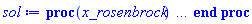 proc (x_rosenbrock) local _res, _dat, _vars, _solnproc, _xout, _ndsol, _pars, _n, _i; option `Copyright (c) 2000 by Waterloo Maple Inc. All rights reserved.`; if 1 < nargs then error "invalid input: too many arguments" end if; _EnvDSNumericSaveDigits := Digits; Digits := 15; if _EnvInFsolve = true then _xout := evalf[_EnvDSNumericSaveDigits](x_rosenbrock) else _xout := evalf(x_rosenbrock) end if; _dat := Array(1..4, {(1) = proc (_x_in) local _x_out, _dtbl, _dat, _vmap, _x0, _y0, _val, _digits, _neq, _nevar, _ndisc, _nevt, _pars, _ini, _par, _i, _j, _k, _src, _t1; option `Copyright (c) 2002 by Waterloo Maple Inc. All rights reserved.`; table( [( "complex" ) = false ] ) _x_out := _x_in; _pars := []; _dtbl := array( 1 .. 4, [( 1 ) = (array( 1 .. 28, [( 1 ) = (datatype = float[8], order = C_order, storage = rectangular), ( 2 ) = (datatype = float[8], order = C_order, storage = rectangular), ( 3 ) = ([0, 0, 0, Array(1..0, 1..2, {}, datatype = float[8], order = C_order)]), ( 4 ) = (Array(1..65, {(1) = 1, (2) = 1, (3) = 0, (4) = 0, (5) = 0, (6) = 0, (7) = 1, (8) = 0, (9) = 0, (10) = 0, (11) = 0, (12) = 0, (13) = 0, (14) = 0, (15) = 0, (16) = 0, (17) = 0, (18) = 1, (19) = 30000, (20) = 0, (21) = 0, (22) = 2, (23) = 3, (24) = 0, (25) = 1, (26) = 15, (27) = 1, (28) = 0, (29) = 1, (30) = 3, (31) = 3, (32) = 0, (33) = 2, (34) = 0, (35) = 0, (36) = 0, (37) = 0, (38) = 0, (39) = 0, (40) = 0, (41) = 0, (42) = 0, (43) = 1, (44) = 0, (45) = 0, (46) = 0, (47) = 0, (48) = 0, (49) = 0, (50) = 50, (51) = 1, (52) = 0, (53) = 0, (54) = 0, (55) = 0, (56) = 0, (57) = 0, (58) = 0, (59) = 10000, (60) = 0, (61) = 1000, (62) = 0, (63) = 0, (64) = -1, (65) = 0}, datatype = integer[8])), ( 5 ) = (Array(1..28, {(1) = 0.1390992872e-3, (2) = 0.10e-5, (3) = .0, (4) = 0.500001e-14, (5) = 0.1390992872e-3, (6) = 0.13356737814211669e-4, (7) = .0, (8) = 0.10e-5, (9) = .0, (10) = .0, (11) = .0, (12) = .0, (13) = 1.0, (14) = .0, (15) = .49999999999999, (16) = .0, (17) = 1.0, (18) = 1.0, (19) = .0, (20) = .0, (21) = 1.0, (22) = 1.0, (23) = .0, (24) = .0, (25) = 0.10e-14, (26) = .0, (27) = .0, (28) = .0}, datatype = float[8], order = C_order)), ( 6 ) = (Array(1..1, {(1) = 21.80596196}, datatype = float[8], order = C_order)), ( 7 ) = ([Array(1..4, 1..7, {(1, 1) = .0, (1, 2) = .203125, (1, 3) = .3046875, (1, 4) = .75, (1, 5) = .8125, (1, 6) = .40625, (1, 7) = .8125, (2, 1) = 0.6378173828125e-1, (2, 2) = .0, (2, 3) = .279296875, (2, 4) = .27237892150878906, (2, 5) = -0.9686851501464844e-1, (2, 6) = 0.1956939697265625e-1, (2, 7) = .5381584167480469, (3, 1) = 0.31890869140625e-1, (3, 2) = .0, (3, 3) = -.34375, (3, 4) = -.335235595703125, (3, 5) = .2296142578125, (3, 6) = .41748046875, (3, 7) = 11.480712890625, (4, 1) = 0.9710520505905151e-1, (4, 2) = .0, (4, 3) = .40350341796875, (4, 4) = 0.20297467708587646e-1, (4, 5) = -0.6054282188415527e-2, (4, 6) = -0.4770040512084961e-1, (4, 7) = .77858567237854}, datatype = float[8], order = C_order), Array(1..6, 1..6, {(1, 1) = .0, (1, 2) = .0, (1, 3) = .0, (1, 4) = .0, (1, 5) = .0, (1, 6) = 1.0, (2, 1) = .25, (2, 2) = .0, (2, 3) = .0, (2, 4) = .0, (2, 5) = .0, (2, 6) = 1.0, (3, 1) = .1875, (3, 2) = .5625, (3, 3) = .0, (3, 4) = .0, (3, 5) = .0, (3, 6) = 2.0, (4, 1) = .23583984375, (4, 2) = -.87890625, (4, 3) = .890625, (4, 4) = .0, (4, 5) = .0, (4, 6) = .2681884765625, (5, 1) = .1272735595703125, (5, 2) = -.5009765625, (5, 3) = .44921875, (5, 4) = -0.128936767578125e-1, (5, 5) = .0, (5, 6) = 0.626220703125e-1, (6, 1) = -0.927734375e-1, (6, 2) = .626220703125, (6, 3) = -.4326171875, (6, 4) = .1418304443359375, (6, 5) = -0.861053466796875e-1, (6, 6) = .3131103515625}, datatype = float[8], order = C_order), Array(1..6, {(1) = .0, (2) = .386, (3) = .21, (4) = .63, (5) = 1.0, (6) = 1.0}, datatype = float[8], order = C_order), Array(1..6, {(1) = .25, (2) = -.1043, (3) = .1035, (4) = -0.362e-1, (5) = .0, (6) = .0}, datatype = float[8], order = C_order), Array(1..6, 1..5, {(1, 1) = .0, (1, 2) = .0, (1, 3) = .0, (1, 4) = .0, (1, 5) = .0, (2, 1) = 1.544, (2, 2) = .0, (2, 3) = .0, (2, 4) = .0, (2, 5) = .0, (3, 1) = .9466785280815533, (3, 2) = .25570116989825814, (3, 3) = .0, (3, 4) = .0, (3, 5) = .0, (4, 1) = 3.3148251870684886, (4, 2) = 2.896124015972123, (4, 3) = .9986419139977808, (4, 4) = .0, (4, 5) = .0, (5, 1) = 1.2212245092262748, (5, 2) = 6.019134481287752, (5, 3) = 12.537083329320874, (5, 4) = -.687886036105895, (5, 5) = .0, (6, 1) = 1.2212245092262748, (6, 2) = 6.019134481287752, (6, 3) = 12.537083329320874, (6, 4) = -.687886036105895, (6, 5) = 1.0}, datatype = float[8], order = C_order), Array(1..6, 1..5, {(1, 1) = .0, (1, 2) = .0, (1, 3) = .0, (1, 4) = .0, (1, 5) = .0, (2, 1) = -5.6688, (2, 2) = .0, (2, 3) = .0, (2, 4) = .0, (2, 5) = .0, (3, 1) = -2.4300933568337584, (3, 2) = -.20635991570891224, (3, 3) = .0, (3, 4) = .0, (3, 5) = .0, (4, 1) = -.10735290581452621, (4, 2) = -9.594562251021896, (4, 3) = -20.470286148096154, (4, 4) = .0, (4, 5) = .0, (5, 1) = 7.496443313968615, (5, 2) = -10.246804314641219, (5, 3) = -33.99990352819906, (5, 4) = 11.708908932061595, (5, 5) = .0, (6, 1) = 8.083246795922411, (6, 2) = -7.981132988062785, (6, 3) = -31.52159432874373, (6, 4) = 16.319305431231363, (6, 5) = -6.0588182388340535}, datatype = float[8], order = C_order), Array(1..3, 1..5, {(1, 1) = .0, (1, 2) = .0, (1, 3) = .0, (1, 4) = .0, (1, 5) = .0, (2, 1) = 10.126235083446911, (2, 2) = -7.487995877607633, (2, 3) = -34.800918615557414, (2, 4) = -7.9927717075687275, (2, 5) = 1.0251377232956207, (3, 1) = -.6762803392806898, (3, 2) = 6.087714651678606, (3, 3) = 16.43084320892463, (3, 4) = 24.767225114183653, (3, 5) = -6.5943891257167815}, datatype = float[8], order = C_order)]), ( 9 ) = ([Array(1..1, {(1) = 1.0}, datatype = float[8], order = C_order), Array(1..1, {(1) = .0}, datatype = float[8], order = C_order), Array(1..1, {(1) = .0}, datatype = float[8], order = C_order), Array(1..1, {(1) = .0}, datatype = float[8], order = C_order), Array(1..1, {(1) = -162502067.43793884}, datatype = float[8], order = C_order), Array(1..1, 1..1, {(1, 1) = -49.81617060028293}, datatype = float[8], order = C_order), Array(1..1, 1..1, {(1, 1) = .0}, datatype = float[8], order = C_order), Array(1..1, {(1) = .0}, datatype = float[8], order = C_order), Array(1..1, 1..1, {(1, 1) = .0}, datatype = float[8], order = C_order), Array(1..1, 1..6, {(1, 1) = .0, (1, 2) = .0, (1, 3) = .0, (1, 4) = .0, (1, 5) = .0, (1, 6) = .0}, datatype = float[8], order = C_order), Array(1..1, {(1) = 0}, datatype = integer[8]), Array(1..1, {(1) = .0}, datatype = float[8], order = C_order), Array(1..1, {(1) = .0}, datatype = float[8], order = C_order), Array(1..1, {(1) = .0}, datatype = float[8], order = C_order), Array(1..1, {(1) = .0}, datatype = float[8], order = C_order), Array(1..1, {(1) = .0}, datatype = float[8], order = C_order), Array(1..2, {(1) = .0, (2) = .0}, datatype = float[8], order = C_order), Array(1..1, {(1) = 0}, datatype = integer[8])]), ( 8 ) = ([Array(1..1, {(1) = 21.80596196}, datatype = float[8], order = C_order), Array(1..1, {(1) = .0}, datatype = float[8], order = C_order), Array(1..1, {(1) = -163627977.75921127}, datatype = float[8], order = C_order), 0, 0]), ( 11 ) = (Array(1..6, 0..1, {(1, 1) = .0, (2, 0) = .0, (2, 1) = .0, (3, 0) = .0, (3, 1) = .0, (4, 0) = .0, (4, 1) = .0, (5, 0) = .0, (5, 1) = .0, (6, 0) = .0, (6, 1) = .0}, datatype = float[8], order = C_order)), ( 10 ) = ([proc (N, X, Y, YP) option `[Y[1] = e(f)]`; YP[1] := 2*(exp(Y[1])-1)*Y[1]*(-(1/2)*X^3-(1/2)*X^2+2*X+3)/((1+(Y[1]-1)*exp(Y[1]))*(X+1)*(X+2)*X); 0 end proc, proc (X, Y, FX, FY) FX[1 .. 1] := 0; FY[1 .. 1, 1 .. 1] := 0; FY[1, 1] := 2*exp(Y[1])*Y[1]*(-(1/2)*X^3-(1/2)*X^2+2*X+3)/((1+(Y[1]-1)*exp(Y[1]))*(X+1)*(X+2)*X)+2*(exp(Y[1])-1)*(-(1/2)*X^3-(1/2)*X^2+2*X+3)/((1+(Y[1]-1)*exp(Y[1]))*(X+1)*(X+2)*X)-2*(exp(Y[1])-1)*Y[1]*(-(1/2)*X^3-(1/2)*X^2+2*X+3)*(exp(Y[1])+(Y[1]-1)*exp(Y[1]))/((1+(Y[1]-1)*exp(Y[1]))^2*(X+1)*(X+2)*X); FX[1] := 2*(exp(Y[1])-1)*Y[1]*(-(3/2)*X^2-X+2)/((1+(Y[1]-1)*exp(Y[1]))*(X+1)*(X+2)*X)-2*(exp(Y[1])-1)*Y[1]*(-(1/2)*X^3-(1/2)*X^2+2*X+3)/((1+(Y[1]-1)*exp(Y[1]))*(X+1)^2*(X+2)*X)-2*(exp(Y[1])-1)*Y[1]*(-(1/2)*X^3-(1/2)*X^2+2*X+3)/((1+(Y[1]-1)*exp(Y[1]))*(X+1)*(X+2)^2*X)-2*(exp(Y[1])-1)*Y[1]*(-(1/2)*X^3-(1/2)*X^2+2*X+3)/((1+(Y[1]-1)*exp(Y[1]))*(X+1)*(X+2)*X^2); 0 end proc, 0, 0, 0, 0, 0, 0, 0, 0, 0, 0]), ( 13 ) = (), ( 12 ) = (), ( 15 ) = ("rosenbrock"), ( 14 ) = ([0, 0]), ( 18 ) = ([]), ( 19 ) = (0), ( 16 ) = ([0, 0, 0, 0, 0, 0, []]), ( 17 ) = ([proc (N, X, Y, YP) option `[Y[1] = e(f)]`; YP[1] := 2*(exp(Y[1])-1)*Y[1]*(-(1/2)*X^3-(1/2)*X^2+2*X+3)/((1+(Y[1]-1)*exp(Y[1]))*(X+1)*(X+2)*X); 0 end proc, proc (X, Y, FX, FY) FX[1 .. 1] := 0; FY[1 .. 1, 1 .. 1] := 0; FY[1, 1] := 2*exp(Y[1])*Y[1]*(-(1/2)*X^3-(1/2)*X^2+2*X+3)/((1+(Y[1]-1)*exp(Y[1]))*(X+1)*(X+2)*X)+2*(exp(Y[1])-1)*(-(1/2)*X^3-(1/2)*X^2+2*X+3)/((1+(Y[1]-1)*exp(Y[1]))*(X+1)*(X+2)*X)-2*(exp(Y[1])-1)*Y[1]*(-(1/2)*X^3-(1/2)*X^2+2*X+3)*(exp(Y[1])+(Y[1]-1)*exp(Y[1]))/((1+(Y[1]-1)*exp(Y[1]))^2*(X+1)*(X+2)*X); FX[1] := 2*(exp(Y[1])-1)*Y[1]*(-(3/2)*X^2-X+2)/((1+(Y[1]-1)*exp(Y[1]))*(X+1)*(X+2)*X)-2*(exp(Y[1])-1)*Y[1]*(-(1/2)*X^3-(1/2)*X^2+2*X+3)/((1+(Y[1]-1)*exp(Y[1]))*(X+1)^2*(X+2)*X)-2*(exp(Y[1])-1)*Y[1]*(-(1/2)*X^3-(1/2)*X^2+2*X+3)/((1+(Y[1]-1)*exp(Y[1]))*(X+1)*(X+2)^2*X)-2*(exp(Y[1])-1)*Y[1]*(-(1/2)*X^3-(1/2)*X^2+2*X+3)/((1+(Y[1]-1)*exp(Y[1]))*(X+1)*(X+2)*X^2); 0 end proc, 0, 0, 0, 0, 0, 0, 0, 0, 0, 0]), ( 22 ) = (0), ( 23 ) = (0), ( 20 ) = ([]), ( 21 ) = (0), ( 27 ) = (""), ( 26 ) = (Array(1..0, {})), ( 25 ) = (Array(1..0, {})), ( 24 ) = (0), ( 28 ) = (0)  ] ))  ] ); _y0 := Array(0..1, {(1) = 0.1390992872e-3}); _vmap := array( 1 .. 1, [( 1 ) = (1)  ] ); _x0 := _dtbl[1][5][5]; _neq := _dtbl[1][4][1]; _nevar := _dtbl[1][4][3]; _ndisc := _dtbl[1][4][4]; _nevt := _dtbl[1][4][16]; if not type(_x_out, 'numeric') then if member(_x_out, ["start", "left", "right"]) then if _Env_smart_dsolve_numeric = true or _dtbl[1][4][10] = 1 then if _x_out = "left" then if type(_dtbl[2], 'array') then return _dtbl[2][5][1] end if elif _x_out = "right" then if type(_dtbl[3], 'array') then return _dtbl[3][5][1] end if end if end if; return _dtbl[1][5][5] elif _x_out = "method" then return _dtbl[1][15] elif _x_out = "storage" then return evalb(_dtbl[1][4][10] = 1) elif _x_out = "leftdata" then if not type(_dtbl[2], 'array') then return NULL else return eval(_dtbl[2]) end if elif _x_out = "rightdata" then if not type(_dtbl[3], 'array') then return NULL else return eval(_dtbl[3]) end if elif _x_out = "enginedata" then return _dtbl[1] elif _x_out = "enginereset" then _dtbl[2] := evaln(_dtbl[2]); _dtbl[3] := evaln(_dtbl[3]); return NULL elif _x_out = "initial" then return procname(_y0[0]) elif _x_out = "laxtol" then return _dtbl[`if`(member(_dtbl[4], {2, 3}), _dtbl[4], 1)][5][18] elif _x_out = "numfun" then return `if`(member(_dtbl[4], {2, 3}), _dtbl[_dtbl[4]][4][18], 0) elif _x_out = "parameters" then return [seq(_y0[_neq+_i], _i = 1 .. nops(_pars))] elif _x_out = "initial_and_parameters" then return procname(_y0[0]), [seq(_y0[_neq+_i], _i = 1 .. nops(_pars))] elif _x_out = "last" then if _dtbl[4] <> 2 and _dtbl[4] <> 3 or _x0-_dtbl[_dtbl[4]][5][1] = 0. then error "no information is available on last computed point" else _x_out := _dtbl[_dtbl[4]][5][1] end if elif _x_out = "function" then if _dtbl[1][4][33]-2. = 0 then return eval(_dtbl[1][10], 1) else return eval(_dtbl[1][10][1], 1) end if elif _x_out = "map" then return copy(_vmap) elif type(_x_in, `=`) and type(rhs(_x_in), 'list') and member(lhs(_x_in), {"initial", "parameters", "initial_and_parameters"}) then _ini, _par := [], []; if lhs(_x_in) = "initial" then _ini := rhs(_x_in) elif lhs(_x_in) = "parameters" then _par := rhs(_x_in) elif select(type, rhs(_x_in), `=`) <> [] then _par, _ini := selectremove(type, rhs(_x_in), `=`) elif nops(rhs(_x_in)) < nops(_pars)+1 then error "insufficient data for specification of initial and parameters" else _par := rhs(_x_in)[-nops(_pars) .. -1]; _ini := rhs(_x_in)[1 .. -nops(_pars)-1] end if; _x_out := lhs(_x_out); _i := false; if _par <> [] then _i := `dsolve/numeric/process_parameters`(_neq, _pars, _par, _y0) end if; if _ini <> [] then _i := `dsolve/numeric/process_initial`(_neq-_nevar, _ini, _y0, _pars, _vmap) or _i end if; if _i then `dsolve/numeric/SC/reinitialize`(_dtbl, _y0, _neq, procname, _pars); if _Env_smart_dsolve_numeric = true and type(_y0[0], 'numeric') and _dtbl[1][4][10] <> 1 then procname("right") := _y0[0]; procname("left") := _y0[0] end if end if; if _x_out = "initial" then return [_y0[0], seq(_y0[_vmap[_i]], _i = 1 .. _neq-_nevar)] elif _x_out = "parameters" then return [seq(_y0[_neq+_i], _i = 1 .. nops(_pars))] else return [_y0[0], seq(_y0[_vmap[_i]], _i = 1 .. _neq-_nevar)], [seq(_y0[_neq+_i], _i = 1 .. nops(_pars))] end if elif _x_in = "eventstop" then if _nevt = 0 then error "this solution has no events" end if; _i := _dtbl[4]; if _i <> 2 and _i <> 3 then return 0 end if; if _dtbl[_i][4][10] = 1 and assigned(_dtbl[5-_i]) and _dtbl[_i][4][9] < 100 and 100 <= _dtbl[5-_i][4][9] then _i := 5-_i; _dtbl[4] := _i; _j := round(_dtbl[_i][4][17]); return round(_dtbl[_i][3][1][_j, 1]) elif 100 <= _dtbl[_i][4][9] then _j := round(_dtbl[_i][4][17]); return round(_dtbl[_i][3][1][_j, 1]) else return 0 end if elif _x_in = "eventstatus" then if _nevt = 0 then error "this solution has no events" end if; _i := [selectremove(proc (a) options operator, arrow; _dtbl[1][3][1][a, 7] = 1 end proc, {seq(_j, _j = 1 .. round(_dtbl[1][3][1][_nevt+1, 1]))})]; return ':-enabled' = _i[1], ':-disabled' = _i[2] elif _x_in = "eventclear" then if _nevt = 0 then error "this solution has no events" end if; _i := _dtbl[4]; if _i <> 2 and _i <> 3 then error "no events to clear" end if; if _dtbl[_i][4][10] = 1 and assigned(_dtbl[5-_i]) and _dtbl[_i][4][9] < 100 and 100 < _dtbl[5-_i][4][9] then _dtbl[4] := 5-_i; _i := 5-_i end if; if _dtbl[_i][4][9] < 100 then error "no events to clear" elif _nevt < _dtbl[_i][4][9]-100 then error "event error condition cannot be cleared" else _j := _dtbl[_i][4][9]-100; if irem(round(_dtbl[_i][3][1][_j, 4]), 2) = 1 then error "retriggerable events cannot be cleared" end if; _j := round(_dtbl[_i][3][1][_j, 1]); for _k to _nevt do if _dtbl[_i][3][1][_k, 1] = _j then if _dtbl[_i][3][1][_k, 2] = 3 then error "range events cannot be cleared" end if; _dtbl[_i][3][1][_k, 8] := _dtbl[_i][3][1][_nevt+1, 8] end if end do; _dtbl[_i][4][17] := 0; _dtbl[_i][4][9] := 0; if _dtbl[1][4][10] = 1 then if _i = 2 then try procname(procname("left")) catch:  end try else try procname(procname("right")) catch:  end try end if end if end if; return  elif type(_x_in, `=`) and member(lhs(_x_in), {"eventdisable", "eventenable"}) then if _nevt = 0 then error "this solution has no events" end if; if type(rhs(_x_in), {('list')('posint'), ('set')('posint')}) then _i := {op(rhs(_x_in))} elif type(rhs(_x_in), 'posint') then _i := {rhs(_x_in)} else error "event identifiers must be integers in the range 1..%1", round(_dtbl[1][3][1][_nevt+1, 1]) end if; if select(proc (a) options operator, arrow; _nevt < a end proc, _i) <> {} then error "event identifiers must be integers in the range 1..%1", round(_dtbl[1][3][1][_nevt+1, 1]) end if; _k := {}; for _j to _nevt do if member(round(_dtbl[1][3][1][_j, 1]), _i) then _k := `union`(_k, {_j}) end if end do; _i := _k; if lhs(_x_in) = "eventdisable" then _dtbl[4] := 0; _j := [evalb(assigned(_dtbl[2]) and member(_dtbl[2][4][17], _i)), evalb(assigned(_dtbl[3]) and member(_dtbl[3][4][17], _i))]; for _k in _i do _dtbl[1][3][1][_k, 7] := 0; if assigned(_dtbl[2]) then _dtbl[2][3][1][_k, 7] := 0 end if; if assigned(_dtbl[3]) then _dtbl[3][3][1][_k, 7] := 0 end if end do; if _j[1] then for _k to _nevt+1 do if _k <= _nevt and not type(_dtbl[2][3][4][_k, 1], 'undefined') then userinfo(3, {'events', 'eventreset'}, `reinit #2, event code `, _k, ` to defined init `, _dtbl[2][3][4][_k, 1]); _dtbl[2][3][1][_k, 8] := _dtbl[2][3][4][_k, 1] elif _dtbl[2][3][1][_k, 2] = 0 and irem(iquo(round(_dtbl[2][3][1][_k, 4]), 32), 2) = 1 then userinfo(3, {'events', 'eventreset'}, `reinit #2, event code `, _k, ` to rate hysteresis init `, _dtbl[2][5][24]); _dtbl[2][3][1][_k, 8] := _dtbl[2][5][24] elif _dtbl[2][3][1][_k, 2] = 0 and irem(iquo(round(_dtbl[2][3][1][_k, 4]), 2), 2) = 0 then userinfo(3, {'events', 'eventreset'}, `reinit #2, event code `, _k, ` to initial init `, _x0); _dtbl[2][3][1][_k, 8] := _x0 else userinfo(3, {'events', 'eventreset'}, `reinit #2, event code `, _k, ` to fireinitial init `, _x0-1); _dtbl[2][3][1][_k, 8] := _x0-1 end if end do; _dtbl[2][4][17] := 0; _dtbl[2][4][9] := 0; if _dtbl[1][4][10] = 1 then procname(procname("left")) end if end if; if _j[2] then for _k to _nevt+1 do if _k <= _nevt and not type(_dtbl[3][3][4][_k, 2], 'undefined') then userinfo(3, {'events', 'eventreset'}, `reinit #3, event code `, _k, ` to defined init `, _dtbl[3][3][4][_k, 2]); _dtbl[3][3][1][_k, 8] := _dtbl[3][3][4][_k, 2] elif _dtbl[3][3][1][_k, 2] = 0 and irem(iquo(round(_dtbl[3][3][1][_k, 4]), 32), 2) = 1 then userinfo(3, {'events', 'eventreset'}, `reinit #3, event code `, _k, ` to rate hysteresis init `, _dtbl[3][5][24]); _dtbl[3][3][1][_k, 8] := _dtbl[3][5][24] elif _dtbl[3][3][1][_k, 2] = 0 and irem(iquo(round(_dtbl[3][3][1][_k, 4]), 2), 2) = 0 then userinfo(3, {'events', 'eventreset'}, `reinit #3, event code `, _k, ` to initial init `, _x0); _dtbl[3][3][1][_k, 8] := _x0 else userinfo(3, {'events', 'eventreset'}, `reinit #3, event code `, _k, ` to fireinitial init `, _x0+1); _dtbl[3][3][1][_k, 8] := _x0+1 end if end do; _dtbl[3][4][17] := 0; _dtbl[3][4][9] := 0; if _dtbl[1][4][10] = 1 then procname(procname("right")) end if end if else for _k in _i do _dtbl[1][3][1][_k, 7] := 1 end do; _dtbl[2] := evaln(_dtbl[2]); _dtbl[3] := evaln(_dtbl[3]); _dtbl[4] := 0; if _dtbl[1][4][10] = 1 then if _x0 <= procname("right") then try procname(procname("right")) catch:  end try end if; if procname("left") <= _x0 then try procname(procname("left")) catch:  end try end if end if end if; return  elif type(_x_in, `=`) and lhs(_x_in) = "eventfired" then if not type(rhs(_x_in), 'list') then error "'eventfired' must be specified as a list" end if; if _nevt = 0 then error "this solution has no events" end if; if _dtbl[4] <> 2 and _dtbl[4] <> 3 then error "'direction' must be set prior to calling/setting 'eventfired'" end if; _i := _dtbl[4]; _val := NULL; if not assigned(_EnvEventRetriggerWarned) then _EnvEventRetriggerWarned := false end if; for _k in rhs(_x_in) do if type(_k, 'integer') then _src := _k elif type(_k, 'integer' = 'anything') and type(evalf(rhs(_k)), 'numeric') then _k := lhs(_k) = evalf[max(Digits, 18)](rhs(_k)); _src := lhs(_k) else error "'eventfired' entry is not valid: %1", _k end if; if _src < 1 or round(_dtbl[1][3][1][_nevt+1, 1]) < _src then error "event identifiers must be integers in the range 1..%1", round(_dtbl[1][3][1][_nevt+1, 1]) end if; _src := {seq(`if`(_dtbl[1][3][1][_j, 1]-_src = 0., _j, NULL), _j = 1 .. _nevt)}; if nops(_src) <> 1 then error "'eventfired' can only be set/queried for root-finding events and time/interval events" end if; _src := _src[1]; if _dtbl[1][3][1][_src, 2] <> 0. and _dtbl[1][3][1][_src, 2]-2. <> 0. then error "'eventfired' can only be set/queried for root-finding events and time/interval events" elif irem(round(_dtbl[1][3][1][_src, 4]), 2) = 1 then if _EnvEventRetriggerWarned = false then WARNING(`'eventfired' has no effect on events that retrigger`) end if; _EnvEventRetriggerWarned := true end if; if _dtbl[_i][3][1][_src, 2] = 0 and irem(iquo(round(_dtbl[_i][3][1][_src, 4]), 32), 2) = 1 then _val := _val, undefined elif type(_dtbl[_i][3][4][_src, _i-1], 'undefined') or _i = 2 and _dtbl[2][3][1][_src, 8] < _dtbl[2][3][4][_src, 1] or _i = 3 and _dtbl[3][3][4][_src, 2] < _dtbl[3][3][1][_src, 8] then _val := _val, _dtbl[_i][3][1][_src, 8] else _val := _val, _dtbl[_i][3][4][_src, _i-1] end if; if type(_k, `=`) then if _dtbl[_i][3][1][_src, 2] = 0 and irem(iquo(round(_dtbl[_i][3][1][_src, 4]), 32), 2) = 1 then error "cannot set event code for a rate hysteresis event" end if; userinfo(3, {'events', 'eventreset'}, `manual set event code `, _src, ` to value `, rhs(_k)); _dtbl[_i][3][1][_src, 8] := rhs(_k); _dtbl[_i][3][4][_src, _i-1] := rhs(_k) end if end do; return [_val] elif type(_x_in, `=`) and lhs(_x_in) = "direction" then if not member(rhs(_x_in), {-1, 1, ':-left', ':-right'}) then error "'direction' must be specified as either '1' or 'right' (positive) or '-1' or 'left' (negative)" end if; _src := `if`(_dtbl[4] = 2, -1, `if`(_dtbl[4] = 3, 1, undefined)); _i := `if`(member(rhs(_x_in), {1, ':-right'}), 3, 2); _dtbl[4] := _i; _dtbl[_i] := `dsolve/numeric/SC/IVPdcopy`(_dtbl[1], `if`(assigned(_dtbl[_i]), _dtbl[_i], NULL)); if 0 < _nevt then for _j to _nevt+1 do if _j <= _nevt and not type(_dtbl[_i][3][4][_j, _i-1], 'undefined') then userinfo(3, {'events', 'eventreset'}, `reinit #4, event code `, _j, ` to defined init `, _dtbl[_i][3][4][_j, _i-1]); _dtbl[_i][3][1][_j, 8] := _dtbl[_i][3][4][_j, _i-1] elif _dtbl[_i][3][1][_j, 2] = 0 and irem(iquo(round(_dtbl[_i][3][1][_j, 4]), 32), 2) = 1 then userinfo(3, {'events', 'eventreset'}, `reinit #4, event code `, _j, ` to rate hysteresis init `, _dtbl[_i][5][24]); _dtbl[_i][3][1][_j, 8] := _dtbl[_i][5][24] elif _dtbl[_i][3][1][_j, 2] = 0 and irem(iquo(round(_dtbl[_i][3][1][_j, 4]), 2), 2) = 0 then userinfo(3, {'events', 'eventreset'}, `reinit #4, event code `, _j, ` to initial init `, _x0); _dtbl[_i][3][1][_j, 8] := _x0 else userinfo(3, {'events', 'eventreset'}, `reinit #4, event code `, _j, ` to fireinitial init `, _x0-2*_i+5.0); _dtbl[_i][3][1][_j, 8] := _x0-2*_i+5.0 end if end do end if; return _src elif _x_in = "eventcount" then if _dtbl[1][3][1] = 0 or _dtbl[4] <> 2 and _dtbl[4] <> 3 then return 0 else return round(_dtbl[_dtbl[4]][3][1][_nevt+1, 12]) end if elif type(_x_in, `=`) and lhs(_x_in) = "setdatacallback" then if not type(rhs(_x_in), 'nonegint') then error "data callback must be a nonnegative integer (address)" end if; _dtbl[1][28] := rhs(_x_in) elif type(_x_in, `=`) and lhs(_x_in) = "Array" then _i := rhs(_x_in); if not type(_i, 'list') or nops(_i) <> 2 or not type(_i[1], 'numeric') or not type(_i[2], 'posint') or _i[2] < 2 then error "Array output must be specified as [end time, min number of points]" end if; _src := array(1 .. 1, [`dsolve/numeric/SC/IVPdcopy`(_dtbl[1])]); if 0 < 0 then if `dsolve/numeric/checkglobals`(op(_src[1][14]), _pars, _neq, _y0) then `dsolve/numeric/SC/reinitialize`(_src, _y0, _neq, procname, _pars, 1) end if end if; if _src[1][4][7] = 0 then error "parameters must be initialized before solution can be computed" end if; _val := `dsolve/numeric/SC/IVPvalues`(_src[1], _x0 .. _i[1], _i[2], _i[2], []); if _val[3] <> "" then `dsolve/numeric/warning`(cat(`requested integration incomplete, received error:`, convert(_val[3], 'symbol'))) end if; _t1 := Array(1 .. _val[2], 0 .. _neq-_nevar+nops(_pars)); _t1[() .. (), 0] := _val[1][1 .. _val[2], 0]; for _i to _neq-_nevar do _t1[() .. (), _i] := _val[1][1 .. _val[2], _vmap[_i]] end do; for _i to nops(_pars) do _t1[() .. (), _neq-_nevar+_i] := _val[1][1 .. _val[2], _neq+_i] end do; return _t1 else return "procname" end if end if; if _x_out = _x0 then return [_x0, seq(evalf(_dtbl[1][6][_vmap[_i]]), _i = 1 .. _neq-_nevar)] end if; _i := `if`(_x0 <= _x_out, 3, 2); if _x_in = "last" and 0 < _dtbl[_i][4][9] and _dtbl[_i][4][9] < 100 then _dat := eval(_dtbl[_i], 2); _j := _dat[4][20]; return [_dat[11][_j, 0], seq(_dat[11][_j, _vmap[_i]], _i = 1 .. _neq-_nevar-_ndisc), seq(_dat[8][1][_vmap[_i]], _i = _neq-_nevar-_ndisc+1 .. _neq-_nevar)] end if; if not type(_dtbl[_i], 'array') then _dtbl[_i] := `dsolve/numeric/SC/IVPdcopy`(_dtbl[1], `if`(assigned(_dtbl[_i]), _dtbl[_i], NULL)); if 0 < _nevt then for _j to _nevt+1 do if _j <= _nevt and not type(_dtbl[_i][3][4][_j, _i-1], 'undefined') then userinfo(3, {'events', 'eventreset'}, `reinit #5, event code `, _j, ` to defined init `, _dtbl[_i][3][4][_j, _i-1]); _dtbl[_i][3][1][_j, 8] := _dtbl[_i][3][4][_j, _i-1] elif _dtbl[_i][3][1][_j, 2] = 0 and irem(iquo(round(_dtbl[_i][3][1][_j, 4]), 32), 2) = 1 then userinfo(3, {'events', 'eventreset'}, `reinit #5, event code `, _j, ` to rate hysteresis init `, _dtbl[_i][5][24]); _dtbl[_i][3][1][_j, 8] := _dtbl[_i][5][24] elif _dtbl[_i][3][1][_j, 2] = 0 and irem(iquo(round(_dtbl[_i][3][1][_j, 4]), 2), 2) = 0 then userinfo(3, {'events', 'eventreset'}, `reinit #5, event code `, _j, ` to initial init `, _x0); _dtbl[_i][3][1][_j, 8] := _x0 else userinfo(3, {'events', 'eventreset'}, `reinit #5, event code `, _j, ` to fireinitial init `, _x0-2*_i+5.0); _dtbl[_i][3][1][_j, 8] := _x0-2*_i+5.0 end if end do end if end if; if _x_in <> "last" then if 0 < 0 then if `dsolve/numeric/checkglobals`(op(_dtbl[1][14]), _pars, _neq, _y0) then `dsolve/numeric/SC/reinitialize`(_dtbl, _y0, _neq, procname, _pars, _i) end if end if; if _dtbl[1][4][7] = 0 then error "parameters must be initialized before solution can be computed" end if end if; _dat := eval(_dtbl[_i], 2); _dtbl[4] := _i; try _src := `dsolve/numeric/SC/IVPrun`(_dat, _x_out) catch: userinfo(2, `dsolve/debug`, print(`Exception in solnproc:`, [lastexception][2 .. -1])); error  end try; if _dat[17] <> _dtbl[1][17] then _dtbl[1][17] := _dat[17]; _dtbl[1][10] := _dat[10] end if; if _src = 0 and 100 < _dat[4][9] then _val := _dat[3][1][_nevt+1, 8] else _val := _dat[11][_dat[4][20], 0] end if; if _src <> 0 or _dat[4][9] <= 0 then _dtbl[1][5][1] := _x_out else _dtbl[1][5][1] := _val end if; if _i = 3 and _val < _x_out then Rounding := -infinity; if _dat[4][9] = 1 then error "cannot evaluate the solution further right of %1, probably a singularity", evalf[8](_val) elif _dat[4][9] = 2 then error "cannot evaluate the solution further right of %1, maxfun limit exceeded (see ?dsolve,maxfun for details)", evalf[8](_val) elif _dat[4][9] = 3 then if _dat[4][25] = 3 then error "cannot evaluate the solution past the initial point, problem may be initially singular or improperly set up" else error "cannot evaluate the solution past the initial point, problem may be complex, initially singular or improperly set up" end if elif _dat[4][9] = 4 then error "cannot evaluate the solution further right of %1, accuracy goal cannot be achieved with specified 'minstep'", evalf[8](_val) elif _dat[4][9] = 5 then error "cannot evaluate the solution further right of %1, too many step failures, tolerances may be too loose for problem", evalf[8](_val) elif _dat[4][9] = 6 then error "cannot evaluate the solution further right of %1, cannot downgrade delay storage for problems with delay derivative order > 1, try increasing delaypts", evalf[8](_val) elif _dat[4][9] = 10 then error "cannot evaluate the solution further right of %1, interrupt requested", evalf[8](_val) elif 100 < _dat[4][9] then if _dat[4][9]-100 = _nevt+1 then error "constraint projection failure on event at t=%1", evalf[8](_val) elif _dat[4][9]-100 = _nevt+2 then error "index-1 and derivative evaluation failure on event at t=%1", evalf[8](_val) elif _dat[4][9]-100 = _nevt+3 then error "maximum number of event iterations reached (%1) at t=%2", round(_dat[3][1][_nevt+1, 3]), evalf[8](_val) else if _Env_dsolve_nowarnstop <> true then `dsolve/numeric/warning`(StringTools:-FormatMessage("cannot evaluate the solution further right of %1, event #%2 triggered a halt", evalf[8](_val), round(_dat[3][1][_dat[4][9]-100, 1]))) end if; Rounding := 'nearest'; _x_out := _val end if else error "cannot evaluate the solution further right of %1", evalf[8](_val) end if elif _i = 2 and _x_out < _val then Rounding := infinity; if _dat[4][9] = 1 then error "cannot evaluate the solution further left of %1, probably a singularity", evalf[8](_val) elif _dat[4][9] = 2 then error "cannot evaluate the solution further left of %1, maxfun limit exceeded (see ?dsolve,maxfun for details)", evalf[8](_val) elif _dat[4][9] = 3 then if _dat[4][25] = 3 then error "cannot evaluate the solution past the initial point, problem may be initially singular or improperly set up" else error "cannot evaluate the solution past the initial point, problem may be complex, initially singular or improperly set up" end if elif _dat[4][9] = 4 then error "cannot evaluate the solution further left of %1, accuracy goal cannot be achieved with specified 'minstep'", evalf[8](_val) elif _dat[4][9] = 5 then error "cannot evaluate the solution further left of %1, too many step failures, tolerances may be too loose for problem", evalf[8](_val) elif _dat[4][9] = 6 then error "cannot evaluate the solution further left of %1, cannot downgrade delay storage for problems with delay derivative order > 1, try increasing delaypts", evalf[8](_val) elif _dat[4][9] = 10 then error "cannot evaluate the solution further right of %1, interrupt requested", evalf[8](_val) elif 100 < _dat[4][9] then if _dat[4][9]-100 = _nevt+1 then error "constraint projection failure on event at t=%1", evalf[8](_val) elif _dat[4][9]-100 = _nevt+2 then error "index-1 and derivative evaluation failure on event at t=%1", evalf[8](_val) elif _dat[4][9]-100 = _nevt+3 then error "maximum number of event iterations reached (%1) at t=%2", round(_dat[3][1][_nevt+1, 3]), evalf[8](_val) else if _Env_dsolve_nowarnstop <> true then `dsolve/numeric/warning`(StringTools:-FormatMessage("cannot evaluate the solution further left of %1, event #%2 triggered a halt", evalf[8](_val), round(_dat[3][1][_dat[4][9]-100, 1]))) end if; Rounding := 'nearest'; _x_out := _val end if else error "cannot evaluate the solution further left of %1", evalf[8](_val) end if end if; if _EnvInFsolve = true then _digits := _dat[4][26]; if type(_EnvDSNumericSaveDigits, 'posint') then _dat[4][26] := _EnvDSNumericSaveDigits else _dat[4][26] := Digits end if; _Env_dsolve_SC_native := true; if _dat[4][25] = 1 then _i := 1; _dat[4][25] := 2 else _i := _dat[4][25] end if; _val := `dsolve/numeric/SC/IVPval`(_dat, _x_out, _src); _dat[4][25] := _i; _dat[4][26] := _digits; [_x_out, seq(_val[_vmap[_i]], _i = 1 .. _neq-_nevar)] else Digits := _dat[4][26]; _val := `dsolve/numeric/SC/IVPval`(eval(_dat, 2), _x_out, _src); [_x_out, seq(_val[_vmap[_i]], _i = 1 .. _neq-_nevar)] end if end proc, (2) = Array(0..0, {}), (3) = [f, e(f)], (4) = []}); _vars := _dat[3]; _pars := map(lhs, _dat[4]); _n := nops(_vars)-1; _solnproc := _dat[1]; if not type(_xout, 'numeric') then if member(x_rosenbrock, ["start", 'start', "method", 'method', "left", 'left', "right", 'right', "leftdata", "rightdata", "enginedata", "eventstop", 'eventstop', "eventclear", 'eventclear', "eventstatus", 'eventstatus', "eventcount", 'eventcount', "laxtol", 'laxtol', "numfun", 'numfun', NULL]) then _res := _solnproc(convert(x_rosenbrock, 'string')); if 1 < nops([_res]) then return _res elif type(_res, 'array') then return eval(_res, 1) elif _res <> "procname" then return _res end if elif member(x_rosenbrock, ["last", 'last', "initial", 'initial', "parameters", 'parameters', "initial_and_parameters", 'initial_and_parameters', NULL]) then _xout := convert(x_rosenbrock, 'string'); _res := _solnproc(_xout); if _xout = "parameters" then return [seq(_pars[_i] = _res[_i], _i = 1 .. nops(_pars))] elif _xout = "initial_and_parameters" then return [seq(_vars[_i+1] = [_res][1][_i+1], _i = 0 .. _n), seq(_pars[_i] = [_res][2][_i], _i = 1 .. nops(_pars))] else return [seq(_vars[_i+1] = _res[_i+1], _i = 0 .. _n)] end if elif type(_xout, `=`) and member(lhs(_xout), ["initial", 'initial', "parameters", 'parameters', "initial_and_parameters", 'initial_and_parameters', NULL]) then _xout := convert(lhs(x_rosenbrock), 'string') = rhs(x_rosenbrock); if type(rhs(_xout), 'list') then _res := _solnproc(_xout) else error "initial and/or parameter values must be specified in a list" end if; if lhs(_xout) = "initial" then return [seq(_vars[_i+1] = _res[_i+1], _i = 0 .. _n)] elif lhs(_xout) = "parameters" then return [seq(_pars[_i] = _res[_i], _i = 1 .. nops(_pars))] else return [seq(_vars[_i+1] = [_res][1][_i+1], _i = 0 .. _n), seq(_pars[_i] = [_res][2][_i], _i = 1 .. nops(_pars))] end if elif type(_xout, `=`) and member(lhs(_xout), ["eventdisable", 'eventdisable', "eventenable", 'eventenable', "eventfired", 'eventfired', "direction", 'direction', "Array", 'Array', NULL]) then return _solnproc(convert(lhs(x_rosenbrock), 'string') = rhs(x_rosenbrock)) elif _xout = "solnprocedure" then return eval(_solnproc) elif _xout = "sysvars" then return _vars elif _xout = "Array" then return [op(_vars), op(_pars)] end if; if procname <> unknown then return ('procname')(x_rosenbrock) else _ndsol := 1; _ndsol := _ndsol; _ndsol := pointto(_dat[2][0]); return ('_ndsol')(x_rosenbrock) end if end if; try _res := _solnproc(_xout); [seq(_vars[_i+1] = _res[_i+1], _i = 0 .. _n)] catch: error  end try end proc