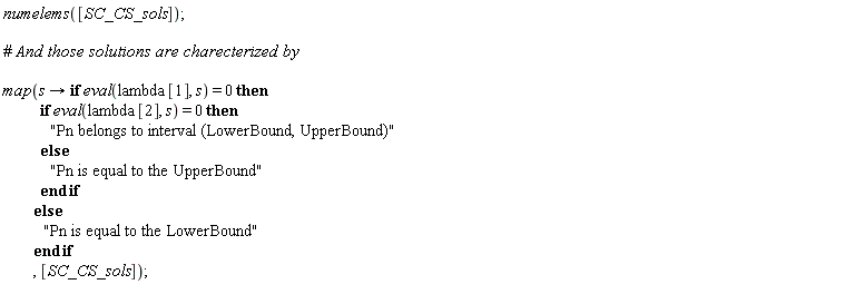 "numelems([SC_CS_sols]);    #` And those solutions are charecterized by`    map(s -> if eval(lambda[1], s) = 0 then              if eval(lambda[2], s) = 0 then                "Pn belongs to interval (LowerBound, UpperBound)"             else               "Pn is equal to the UpperBound"              end if           else             "Pn is equal to the LowerBound"            end if           , [SC_CS_sols]);  "