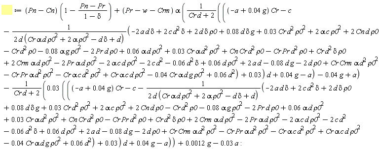 `&Pi;m` := (Pn-Cn)*(1-(Pn-Pr)/(1-delta))+(Pr-w-Crm)*alpha*((((-a+0.4e-1*g)*Cr-c-(-2*a*d*delta+0.6e-1*d^2+0.3e-1*Cr*alpha*d^2*rho0^2+Cn*Cr*d^2*rho0-Cr*Pr*d^2*rho0+Cr*d^2*delta*rho0+2*Crm*alpha*d*rho0^2-2*Pr*alpha*d*rho0^2-2*alpha*c*d*rho0^2+0.8e-1*d*delta*g+2*c*d^2*delta+2*d*delta*rho0+2*alpha*c*rho0^2-0.8e-1*alpha*g*rho0^2+2*Cn*d*rho0+0.6e-1*alpha*d*rho0^2+0.3e-1*Cr*d^2*rho0^2-2*Pr*d*rho0-Cr*d^2*rho0+Cr*Crm*alpha*d^2*rho0^2-Cr*Pr*alpha*d^2*rho0^2-Cr*alpha*c*d^2*rho0^2+Cr*alpha*c*d*rho0^2-0.4e-1*Cr*alpha*d*g*rho0^2+2*a*d-2*c*d^2-0.6e-1*d^2*delta+0.6e-1*d*rho0^2-0.8e-1*d*g-2*d*rho0)/(2*d*(Cr*alpha*d*rho0^2+2*alpha*rho0^2-d*delta+d))+0.3e-1)*d+0.4e-1*g-a)/(Cr*d+2)-0.4e-1*g+a)-(0.3e-1*(((-a+0.4e-1*g)*Cr-c-(-2*a*d*delta+0.6e-1*d^2+0.3e-1*Cr*alpha*d^2*rho0^2+Cn*Cr*d^2*rho0-Cr*Pr*d^2*rho0+Cr*d^2*delta*rho0+2*Crm*alpha*d*rho0^2-2*Pr*alpha*d*rho0^2-2*alpha*c*d*rho0^2+0.8e-1*d*delta*g+2*c*d^2*delta+2*d*delta*rho0+2*alpha*c*rho0^2-0.8e-1*alpha*g*rho0^2+2*Cn*d*rho0+0.6e-1*alpha*d*rho0^2+0.3e-1*Cr*d^2*rho0^2-2*Pr*d*rho0-Cr*d^2*rho0+Cr*Crm*alpha*d^2*rho0^2-Cr*Pr*alpha*d^2*rho0^2-Cr*alpha*c*d^2*rho0^2+Cr*alpha*c*d*rho0^2-0.4e-1*Cr*alpha*d*g*rho0^2+2*a*d-2*c*d^2-0.6e-1*d^2*delta+0.6e-1*d*rho0^2-0.8e-1*d*g-2*d*rho0)/(2*d*(Cr*alpha*d*rho0^2+2*alpha*rho0^2-d*delta+d))+0.3e-1)*d+0.4e-1*g-a))/(Cr*d+2)+0.12e-2*g-0.3e-1*a