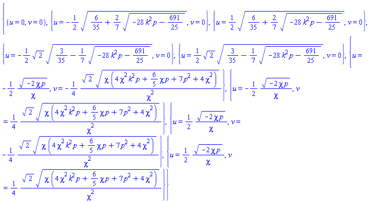 {{u = 0, v = 0}, {u = -(1/2)*(6/35+(2/7)*(-28*k^2*p-691/25)^(1/2))^(1/2), v = 0}, {u = (1/2)*(6/35+(2/7)*(-28*k^2*p-691/25)^(1/2))^(1/2), v = 0}, {u = -(1/2)*2^(1/2)*(3/35-(1/7)*(-28*k^2*p-691/25)^(1/2))^(1/2), v = 0}, {u = (1/2)*2^(1/2)*(3/35-(1/7)*(-28*k^2*p-691/25)^(1/2))^(1/2), v = 0}, {u = -(1/2)*(-2*chi*p)^(1/2)/chi, v = -(1/4)*2^(1/2)*(chi*(4*chi^2*k^2*p+(6/5)*chi*p+7*p^2+4*chi^2))^(1/2)/chi^2}, {u = -(1/2)*(-2*chi*p)^(1/2)/chi, v = (1/4)*2^(1/2)*(chi*(4*chi^2*k^2*p+(6/5)*chi*p+7*p^2+4*chi^2))^(1/2)/chi^2}, {u = (1/2)*(-2*chi*p)^(1/2)/chi, v = -(1/4)*2^(1/2)*(chi*(4*chi^2*k^2*p+(6/5)*chi*p+7*p^2+4*chi^2))^(1/2)/chi^2}, {u = (1/2)*(-2*chi*p)^(1/2)/chi, v = (1/4)*2^(1/2)*(chi*(4*chi^2*k^2*p+(6/5)*chi*p+7*p^2+4*chi^2))^(1/2)/chi^2}}