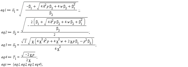 eq1 := S__1 = sqrt((-beta[1]+sqrt(4*k^2*p*beta[2]+4*w*beta[2]+beta[1]^2))/beta[2]); eq2 := S__2 = (1/2)*sqrt(-(2*(beta[1]+sqrt(4*k^2*p*beta[2]+4*w*beta[2]+beta[1]^2)))/beta[2]); eq3 := S__3 = sqrt(2)*sqrt(chi*(4*chi^2*k^2*p+4*chi^2*w+2*chi*p*beta[1]-p^2*beta[2]))/(4*chi^2); eq4 := T__1 = sqrt(-2*chi*p)/(2*chi); eqs := {eq1, eq2, eq3, eq4}
