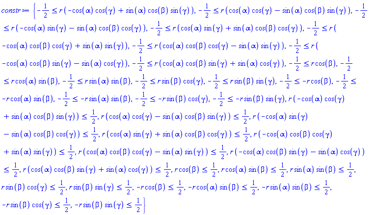 {-1/2 <= r*(-cos(alpha)*cos(gamma)+sin(alpha)*cos(beta)*sin(gamma)), -1/2 <= r*(cos(alpha)*cos(gamma)-sin(alpha)*cos(beta)*sin(gamma)), -1/2 <= r*(-cos(alpha)*sin(gamma)-sin(alpha)*cos(beta)*cos(gamma)), -1/2 <= r*(cos(alpha)*sin(gamma)+sin(alpha)*cos(beta)*cos(gamma)), -1/2 <= r*(-cos(alpha)*cos(beta)*cos(gamma)+sin(alpha)*sin(gamma)), -1/2 <= r*(cos(alpha)*cos(beta)*cos(gamma)-sin(alpha)*sin(gamma)), -1/2 <= r*(-cos(alpha)*cos(beta)*sin(gamma)-sin(alpha)*cos(gamma)), -1/2 <= r*(cos(alpha)*cos(beta)*sin(gamma)+sin(alpha)*cos(gamma)), -1/2 <= r*cos(beta), -1/2 <= r*cos(alpha)*sin(beta), -1/2 <= r*sin(alpha)*sin(beta), -1/2 <= r*sin(beta)*cos(gamma), -1/2 <= r*sin(beta)*sin(gamma), -1/2 <= -r*cos(beta), -1/2 <= -r*cos(alpha)*sin(beta), -1/2 <= -r*sin(alpha)*sin(beta), -1/2 <= -r*sin(beta)*cos(gamma), -1/2 <= -r*sin(beta)*sin(gamma), r*(-cos(alpha)*cos(gamma)+sin(alpha)*cos(beta)*sin(gamma)) <= 1/2, r*(cos(alpha)*cos(gamma)-sin(alpha)*cos(beta)*sin(gamma)) <= 1/2, r*(-cos(alpha)*sin(gamma)-sin(alpha)*cos(beta)*cos(gamma)) <= 1/2, r*(cos(alpha)*sin(gamma)+sin(alpha)*cos(beta)*cos(gamma)) <= 1/2, r*(-cos(alpha)*cos(beta)*cos(gamma)+sin(alpha)*sin(gamma)) <= 1/2, r*(cos(alpha)*cos(beta)*cos(gamma)-sin(alpha)*sin(gamma)) <= 1/2, r*(-cos(alpha)*cos(beta)*sin(gamma)-sin(alpha)*cos(gamma)) <= 1/2, r*(cos(alpha)*cos(beta)*sin(gamma)+sin(alpha)*cos(gamma)) <= 1/2, r*cos(beta) <= 1/2, r*cos(alpha)*sin(beta) <= 1/2, r*sin(alpha)*sin(beta) <= 1/2, r*sin(beta)*cos(gamma) <= 1/2, r*sin(beta)*sin(gamma) <= 1/2, -r*cos(beta) <= 1/2, -r*cos(alpha)*sin(beta) <= 1/2, -r*sin(alpha)*sin(beta) <= 1/2, -r*sin(beta)*cos(gamma) <= 1/2, -r*sin(beta)*sin(gamma) <= 1/2}