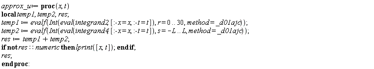 approx_u := proc (x, t) local temp1, temp2, res; temp1 := evalf(Int(eval(integrand2, [:-x = x, :-t = t]), r = 0 .. 30, method = _d01ajc)); temp2 := evalf(Int(eval(integrand4, [:-x = x, :-t = t]), s = -L .. L, method = _d01ajc)); res := temp1+temp2; if not res::numeric then lprint([x, t]) end if; res end proc