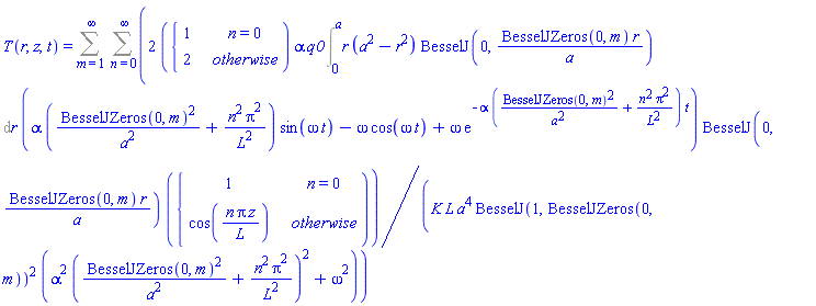 T(r, z, t) = Sum(Sum(2*piecewise(n = 0, 1, 2)*alpha*q0*(Int(r*(a^2-r^2)*BesselJ(0, BesselJZeros(0, m)*r/a), r = 0 .. a))*(alpha*(BesselJZeros(0, m)^2/a^2+n^2*Pi^2/L^2)*sin(omega*t)-omega*cos(omega*t)+omega*exp(-alpha*(BesselJZeros(0, m)^2/a^2+n^2*Pi^2/L^2)*t))*BesselJ(0, BesselJZeros(0, m)*r/a)*piecewise(n = 0, 1, cos(n*Pi*z/L))/(K*L*a^4*BesselJ(1, BesselJZeros(0, m))^2*(alpha^2*(BesselJZeros(0, m)^2/a^2+n^2*Pi^2/L^2)^2+omega^2)), n = 0 .. infinity), m = 1 .. infinity)