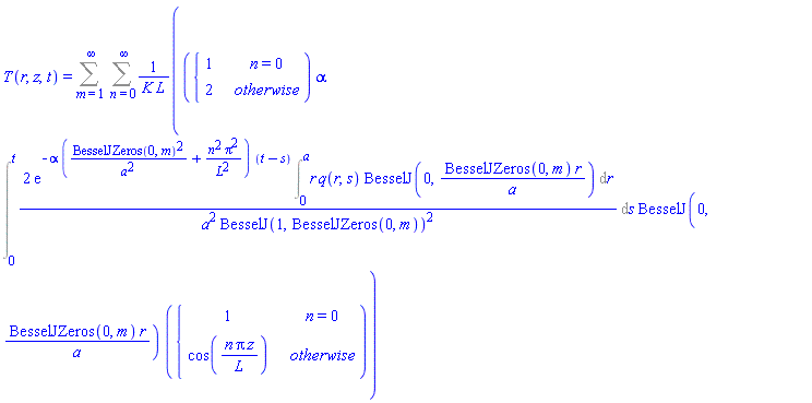 T(r, z, t) = Sum(Sum(piecewise(n = 0, 1, 2)*alpha*(Int(2*exp(-alpha*(BesselJZeros(0, m)^2/a^2+n^2*Pi^2/L^2)*(t-s))*(Int(r*q(r, s)*BesselJ(0, BesselJZeros(0, m)*r/a), r = 0 .. a))/(a^2*BesselJ(1, BesselJZeros(0, m))^2), s = 0 .. t))*BesselJ(0, BesselJZeros(0, m)*r/a)*piecewise(n = 0, 1, cos(n*Pi*z/L))/(K*L), n = 0 .. infinity), m = 1 .. infinity)